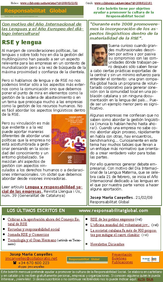 Con motivo del Año Internacional de las Lenguas y el Año Europeo del diálogo interculturalRSE y lenguaAl margen de consideraciones políticas, las lenguas y sobre todo hoy en día la gestión del multilingüismo han pasado a ser un aspecto relevante para las empresas en un contexto de mundialización pero a la vez de búsqueda de la máxima proximidad y confianza de la clientela. Pero si hablamos de lengua y de RSE no nos podemos limitar sólo a los aspectos más externos como la comunicación sino que debemos poner el punto de mira en elementos como la gestión de la cadena de abastecimiento o en un tema que preocupa mucho a las empresas como la gestión de los recursos humanos. No es fácil abordar los aspectos lingüísticos dentro de la RSE. Pero su vinculación es más que evidente y a la vez puede aportar maneras diferentes de abordar unas políticas que la empresa no está acostumbrada a gestionar pensando en la sociedad del conocimiento y un entorno globalizado. Se mezclan ahí aspectos de gestión con aspectos vinculados a los derechos humanos o a declaraciones internacionales. Un cóctel que debemos abordar desde visiones innovadoras. Leer artículo Lengua y responsabilidad social de las empresas, Revista Llengua i Ús, núm. 39 (Generalitat de Catalunya)Enlace:  www.collaboratio.net/newsletter/?id=2008/02/21/02            Català:  www.collaboratio.net/newsletter/?id=2008/02/21/01      “Durante este 2008 promoveremos la incorporación de los aspectos lingüísticos dentro de la materialidad de la RSE”.Suena curioso cuando grandes multinacionales describen por activa y por pasiva su compromiso con las comunidades dónde trabajan pero después sólo saben llevar a cabo ciertas prácticas exportadas de la central y sin un mínimo esfuerzo para entender el contexto: una gran compañía global hacía un programa de voluntariado corporativo para generar conexión con la comunidad local en una población catalana y sin ninguna documentación en la lengua del país... Puede ser un ejemplo menor pero es significativo. Algunas empresas me confiesan que no saben como abordar la gestión lingüística (¡nunca lo habían hecho hasta ahora!). Cuando una empresa no sabe como abordar algún proceso, rápidamente en habla con otras, hay encuentros, benchmarking... Curiosamente en este tema hay muchos tabúes que llevan a un enfoque más normativo que orientado a crear verdadero valor para todas las partes. Por ello queremos generar debate empresarial. Con motivo del Día Internacional de la Lengua Materna, que se celebra cada 21 de febrero, se inicia el Año Internacional dedicado a las lenguas en el que por nuestra parte vamos a hacer alguna aportación. Josep Maria Canyelles. 21/02/08Responsabilitat GlobalCríticas a la aprobación ahora del Consejo Estatal de RSEEscuelas y responsabilidad socialJornada RSE y ComerciosTecnología y el Gran Hermano (artículo en Tecnonews)RSE de les petites empreses (cat)L'oficina mundial del voluntariat jov..  (cat)La societat catalana fa més de 900 propostes per mitigar el canvi climàtic  (cat)Newsletter Diciembre   LOS ÚLTIMOS ESCRITOS EN          www.responsabilitatglobal.comEste boletín tiene por objetivo ayudar a promover la cultura de la    Responsabilitat SocialJosep Maria Canyellesjmcanyelles@collaboratio.net( +34 670 600 223 skype: jmcanyellesEste boletín mensual pretende ayudar a promover la cultura de la Responsabilidad Social. Se elabora en castellano y en catalán y lo reciben gratuítamente personas, empresas y organizaciones. Si conocen alguiena quien le pueda interesar, ¡reenvíelo!  Si desea suscribirse o no continuar recibiéndolo nos lo puede indicar aquí: ALTA  BAJAPresentaciónBoletinesPublicaciones