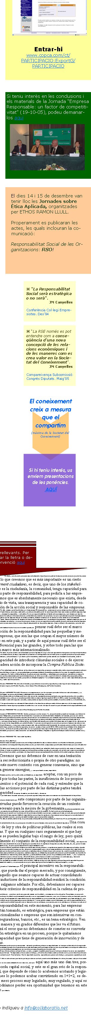 Si teniu interès en les conclusions i els materials de la Jornada “Empresa Responsable: un factor de competitivitat” (19-10-05), podeu demanar-los aquíSi heu rebut aquest correu per error, us preguem que ens ho indiqueu a info@collaboratio.net COMPARECENCIA DE DON JOSEP MARIA CANYELLES PASTÓCongreso de los Diputados. Subcomisión sobre la Responsabilidad Social de las Empresas. Sesión 17 de Mayo de 2005Entendemos que la responsabilidad social responde a una situación, a un contexto que es relativamente nuevo, y que básicamente, para sintetizar, podríamos decir que responde al nuevo contexto de Sociedad del Conocimiento, o Sociedad de la Información. Es decir, que a diferencia de la sociedad industrial, donde el valor se creaba a partir de la combinación de activos materiales y activos tangibles, estamos en un momento que ha supuesto un gran cambio de paradigma en el concepto de creación de valor, donde las organizaciones empresariales crean valor en gran medida a partir de la combinación de activos intangibles. Y esto es así de una manera muy radical, hasta el punto de que el valor de una empresa, en gran medida, ha pasado a basarse en estos activos intangibles, habiendo incluso empresas que más del 80 por ciento, incluso el 90 por ciento, de su valor de mercado es un valor intangible, por tanto es un valor no contabilizado en sus estados contables. Esto  -que supone además un gran reto para la disciplina de la contabilidad, que lleva 500 años existiendo- conlleva un gran reto de gestión para cualquier empresa, y es que deben gestionar un valor que no queda contabilizado, deben gestionar algo que es intangible, y creo que en los últimos cinco, diez, quince, veinte años si me apuran, este es el gran reto al que las organizaciones quizá más avispadas, o las más grandes, o las más avanzadas en ese sentido han debido de dar respuesta. Y este es el gran reto que tenemos hoy en día todas las organizaciones, las empresariales pero también las de otra índole. Por tanto, quiero situar en este contexto el motivo de la responsabilidad, y por tanto alejarme de cualquier planteamiento o de cualquier veleidad en el sentido de considerar la responsabilidad como una moda o algo parecido.Entendemos que la responsabilidad es una consecuencia de un nuevo sistema, una nueva concepción de las relaciones económicas y de las maneras como se crea valor en nuestra sociedad. Por tanto, no es una moda, es algo que se va a quedar aquí, y en todo caso, dependiendo de cómo sepamos darle reconocimiento, va a progresar más o menos. Pero sin duda, en su concepto mayor, va a permanecer absolutamente en medio de las relaciones empresariales. Abundando, y para terminar esta visión que nos pedían de la responsabilidad, decir también que, tal como lo hemos planteado, entendemos que la responsabilidad es y debe ser estratégica. ¿Qué queremos decir con ello? Pues que cualquier organización hoy en día  - empresa, básicamente-  que quiera incorporar la responsabilidad, solamente va a tener sentido si lo hace desde un punto de vista estratégico, es decir, de manera que la responsabilidad le ayude o colabore en su sostenibilidad como organización, como empresa. Creo que salirnos de este marco quizá sería muy fácil para una organización social, pero sería quizá demasiado simple y poco acertado. Por tanto, en la medida en que una organización, una empresa, es capaz de entender la responsabilidad como una manera de conseguir su sostenibilidad económica de cara al futuro, entendemos que este va a ser el concepto de responsabilidad que tendrá más capacidad para conseguir su incorporación real en el mundo económico. Y esta responsabilidad lo es, por supuesto, de cara a los accionistas, y de cara a los clientes, y de cara a las organizaciones sociales y de cara a todos los stakeholders que ustedes ya habrán escuchado aquí hasta la saciedad, pero que en nuestro caso entendemos que por una parte hay una responsabilidad que podríamos llamar de buen gobierno, que es una responsabilidad que tiene sobre todo en su enfoque unos stakeholders determinados, como pueden ser los accionistas, que intenta conseguir la satisfacción de algunos de estos stakeholders. Aun así, creemos que el Buen Gobierno es un modelo de responsabilidad importantísimo, básico, y quizás es el que más desde la Administración Pública, se debe de regular y se debe de marcar, porque además es bueno, seguramente, para la propia confianza en el sistema económico. Pero comprenderán que para una organización social, aquella responsabilidad que tiene más interés es la que podríamos denominar  responsabilidad colaborativa, es decir, aquella responsabilidad que una empresa ejerce no tanto en la manera como nombra a su consejo de administración y cómo lo remunera, aún siendo un tema muy importante, sino que aquella que más nos preocupa es la responsabilidad colaborativa, es decir, la manera como una organización o una empresa debe de relacionarse y mirar de satisfacer al resto de stakeholders, entre los cuales, las organizaciones sociales que les pueden plantear algunos asuntos, o por supuesto, y de una manera muy determinante, los clientes o el conjunto de la comunidad. Por tanto, este es un aspecto que es crucial. Y un último aspecto para comprender cuál es nuestra visión, es que por supuesto aquí estamos hablando de responsabilidad de las empresas, pero también asumimos que en una materia donde este principio de colaboración y de confianza mutua es básico, entendemos que la responsabilidad debe de aplicarse a todas las organizaciones, no solamente a las de base mercantil, empresarial, sino que también las organizaciones de carácter social, o las de carácter público, las agencias públicas, también deben de introducir elementos de responsabilidad. Por tanto, no solamente hablaríamos de la responsabilidad social empresarial, porque es quien tiene una mayor capacidad de incidencia en algunos de los temas que nos preocupan. Por tanto, no sólo hablaríamos de RSE, sino de RSA (de la Administración), o de RSU (de las universidades), o de RSO (de las organizaciones sociales), o incluso, si me lo permiten, de RSI, es decir, de la responsabilidad social de los individuos. Quizá les puede sorprender esta afirmación, y quizá me voy un poco del guión, pero creemos que la responsabilidad de las empresas, y en la línea de lo que acabo de plantear hace un momento, debe de complementarse también con un mayor ejercicio de responsabilidad por parte de las organizaciones sociales, y en esto estamos, aunque reconociendo que estamos absolutamente en el principio, y este es nuestro punto de partida y nuestra situación, pero también entendiendo que esta responsabilidad de las organizaciones y de las empresas no va a poder llevarse a cabo con éxito si las propias personas, sea en las empresas o sea en la sociedad, no son capaces de interiorizar lo que significa la responsabilidad. La responsabilidad no puede ser solamente un marco legal, sino que debe ser algo que la empresa interiorice de una manera muy profunda, y por tanto que las personas, los trabajadores, los directivos, también interioricen. Y también los clientes, también la comunidad. ¿Por qué? Pues porque aquí, en España o en la Europa del sur, uno de los grandes retos que tenemos en esta materia es que, a diferencia de países nórdicos, donde los consumidores actúan en un porcentaje muy elevado con criterios de compra sostenible, aquí este criterio es muy bajo. Comparas cifras  -aunque puedes comparar de todo porque hay estadísticas muy dispares- pero a veces puedes comparar magnitudes del 70 por ciento contra el 5 por ciento, de personas que actúan con criterios de responsabilidad en el momento de efectuar una compra. Por tanto aquí hay un gran problema, y es que si las empresas legítimamente aspiran a un retorno de esta inversión o de esta posición en materia de responsabilidad  -que entiendo que es lícito y legítimo que aspiren también a este retorno!-  quizás se van a encontrar, y quizás lo tengo que decir en voz baja, con un cierto chasco, porque todavía no hay en este país por parte del mercado una apuesta para reconocerlo suficientemente. Van creciendo estas condiciones, y también en materia de inversión sostenible van a crecer. Pero nos preocupa profundamente que estemos lanzando unas expectativas que quizá aún no disponen de una base suficiente.[…] la Administración, en tanto que gestiona un presupuesto próximo a la mitad del PIB, tiene una capacidad aunque sea, por ejemplo, en su propia actuación, en la compra pública, que puede constituir una actuación fundamental. También los propios ayuntamientos pueden ejercer una gran capacidad de cambio en este sentido.Si me permiten, también para ir enlazando en las propuestas o en alguna prevención, en los últimos meses también se han oído algunas voces críticas, tanto a nivel internacional como a nivel español. Obviamente del debate sobre la responsabilidad sale alguna derivada, y sobre todo en el sentido de si bajo su manto cabe alguna reflexión sobre el desarrollo del Estado del Bienestar, y avanzar hacia la Sociedad del Bienestar, y por tanto con la presunción o el riesgo de una laxitud en los planteamientos de este. Nosotros creemos que este no debe ser el debate. ¿Por qué? Porque damos por hecho que el desarrollo de la responsabilidad no debe interferir de ningún modo en el desarrollo  -desarrollo todavía!-  del Estado de Bienestar en el Estado español. En todo caso, sí sería legítimo -y adecuado incluso- plantear la relevancia que estas prácticas de responsabilidad puedan tener en la corrección de algunas de las consecuencias negativas del Estado del Bienestar, en el sentido de las actitudes de desrresponsabilización, el alejamiento del interés general, del bien común... En ese sentido más próximo al campo de los valores, sí entenderíamos que el ejercicio de la responsabilidad puede tener un papel importante en tanto que corrector, pero no en absoluto para sustituir el que debe ser el compromiso del Estado. Y asimismo, aparte de este aspecto más centrado en los valores, pero que entiendo que es muy importante, también en el sentido de que hoy en día, en una sociedad muy marcada por la complejidad, es evidente que cada vez más la Administración y todo el mundo ya hace tiempo que ha llegado a la conclusión que delante de problemas complejos hacen falta soluciones complejas, y que un único inductor, como puede ser una agencia de la Administración Pública, difícilmente va a poder acabar con una problemática si no es con una conjunción de distintas aportaciones. Por tanto, desde este punto de vista sí es importante generar mecanismos que permitan aumentar las sinergias, sin que ello vaya en detrimento del Estado del Bienestar. Así pues, si bien hemos planteado en el inicio, ustedes lo han visto, un discurso muy comprensivo del sentido de la responsabilidad desde el interior de la empresa y desde el interior del mundo económico, debemos ser claros en ese sentido de que debemos desarrollar un marco que permita que los distintos stakeholders puedan entrar en el control de la responsabilidad, donde las distintas partes puedan ejercer su posición. Un poco, si me lo permiten, no nos gustaría que el fomento de la responsabilidad social por parte del sector público sirviera para resolver los problemas de la Administración pública  -que son los problemas de todos!-  no nos gustaría que sirviera para resolver los problemas de las políticas públicas, que quizá deben resolverse por otras vías. Y en cambio quizá sí que deben de servir para resolver los problemas que todavía no son de la Administración, que todavía no son de las políticas públicas, pero que ya son de la sociedad. Me explicaré. Creemos que la responsabilidad, en gran medida, lo que va a aportar es una gran capacidad para crear y desbordar capital social, para generar confianza, para generar todo ese universo que Robert Putnam describió para los Estados Unidos. Creemos que este es un paradigma naciente y creciente en nuestra sociedad, y lo que debemos es pensar la promoción de la responsabilidad social como un elemento que pueda catalizar, que pueda ayudar a crear capital social. Por tanto, pensar en problemas de futuro que la responsabilidad puede ayudar a solucionar. No en términos de pasado sobre cómo la responsabilidad social y la implicación de las empresas puede ayudar a solucionar problemas que tiene actualmente la Administración, básicamente ligados a la financiación o elementos de carácter crematístico. Esta es la reflexión que queríamos plantear, porque entendíamos que puede haber aquí realmente un riesgo de que se quiera aprovechar el impulso de la responsabilidad para solucionar algún tipo de problema que no correspondería. Creo por tanto que es importante separar que estamos hablando de dos paradigmas, y que desde esta división debemos de movernos. Propuestas Por tanto, y concluyendo para pasar más estrictamente a la parte que nos pedían de algunas conclusiones en concreto. En primer lugar, como lo que creemos que es más importante es un cierto empowerment ciudadano, es decir, que uno de los stakeholders, que es la ciudadanía, la comunidad, tenga capacidad para ejercer su parte de responsabilidad, para pedirla a las empresas, creemos que es absolutamente necesario que exista, desde este punto de vista, una transparencia y una capacidad de comunicación de la acción social y responsable de las empresas. Por ello, creemos que el triple balance, o el mecanismo de transparencia y comunicación que se estime oportuno (pero por supuesto partiendo de la idea del triple balance, económico, ambiental y social) sería deseable que lo tuvieran disponible el máximo número posible de empresas bajo formas estandarizadas y claramente comparables y verificables. No nos corresponde establecer el límite sobre qué empresas, si por tamaño, por tipo de actividad, por capitalización bursátil, por internacionalización, cuáles deberían presentar o en qué plazos. Lo que sí que sabemos es que de la misma manera que hoy en día es obligatorio que las empresas tengan los estados contables, también lo debería ser en referencia a otras materias no estrictamente financieras. Y ello, por tanto, debería de pensarse en términos de hacerlo suficientemente fácil y accesible para las pequeñas y medianas empresas, que es el tejido que básicamente tenemos en este país, y un poco lo que sí que... bueno, no nos corresponde a nosotros pedirlo, porque ya lo hacen quizá las pequeñas y medianas empresas, pero esa sensación de que a veces se legisla más pensando en las grandes empresa y luego se adecua a las pequeñas, y quizá en este caso sería bueno plantarlo también desde el inicio en el sentido opuesto, de pensar cuál debe ser el marco de promoción de la responsabilidad para las pequeñas y medianas empresas, que son las que ocupan el mayor número de personas en este país, y a partir de aquí pensar cuál debe ser el marco diferencial para las grandes, y sobre todo para las que tienen un marco más internacionalizado.Por tanto, lo que en nuestro caso entendemos que sería legítimo de exigir sería esta capacidad de transparencia en base al triple balance y además, por parte de la Administración, la mayor capacidad de promoción no sólo legislando sino en tanto que es un agente que está en la propia cadena de provisión y de contratación y subcontratación. Y por tanto a partir de medidas, entendiendo que las actuales son claramente insuficientes, como la mayor capacidad de introducir cláusulas sociales o de ejercer una verdadera acción de incorporar la Compra Pública Sostenible (o Ética). Pero entendemos que ello debe ser en los plazos que correspondan, porque por supuesto nadie, nadie, ninguna organización pide que de un día para otro se pase del blanco al negro, y porque entendemos que estamos hablando de medidas que deben de favorecer la competitividad de la propia economía de las empresas. Por tanto, se debe plantear en los plazos que sean razonables, y entendemos que se puede ser razonable en un marco de debate y de diálogo, pero que haya mecanismos para que la Administración, en todos sus niveles y a partir de todo el volumen del presupuesto público, pueda ejercer verdaderamente una acción en ese sentido, que puede ser altamente ejemplar. Y no solamente ejemplar, sino un vector importantísimo para ese cambio. Muchas gracias, y acabo aquí la exposición.El señor PRESIDENTE: Ahora los diferentes grupos le harán una serie de preguntas. En primer lugar el señor Campuzano, de Convergència i Unió; el señor Azpiroz, del Partido Popular; y doña Marisol Pérez Domínguez, del Partido Socialista.El señor AZPIROZ VILLAR: Gracias por su comparecencia y por la exposición que acaba de hacer en esta subcomisión, y yo, habida cuenta además del tiempo en que nos encontramos, simplemente dos cuestiones muy concretas. Una. Ha abordado en la última parte de su intervención las recomendaciones que entiende, mi pregunta, que antes se ha suscitado y con habitualidad la formulamos unos y otros, es si considera que debe haber un marco legal que regule la RSE o la RSC, o como lo queramos llamar, o si debe haber un campo normativo sectorial de aspectos concretos, como pueden ser algunos de los que ha señalado, de control, auditoría, verificabilidad, etc., etc.Y la segunda cuestión es si además del tema referido a las cláusulas sociales que acaba de hacer mención o de la compra pública, ustedes consideran o entienden o tienen alguna propuesta en el sentido de si van a existir otro tipo de incentivos para el fomento de la responsabilidad social.El señor PRESIDENTE: La señora Pérez Domínguez, del Partido Socialista.La señora PÉREZ DOMÍNGUEZ: Muchas gracias por su intervención. Yo, aunque he estado presente en la misma, casi debería de hacer como mi compañero Campuzano, porque ha sido tan interesante su exposición, ha introducido tantos elementos en la misma, que casi convendría pararse un poquito a reflexionar para después poderle preguntar, aunque sea por correo electrónico, que comentara alguna de las cosas que ha mencionado. Pero de todas ellas, me pasa en todas, tengo una fijación en las intervenciones que se están produciendo aquí, ha dicho usted que el desarrollo de la responsabilidad social, y esto me interesa mucho, no debe interferir en el Estado del bienestar, que se debe de trabajar más en el campo de los valores que en lo que debe de ser la corrección de las desigualdades por parte del Estado. Yo quisiera en este aspecto en concreto, porque es un tema que me interesa a mí personalmente dentro de esta Comisión, y a mi grupo, cómo conseguir esto, esto que hablaba usted de aumentar las sinergias pare no sustituir una labor que hay que hacer. Ha insistido luego, cuando nos daba las respuestas, en que no vayamos a hacer que la RSC o RSE resuelva los problemas de las administraciones, sino que es otra cosa, y entonces lo que me gustaría saber es si su organización tiene algún trabajo específico sobre esto, y cómo cree usted que podemos diferenciar claramente, porque nos vamos a encontrar con muchas dificultades si llegamos a regular este tema para saber dónde se quedan unos y dónde empiezan otros.El señor PRESIDENTE: Tiene usted la palabra.El señor Canyelles Pastó: Cuando hemos afirmado que [el avance de la Responsabilidad Social] no debería interferir en el Estado de Bienestar, queríamos significar que no debería interferir en la magnitud del gasto público social y por tanto de los compromisos que el Estado debe de tener para con el Estado del Bienestar. Por tanto, que el ascenso de la responsabilidad social no debe de ser entendido, desde ningún punto de vista, como un fracaso de la Política o de ciertas políticas, ni como un preludio de la remoción de las políticas públicas sociales, por supuesto, sino en todo caso como una constatación de unos nuevos atributos que tiene la sociedad y que hemos ido desgranando aunque sea rápidamente (los atributos de Sociedad compleja, relacional, del conocimiento, etc.). Creemos que no debemos de caer en una tentación que podía ser reduccionista o propia de otro paradigma: no basta en este nuevo contexto con generar consensos, sino que hace falta generar sinergias, y creo que el matiz es muy importante. Creemos que hoy en día, ante ciertas problemáticas, es importante aceptar, con un poco de humildad por todas las partes, la insuficiencia de los propios planteamientos o el potencial de cada cual, y entender que la suma de las acciones por parte de las distintas partes tendrá mayor capacidad de ejercer el cambio, con efectividad  y eficiencia. Y por tanto mirar de sumar esfuerzos, sin que esto se pueda interpretar como una remoción en el planteamiento de las políticas públicas de la Administración. Entendiendo que este compromiso por parte de las organizaciones privadas puede favorecer la creación de un contexto que es necesario para la mejora de la gobernanza, la gobernanza entendida como este espacio en el cual son muchos los que pueden favorecer el desarrollo correcto de la sociedad. Por tanto, este sería el planteamiento.Entonces, de acuerdo con la coherencia de lo que hemos intentado exponer aquí, creemos que lo más correcto, más que estrictamente una ley que intente regular hasta el más pequeño detalle, lo importante es que, se haga la regulación o la promoción que se haga, que se conciba desde el planteamiento que hemos intentado exponer y que en gran medida estamos seguros que pueden compartir. Por ello, de entrada, hablar de ley nos produce más intranquilidad que tranquilidad, por decirlo así. No es que tengamos un planteamiento anti-ley, pero de entrada hablar de ley nos preocupa en el sentido de que no tenemos claro qué es lo que debe de legislarse. Una cosa es hablar de ley y otra de políticas públicas, las cuales si son necesarias. Y que en cualquier caso seguramente sí que hay cosas que se pueden legislar bajo el rango de ley, pero quizá no globalmente el conjunto de la responsabilidad social, sino algunos de sus componentes. En todo caso, deslindando los avances legales que se puedan dar en la regulación de aspectos sociales, laborales, etc., etc., que no forman parte de la responsabilidad social, y lo que sí que forma parte de la responsabilidad social. Sí que se debe de regular todo el marco que afecta más al buen gobierno y a regulaciones respecto a las empresas cotizadas... (puede haber aquí algún aspecto que quizá pueda ser mejor por ley, aunque no necesariamente, pero sí sería comprensible que se hiciera por ley), mientras que en cambio hay otros aspectos que incluso podrían inducir a confusión, a malinterpretación, el hecho de que se hiciera por ley cuando es preferible hacerlo por otras vías. En estos últimos meses, hablando con pequeñas y medianas empresas, es altamente preocupante esta sensación que te transmiten en el sentido de que “esto de la responsabilidad es un tema de las grandes empresas y grandes multinacionales, que con los problemas que han tenido…”, etc. Y cuando les hablas de que ahora el Gobierno quizá va a hacer una ley... Hace falta lanzar, junto al marco normativo que se haga, un cierto mensaje, y tener esta capacidad para desarrollar un concepto de responsabilidad omnicomprensivo, que afecte a todas las organizaciones. Por eso también poníamos el acento en las sociales y también incluso a niveles pequeños, para que tenga esta capacidad de generar mecanismos verdaderamente de cambio, y no que se quede en un puro marco legal que al final solamente se tenga que cumplir y ya está.¿Incentivos? Entendemos que el principal incentivo en la responsabilidad es el que pueda dar el propio mercado, y por consiguiente, en todo aquello que seamos capaces de actuar consolidando vectores inductores de la responsabilidad residirá la condición para que salgamos adelante. Por ello, deberíamos ser capaces de introducir criterios de responsabilidad en la cadena de provisión, de contratación… pues hace veinte años pasó esto mismo con la calidad, y una empresa a otra se lo pedía. Pues estamos un poco en lo mismo, con la diferencia de que la calidad en este momento ha pasado a ser un requerimiento necesario y que, si no lo tienes no estás en el mercado, pero ha pasado a ser un proceso más. En este momento lo importante es que la responsabilidad no es un proceso más, en este momento es un tema estratégico y que por tanto preocupa a la alta dirección de las empresas porque es estratégico. Y en ese sentido creemos que no deberíamos convertir la responsabilidad en un mero proceso. Estoy diciendo que la calidad ha pasado a ser un tema que ya no es estratégico, es necesario, pero no es estratégico, o la tienes o no estás en el mercado. La responsabilidad en este momento, para las empresas que la están tomando, es estratégica, para empresas que están o internacionalizadas o empresas que son intensivas en confianza, aseguradoras, bancos, etc., es un tema estratégico. Ven en cierta manera y en grados diferentes que les va el futuro. Pues quizá el error que no deberíamos de cometer es convertir esta visión estratégica en un proceso, porque le quitaríamos toda la capacidad que tiene de generación de innovación y de iniciativas. Decíamos que lo que nos preocupa más  -sabiendo que el buen gobierno es importantísimo- es la misión colaborativa de la responsabilidad. ¿Por qué? Porque sabemos que aquí las organizaciones sociales tendremos parte, podremos colaborar, pero es que además es en esta parte colaborativa de  relación con el entorno donde las propias empresas van a producir procesos de generación de creatividad. O sea, el buen gobierno es hacerlo bien y ya está, y cumplir a rajatabla; mientras que el enfoque relacional es tener esta capacidad. Y incluso hay empresas que te dicen: “lo empezamos a hacer como un diálogo, y al final incluso hemos creado productos nuevos, es una línea de producción nueva que incluso nos es beneficiosa”. Pues fantástico. Pero lo importante es que hay capacidad para generar este diálogo y para generar capacidad para esta comprensión. Y ello no sólo es bueno para las dos partes que están en contacto; cuando antes hablábamos de valores, decíamos: esto para la sociedad desborda algo más, no es una suma solamente de uno más uno, sino que aquí uno más uno dan tres, porque desborda capital social, y este es el gran reto de la responsabilidad, que depende de cómo lo acabemos acotando y legislando, pues lo podemos acabar convirtiendo en 1+1=2, es decir en un mero proceso muy legislado, muy regulado, y aquí es donde podríamos perder esa oportunidad que tenemos en este momento por delante.El primer fòrum a Internet de Responsabilitat Social de les Empreses catalanesfòrum de debatInternacionalització i Responsabilitat SocialEntrar-hiwww.copca.com/ct/PARTICIPACIO:ExportG/PARTICIPACIOPodeu llegir els continguts més rellevants. Per llegir el text sencer poder ampliar la lletra o demanar el text complet de la intervenció aquíSí a les polítiques públiques de foment de l’RSE; No necessàriament una Llei. Més que una llei, el govern s’ha de preocupar per quines són les polítiques públiques més adequades a cada moment, entenent que formen part d’un escenari en evolució.Cal exigir que les empreses cotitzades i especialment les més grans facin públic un Informe de Sostenibilitat, d’acord amb criteris comparables i internacionalment reconeguts, fet que ha d’afavorir la transparència corporativa, la reputació de l’empresa i la confiança en la pròpia economia.Cal evitar que una empresa es pugui atribuir mèrits d’RSE de manera enganyosa o fraudulenta. Els ciutadans han d’estar ben informats i sensibilitzats per facilitar que introdueixin criteris responsables de compra.La Responsabilitat Social afecta totes les organitzacions: empreses, administracions, entitats sense ànim de lucre. I cal desenvolupar-la amb el compromís corporatiu de cadascuna, la creació de valor i l’orientació estratègica en cada cas i la recerca d’oportunitat col·laboratives entre tots. No des d’una visió merament fiscalitzadora.La pròpia Administració Pública s’ha d’aplicar mesures de RS, dotant-les també d’un caràcter estratègic, i avançar en els criteris de Compra Pública Sostenible.Foment de la Inversió Socialment Responsable, i aplicació i transparència en els Plans de Pensions.Diferenciar les línies d’acció que s’han d’emprendre amb caràcter de regulació i les que han de ser de foment. Fomentar mesures que facin progressar la Prevenció dels Riscos Laborals per vies legals. Fomentar mesures com la conciliació de la vida laboral i familiar des del foment entenent que forma part de les noves polítiques d’empresa.Mesures especials de control al voltant del comerç internacional i la globalització de les cadenes de producció i proveïment, amb col·laboració amb els organismes de governança mundial i altres parts implicades com les ONG.Promoure, facilitar i incentivar l’RSE especialment entre les Pimes. Promoure la sensibilització de les empreses en el context de la competitivitat i la internacionalització de les empreses, i la importància creixent de la gestió dels actius intangibles en la gestió estratègica de les empreses en la Societat del Coneixement i la Nova Economia.Si teniu altres visions, prioritats o comentaris: opinió 10 principis per al debat:El dies 14 i 15 de desembre van tenir lloc les Jornades sobre Ètica Aplicada, organitzades per ETHOS RAMON LLULL. Properament es publicaran les actes, les quals inclouran la comunicació:Responsabilitat Social de les Organitzacions: RSO!Si hi teniu interès, us enviem presentacions de les ponències. AQUÍ El coneixement creix a mesura que el compartim(màxima de la Societat del Coneixement) “La RSE només es pot entendre com a conseqüència d’una nova concepció de les relacions econòmiques i de les maneres com es crea valor en la Societat del Coneixement”. JM CanyellesCompareixença Subcomissió Congrés Diputats. Maig’05 “La Responsabilitat Social serà estratègica o no serà”. JM CanyellesConferència Col·legi Empresistes. Des’04