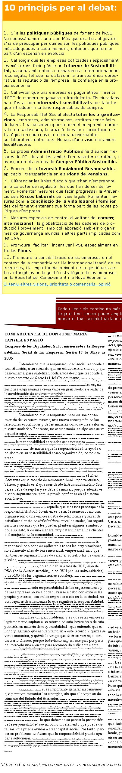 Si heu rebut aquest correu per error, us preguem que ens ho indiqueu a info@collaboratio.net COMPARECENCIA DE DON JOSEP MARIA CANYELLES PASTÓCongreso de los Diputados. Subcomisión sobre la Responsabilidad Social de las Empresas. Sesión 17 de Mayo de 2005Entendemos que la responsabilidad social responde a una situación, a un contexto que es relativamente nuevo, y que básicamente, para sintetizar, podríamos decir que responde al nuevo contexto de Sociedad del Conocimiento, o Sociedad de la Información. Es decir, que a diferencia de la sociedad industrial, donde el valor se creaba a partir de la combinación de activos materiales y activos tangibles, estamos en un momento que ha supuesto un gran cambio de paradigma en el concepto de creación de valor, donde las organizaciones empresariales crean valor en gran medida a partir de la combinación de activos intangibles. Y esto es así de una manera muy radical, hasta el punto de que el valor de una empresa, en gran medida, ha pasado a basarse en estos activos intangibles, habiendo incluso empresas que más del 80 por ciento, incluso el 90 por ciento, de su valor de mercado es un valor intangible, por tanto es un valor no contabilizado en sus estados contables. Esto  -que supone además un gran reto para la disciplina de la contabilidad, que lleva 500 años existiendo- conlleva un gran reto de gestión para cualquier empresa, y es que deben gestionar un valor que no queda contabilizado, deben gestionar algo que es intangible, y creo que en los últimos cinco, diez, quince, veinte años si me apuran, este es el gran reto al que las organizaciones quizá más avispadas, o las más grandes, o las más avanzadas en ese sentido han debido de dar respuesta. Y este es el gran reto que tenemos hoy en día todas las organizaciones, las empresariales pero también las de otra índole. Por tanto, quiero situar en este contexto el motivo de la responsabilidad, y por tanto alejarme de cualquier planteamiento o de cualquier veleidad en el sentido de considerar la responsabilidad como una moda o algo parecido.Entendemos que la responsabilidad es una consecuencia de un nuevo sistema, una nueva concepción de las relaciones económicas y de las maneras como se crea valor en nuestra sociedad. Por tanto, no es una moda, es algo que se va a quedar aquí, y en todo caso, dependiendo de cómo sepamos darle reconocimiento, va a progresar más o menos. Pero sin duda, en su concepto mayor, va a permanecer absolutamente en medio de las relaciones empresariales. Abundando, y para terminar esta visión que nos pedían de la responsabilidad, decir también que, tal como lo hemos planteado, entendemos que la responsabilidad es y debe ser estratégica. ¿Qué queremos decir con ello? Pues que cualquier organización hoy en día  - empresa, básicamente-  que quiera incorporar la responsabilidad, solamente va a tener sentido si lo hace desde un punto de vista estratégico, es decir, de manera que la responsabilidad le ayude o colabore en su sostenibilidad como organización, como empresa. Creo que salirnos de este marco quizá sería muy fácil para una organización social, pero sería quizá demasiado simple y poco acertado. Por tanto, en la medida en que una organización, una empresa, es capaz de entender la responsabilidad como una manera de conseguir su sostenibilidad económica de cara al futuro, entendemos que este va a ser el concepto de responsabilidad que tendrá más capacidad para conseguir su incorporación real en el mundo económico. Y esta responsabilidad lo es, por supuesto, de cara a los accionistas, y de cara a los clientes, y de cara a las organizaciones sociales y de cara a todos los stakeholders que ustedes ya habrán escuchado aquí hasta la saciedad, pero que en nuestro caso entendemos que por una parte hay una responsabilidad que podríamos llamar de buen gobierno, que es una responsabilidad que tiene sobre todo en su enfoque unos stakeholders determinados, como pueden ser los accionistas, que intenta conseguir la satisfacción de algunos de estos stakeholders. Aun así, creemos que el Buen Gobierno es un modelo de responsabilidad importantísimo, básico, y quizás es el que más desde la Administración Pública, se debe de regular y se debe de marcar, porque además es bueno, seguramente, para la propia confianza en el sistema económico. Pero comprenderán que para una organización social, aquella responsabilidad que tiene más interés es la que podríamos denominar  responsabilidad colaborativa, es decir, aquella responsabilidad que una empresa ejerce no tanto en la manera como nombra a su consejo de administración y cómo lo remunera, aún siendo un tema muy importante, sino que aquella que más nos preocupa es la responsabilidad colaborativa, es decir, la manera como una organización o una empresa debe de relacionarse y mirar de satisfacer al resto de stakeholders, entre los cuales, las organizaciones sociales que les pueden plantear algunos asuntos, o por supuesto, y de una manera muy determinante, los clientes o el conjunto de la comunidad. Por tanto, este es un aspecto que es crucial. Y un último aspecto para comprender cuál es nuestra visión, es que por supuesto aquí estamos hablando de responsabilidad de las empresas, pero también asumimos que en una materia donde este principio de colaboración y de confianza mutua es básico, entendemos que la responsabilidad debe de aplicarse a todas las organizaciones, no solamente a las de base mercantil, empresarial, sino que también las organizaciones de carácter social, o las de carácter público, las agencias públicas, también deben de introducir elementos de responsabilidad. Por tanto, no solamente hablaríamos de la responsabilidad social empresarial, porque es quien tiene una mayor capacidad de incidencia en algunos de los temas que nos preocupan. Por tanto, no sólo hablaríamos de RSE, sino de RSA (de la Administración), o de RSU (de las universidades), o de RSO (de las organizaciones sociales), o incluso, si me lo permiten, de RSI, es decir, de la responsabilidad social de los individuos. Quizá les puede sorprender esta afirmación, y quizá me voy un poco del guión, pero creemos que la responsabilidad de las empresas, y en la línea de lo que acabo de plantear hace un momento, debe de complementarse también con un mayor ejercicio de responsabilidad por parte de las organizaciones sociales, y en esto estamos, aunque reconociendo que estamos absolutamente en el principio, y este es nuestro punto de partida y nuestra situación, pero también entendiendo que esta responsabilidad de las organizaciones y de las empresas no va a poder llevarse a cabo con éxito si las propias personas, sea en las empresas o sea en la sociedad, no son capaces de interiorizar lo que significa la responsabilidad. La responsabilidad no puede ser solamente un marco legal, sino que debe ser algo que la empresa interiorice de una manera muy profunda, y por tanto que las personas, los trabajadores, los directivos, también interioricen. Y también los clientes, también la comunidad. ¿Por qué? Pues porque aquí, en España o en la Europa del sur, uno de los grandes retos que tenemos en esta materia es que, a diferencia de países nórdicos, donde los consumidores actúan en un porcentaje muy elevado con criterios de compra sostenible, aquí este criterio es muy bajo. Comparas cifras  -aunque puedes comparar de todo porque hay estadísticas muy dispares- pero a veces puedes comparar magnitudes del 70 por ciento contra el 5 por ciento, de personas que actúan con criterios de responsabilidad en el momento de efectuar una compra. Por tanto aquí hay un gran problema, y es que si las empresas legítimamente aspiran a un retorno de esta inversión o de esta posición en materia de responsabilidad  -que entiendo que es lícito y legítimo que aspiren también a este retorno!-  quizás se van a encontrar, y quizás lo tengo que decir en voz baja, con un cierto chasco, porque todavía no hay en este país por parte del mercado una apuesta para reconocerlo suficientemente. Van creciendo estas condiciones, y también en materia de inversión sostenible van a crecer. Pero nos preocupa profundamente que estemos lanzando unas expectativas que quizá aún no disponen de una base suficiente.[…] la Administración, en tanto que gestiona un presupuesto próximo a la mitad del PIB, tiene una capacidad aunque sea, por ejemplo, en su propia actuación, en la compra pública, que puede constituir una actuación fundamental. También los propios ayuntamientos pueden ejercer una gran capacidad de cambio en este sentido.Si me permiten, también para ir enlazando en las propuestas o en alguna prevención, en los últimos meses también se han oído algunas voces críticas, tanto a nivel internacional como a nivel español. Obviamente del debate sobre la responsabilidad sale alguna derivada, y sobre todo en el sentido de si bajo su manto cabe alguna reflexión sobre el desarrollo del Estado del Bienestar, y avanzar hacia la Sociedad del Bienestar, y por tanto con la presunción o el riesgo de una laxitud en los planteamientos de este. Nosotros creemos que este no debe ser el debate. ¿Por qué? Porque damos por hecho que el desarrollo de la responsabilidad no debe interferir de ningún modo en el desarrollo  -desarrollo todavía!-  del Estado de Bienestar en el Estado español. En todo caso, sí sería legítimo -y adecuado incluso- plantear la relevancia que estas prácticas de responsabilidad puedan tener en la corrección de algunas de las consecuencias negativas del Estado del Bienestar, en el sentido de las actitudes de desrresponsabilización, el alejamiento del interés general, del bien común... En ese sentido más próximo al campo de los valores, sí entenderíamos que el ejercicio de la responsabilidad puede tener un papel importante en tanto que corrector, pero no en absoluto para sustituir el que debe ser el compromiso del Estado. Y asimismo, aparte de este aspecto más centrado en los valores, pero que entiendo que es muy importante, también en el sentido de que hoy en día, en una sociedad muy marcada por la complejidad, es evidente que cada vez más la Administración y todo el mundo ya hace tiempo que ha llegado a la conclusión que delante de problemas complejos hacen falta soluciones complejas, y que un único inductor, como puede ser una agencia de la Administración Pública, difícilmente va a poder acabar con una problemática si no es con una conjunción de distintas aportaciones. Por tanto, desde este punto de vista sí es importante generar mecanismos que permitan aumentar las sinergias, sin que ello vaya en detrimento del Estado del Bienestar. Así pues, si bien hemos planteado en el inicio, ustedes lo han visto, un discurso muy comprensivo del sentido de la responsabilidad desde el interior de la empresa y desde el interior del mundo económico, debemos ser claros en ese sentido de que debemos desarrollar un marco que permita que los distintos stakeholders puedan entrar en el control de la responsabilidad, donde las distintas partes puedan ejercer su posición. Un poco, si me lo permiten, no nos gustaría que el fomento de la responsabilidad social por parte del sector público sirviera para resolver los problemas de la Administración pública  -que son los problemas de todos!-  no nos gustaría que sirviera para resolver los problemas de las políticas públicas, que quizá deben resolverse por otras vías. Y en cambio quizá sí que deben de servir para resolver los problemas que todavía no son de la Administración, que todavía no son de las políticas públicas, pero que ya son de la sociedad. Me explicaré. Creemos que la responsabilidad, en gran medida, lo que va a aportar es una gran capacidad para crear y desbordar capital social, para generar confianza, para generar todo ese universo que Robert Putnam describió para los Estados Unidos. Creemos que este es un paradigma naciente y creciente en nuestra sociedad, y lo que debemos es pensar la promoción de la responsabilidad social como un elemento que pueda catalizar, que pueda ayudar a crear capital social. Por tanto, pensar en problemas de futuro que la responsabilidad puede ayudar a solucionar. No en términos de pasado sobre cómo la responsabilidad social y la implicación de las empresas puede ayudar a solucionar problemas que tiene actualmente la Administración, básicamente ligados a la financiación o elementos de carácter crematístico. Esta es la reflexión que queríamos plantear, porque entendíamos que puede haber aquí realmente un riesgo de que se quiera aprovechar el impulso de la responsabilidad para solucionar algún tipo de problema que no correspondería. Creo por tanto que es importante separar que estamos hablando de dos paradigmas, y que desde esta división debemos de movernos. Propuestas Por tanto, y concluyendo para pasar más estrictamente a la parte que nos pedían de algunas conclusiones en concreto. En primer lugar, como lo que creemos que es más importante es un cierto empowerment ciudadano, es decir, que uno de los stakeholders, que es la ciudadanía, la comunidad, tenga capacidad para ejercer su parte de responsabilidad, para pedirla a las empresas, creemos que es absolutamente necesario que exista, desde este punto de vista, una transparencia y una capacidad de comunicación de la acción social y responsable de las empresas. Por ello, creemos que el triple balance, o el mecanismo de transparencia y comunicación que se estime oportuno (pero por supuesto partiendo de la idea del triple balance, económico, ambiental y social) sería deseable que lo tuvieran disponible el máximo número posible de empresas bajo formas estandarizadas y claramente comparables y verificables. No nos corresponde establecer el límite sobre qué empresas, si por tamaño, por tipo de actividad, por capitalización bursátil, por internacionalización, cuáles deberían presentar o en qué plazos. Lo que sí que sabemos es que de la misma manera que hoy en día es obligatorio que las empresas tengan los estados contables, también lo debería ser en referencia a otras materias no estrictamente financieras. Y ello, por tanto, debería de pensarse en términos de hacerlo suficientemente fácil y accesible para las pequeñas y medianas empresas, que es el tejido que básicamente tenemos en este país, y un poco lo que sí que... bueno, no nos corresponde a nosotros pedirlo, porque ya lo hacen quizá las pequeñas y medianas empresas, pero esa sensación de que a veces se legisla más pensando en las grandes empresa y luego se adecua a las pequeñas, y quizá en este caso sería bueno plantarlo también desde el inicio en el sentido opuesto, de pensar cuál debe ser el marco de promoción de la responsabilidad para las pequeñas y medianas empresas, que son las que ocupan el mayor número de personas en este país, y a partir de aquí pensar cuál debe ser el marco diferencial para las grandes, y sobre todo para las que tienen un marco más internacionalizado.Por tanto, lo que en nuestro caso entendemos que sería legítimo de exigir sería esta capacidad de transparencia en base al triple balance y además, por parte de la Administración, la mayor capacidad de promoción no sólo legislando sino en tanto que es un agente que está en la propia cadena de provisión y de contratación y subcontratación. Y por tanto a partir de medidas, entendiendo que las actuales son claramente insuficientes, como la mayor capacidad de introducir cláusulas sociales o de ejercer una verdadera acción de incorporar la Compra Pública Sostenible (o Ética). Pero entendemos que ello debe ser en los plazos que correspondan, porque por supuesto nadie, nadie, ninguna organización pide que de un día para otro se pase del blanco al negro, y porque entendemos que estamos hablando de medidas que deben de favorecer la competitividad de la propia economía de las empresas. Por tanto, se debe plantear en los plazos que sean razonables, y entendemos que se puede ser razonable en un marco de debate y de diálogo, pero que haya mecanismos para que la Administración, en todos sus niveles y a partir de todo el volumen del presupuesto público, pueda ejercer verdaderamente una acción en ese sentido, que puede ser altamente ejemplar. Y no solamente ejemplar, sino un vector importantísimo para ese cambio. Muchas gracias, y acabo aquí la exposición.El señor PRESIDENTE: Ahora los diferentes grupos le harán una serie de preguntas. En primer lugar el señor Campuzano, de Convergència i Unió; el señor Azpiroz, del Partido Popular; y doña Marisol Pérez Domínguez, del Partido Socialista.El señor AZPIROZ VILLAR: Gracias por su comparecencia y por la exposición que acaba de hacer en esta subcomisión, y yo, habida cuenta además del tiempo en que nos encontramos, simplemente dos cuestiones muy concretas. Una. Ha abordado en la última parte de su intervención las recomendaciones que entiende, mi pregunta, que antes se ha suscitado y con habitualidad la formulamos unos y otros, es si considera que debe haber un marco legal que regule la RSE o la RSC, o como lo queramos llamar, o si debe haber un campo normativo sectorial de aspectos concretos, como pueden ser algunos de los que ha señalado, de control, auditoría, verificabilidad, etc., etc.Y la segunda cuestión es si además del tema referido a las cláusulas sociales que acaba de hacer mención o de la compra pública, ustedes consideran o entienden o tienen alguna propuesta en el sentido de si van a existir otro tipo de incentivos para el fomento de la responsabilidad social.El señor PRESIDENTE: La señora Pérez Domínguez, del Partido Socialista.La señora PÉREZ DOMÍNGUEZ: Muchas gracias por su intervención. Yo, aunque he estado presente en la misma, casi debería de hacer como mi compañero Campuzano, porque ha sido tan interesante su exposición, ha introducido tantos elementos en la misma, que casi convendría pararse un poquito a reflexionar para después poderle preguntar, aunque sea por correo electrónico, que comentara alguna de las cosas que ha mencionado. Pero de todas ellas, me pasa en todas, tengo una fijación en las intervenciones que se están produciendo aquí, ha dicho usted que el desarrollo de la responsabilidad social, y esto me interesa mucho, no debe interferir en el Estado del bienestar, que se debe de trabajar más en el campo de los valores que en lo que debe de ser la corrección de las desigualdades por parte del Estado. Yo quisiera en este aspecto en concreto, porque es un tema que me interesa a mí personalmente dentro de esta Comisión, y a mi grupo, cómo conseguir esto, esto que hablaba usted de aumentar las sinergias pare no sustituir una labor que hay que hacer. Ha insistido luego, cuando nos daba las respuestas, en que no vayamos a hacer que la RSC o RSE resuelva los problemas de las administraciones, sino que es otra cosa, y entonces lo que me gustaría saber es si su organización tiene algún trabajo específico sobre esto, y cómo cree usted que podemos diferenciar claramente, porque nos vamos a encontrar con muchas dificultades si llegamos a regular este tema para saber dónde se quedan unos y dónde empiezan otros.El señor PRESIDENTE: Tiene usted la palabra.El señor Canyelles Pastó: Cuando hemos afirmado que [el avance de la Responsabilidad Social] no debería interferir en el Estado de Bienestar, queríamos significar que no debería interferir en la magnitud del gasto público social y por tanto de los compromisos que el Estado debe de tener para con el Estado del Bienestar. Por tanto, que el ascenso de la responsabilidad social no debe de ser entendido, desde ningún punto de vista, como un fracaso de la Política o de ciertas políticas, ni como un preludio de la remoción de las políticas públicas sociales, por supuesto, sino en todo caso como una constatación de unos nuevos atributos que tiene la sociedad y que hemos ido desgranando aunque sea rápidamente (los atributos de Sociedad compleja, relacional, del conocimiento, etc.). Creemos que no debemos de caer en una tentación que podía ser reduccionista o propia de otro paradigma: no basta en este nuevo contexto con generar consensos, sino que hace falta generar sinergias, y creo que el matiz es muy importante. Creemos que hoy en día, ante ciertas problemáticas, es importante aceptar, con un poco de humildad por todas las partes, la insuficiencia de los propios planteamientos o el potencial de cada cual, y entender que la suma de las acciones por parte de las distintas partes tendrá mayor capacidad de ejercer el cambio, con efectividad  y eficiencia. Y por tanto mirar de sumar esfuerzos, sin que esto se pueda interpretar como una remoción en el planteamiento de las políticas públicas de la Administración. Entendiendo que este compromiso por parte de las organizaciones privadas puede favorecer la creación de un contexto que es necesario para la mejora de la gobernanza, la gobernanza entendida como este espacio en el cual son muchos los que pueden favorecer el desarrollo correcto de la sociedad. Por tanto, este sería el planteamiento.Entonces, de acuerdo con la coherencia de lo que hemos intentado exponer aquí, creemos que lo más correcto, más que estrictamente una ley que intente regular hasta el más pequeño detalle, lo importante es que, se haga la regulación o la promoción que se haga, que se conciba desde el planteamiento que hemos intentado exponer y que en gran medida estamos seguros que pueden compartir. Por ello, de entrada, hablar de ley nos produce más intranquilidad que tranquilidad, por decirlo así. No es que tengamos un planteamiento anti-ley, pero de entrada hablar de ley nos preocupa en el sentido de que no tenemos claro qué es lo que debe de legislarse. Una cosa es hablar de ley y otra de políticas públicas, las cuales si son necesarias. Y que en cualquier caso seguramente sí que hay cosas que se pueden legislar bajo el rango de ley, pero quizá no globalmente el conjunto de la responsabilidad social, sino algunos de sus componentes. En todo caso, deslindando los avances legales que se puedan dar en la regulación de aspectos sociales, laborales, etc., etc., que no forman parte de la responsabilidad social, y lo que sí que forma parte de la responsabilidad social. Sí que se debe de regular todo el marco que afecta más al buen gobierno y a regulaciones respecto a las empresas cotizadas... (puede haber aquí algún aspecto que quizá pueda ser mejor por ley, aunque no necesariamente, pero sí sería comprensible que se hiciera por ley), mientras que en cambio hay otros aspectos que incluso podrían inducir a confusión, a malinterpretación, el hecho de que se hiciera por ley cuando es preferible hacerlo por otras vías. En estos últimos meses, hablando con pequeñas y medianas empresas, es altamente preocupante esta sensación que te transmiten en el sentido de que “esto de la responsabilidad es un tema de las grandes empresas y grandes multinacionales, que con los problemas que han tenido…”, etc. Y cuando les hablas de que ahora el Gobierno quizá va a hacer una ley... Hace falta lanzar, junto al marco normativo que se haga, un cierto mensaje, y tener esta capacidad para desarrollar un concepto de responsabilidad omnicomprensivo, que afecte a todas las organizaciones. Por eso también poníamos el acento en las sociales y también incluso a niveles pequeños, para que tenga esta capacidad de generar mecanismos verdaderamente de cambio, y no que se quede en un puro marco legal que al final solamente se tenga que cumplir y ya está.¿Incentivos? Entendemos que el principal incentivo en la responsabilidad es el que pueda dar el propio mercado, y por consiguiente, en todo aquello que seamos capaces de actuar consolidando vectores inductores de la responsabilidad residirá la condición para que salgamos adelante. Por ello, deberíamos ser capaces de introducir criterios de responsabilidad en la cadena de provisión, de contratación… pues hace veinte años pasó esto mismo con la calidad, y una empresa a otra se lo pedía. Pues estamos un poco en lo mismo, con la diferencia de que la calidad en este momento ha pasado a ser un requerimiento necesario y que, si no lo tienes no estás en el mercado, pero ha pasado a ser un proceso más. En este momento lo importante es que la responsabilidad no es un proceso más, en este momento es un tema estratégico y que por tanto preocupa a la alta dirección de las empresas porque es estratégico. Y en ese sentido creemos que no deberíamos convertir la responsabilidad en un mero proceso. Estoy diciendo que la calidad ha pasado a ser un tema que ya no es estratégico, es necesario, pero no es estratégico, o la tienes o no estás en el mercado. La responsabilidad en este momento, para las empresas que la están tomando, es estratégica, para empresas que están o internacionalizadas o empresas que son intensivas en confianza, aseguradoras, bancos, etc., es un tema estratégico. Ven en cierta manera y en grados diferentes que les va el futuro. Pues quizá el error que no deberíamos de cometer es convertir esta visión estratégica en un proceso, porque le quitaríamos toda la capacidad que tiene de generación de innovación y de iniciativas. Decíamos que lo que nos preocupa más  -sabiendo que el buen gobierno es importantísimo- es la misión colaborativa de la responsabilidad. ¿Por qué? Porque sabemos que aquí las organizaciones sociales tendremos parte, podremos colaborar, pero es que además es en esta parte colaborativa de  relación con el entorno donde las propias empresas van a producir procesos de generación de creatividad. O sea, el buen gobierno es hacerlo bien y ya está, y cumplir a rajatabla; mientras que el enfoque relacional es tener esta capacidad. Y incluso hay empresas que te dicen: “lo empezamos a hacer como un diálogo, y al final incluso hemos creado productos nuevos, es una línea de producción nueva que incluso nos es beneficiosa”. Pues fantástico. Pero lo importante es que hay capacidad para generar este diálogo y para generar capacidad para esta comprensión. Y ello no sólo es bueno para las dos partes que están en contacto; cuando antes hablábamos de valores, decíamos: esto para la sociedad desborda algo más, no es una suma solamente de uno más uno, sino que aquí uno más uno dan tres, porque desborda capital social, y este es el gran reto de la responsabilidad, que depende de cómo lo acabemos acotando y legislando, pues lo podemos acabar convirtiendo en 1+1=2, es decir en un mero proceso muy legislado, muy regulado, y aquí es donde podríamos perder esa oportunidad que tenemos en este momento por delante.Podeu llegir els continguts més rellevants. Per llegir el text sencer poder ampliar la lletra o demanar el text complet de la intervenció aquíSí a les polítiques públiques de foment de l’RSE; No necessàriament una Llei. Més que una llei, el govern s’ha de preocupar per quines són les polítiques públiques més adequades a cada moment, entenent que formen part d’un escenari en evolució.Cal exigir que les empreses cotitzades i especialment les més grans facin públic un Informe de Sostenibilitat, d’acord amb criteris comparables i internacionalment reconeguts, fet que ha d’afavorir la transparència corporativa, la reputació de l’empresa i la confiança en la pròpia economia.Cal evitar que una empresa es pugui atribuir mèrits d’RSE de manera enganyosa o fraudulenta. Els ciutadans han d’estar ben informats i sensibilitzats per facilitar que introdueixin criteris responsables de compra.La Responsabilitat Social afecta totes les organitzacions: empreses, administracions, entitats sense ànim de lucre. I cal desenvolupar-la amb el compromís corporatiu de cadascuna, la creació de valor i l’orientació estratègica en cada cas i la recerca d’oportunitat col·laboratives entre tots. No des d’una visió merament fiscalitzadora.La pròpia Administració Pública s’ha d’aplicar mesures de RS, dotant-les també d’un caràcter estratègic, i avançar en els criteris de Compra Pública Sostenible.Foment de la Inversió Socialment Responsable, i aplicació i transparència en els Plans de Pensions.Diferenciar les línies d’acció que s’han d’emprendre amb caràcter de regulació i les que han de ser de foment. Fomentar mesures que facin progressar la Prevenció dels Riscos Laborals per vies legals. Fomentar mesures com la conciliació de la vida laboral i familiar des del foment entenent que forma part de les noves polítiques d’empresa.Mesures especials de control al voltant del comerç internacional i la globalització de les cadenes de producció i proveïment, amb col·laboració amb els organismes de governança mundial i altres parts implicades com les ONG.Promoure, facilitar i incentivar l’RSE especialment entre les Pimes. Promoure la sensibilització de les empreses en el context de la competitivitat i la internacionalització de les empreses, i la importància creixent de la gestió dels actius intangibles en la gestió estratègica de les empreses en la Societat del Coneixement i la Nova Economia.Si teniu altres visions, prioritats o comentaris: opinió 10 principis per al debat: