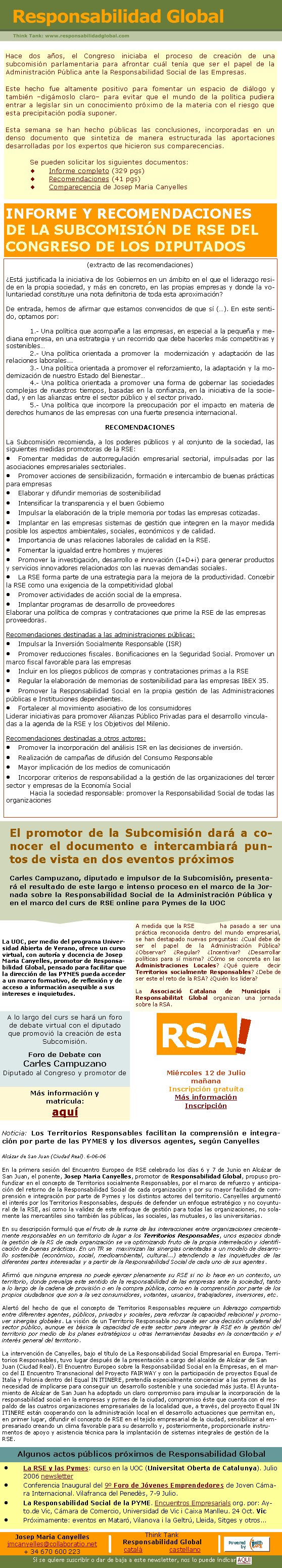 Hace dos años, el Congreso iniciaba el proceso de creación de una subcomisión parlamentaria para afrontar cuál tenía que ser el papel de la Administración Pública ante la Responsabilidad Social de las Empresas.Este hecho fue altamente positivo para fomentar un espacio de diálogo y también –digámoslo claro– para evitar que el mundo de la política pudiera entrar a legislar sin un conocimiento próximo de la materia con el riesgo que esta precipitación podía suponer.Esta semana se han hecho públicas las conclusiones, incorporadas en un denso documento que sintetiza de manera estructurada las aportaciones desarrolladas por los expertos que hicieron sus comparecencias.Se pueden solicitar los siguientes documentos:Informe completo (329 pgs)Recomendaciones (41 pgs)Comparecencia de Josep Maria CanyellesINFORME Y RECOMENDACIONES DE LA SUBCOMISIÓN DE RSE DEL CONGRESO DE LOS DIPUTADOS(extracto de las recomendaciones)¿Está justificada la iniciativa de los Gobiernos en un ámbito en el que el liderazgo reside en la propia sociedad, y más en concreto, en las propias empresas y donde la voluntariedad constituye una nota definitoria de toda esta aproximación?De entrada, hemos de afirmar que estamos convencidos de que sí (…). En este sentido, optamos por:1.- Una política que acompañe a las empresas, en especial a la pequeña y mediana empresa, en una estrategia y un recorrido que debe hacerles más competitivas y sostenibles…2.- Una política orientada a promover la  modernización y adaptación de las relaciones laborales... 3.- Una política orientada a promover el reforzamiento, la adaptación y la modernización de nuestro Estado del Bienestar…4.- Una política orientada a promover una forma de gobernar las sociedades complejas de nuestros tiempos, basadas en la confianza, en la iniciativa de la sociedad, y en las alianzas entre el sector público y el sector privado.5.- Una política que incorpore la preocupación por el impacto en materia de derechos humanos de las empresas con una fuerte presencia internacional.RECOMENDACIONESLa Subcomisión recomienda, a los poderes públicos y al conjunto de la sociedad, las siguientes medidas promotoras de la RSE: Fomentar medidas de autorregulación empresarial sectorial, impulsadas por las asociaciones empresariales sectoriales.Promover acciones de sensibilización, formación e intercambio de buenas prácticas para empresasElaborar y difundir memorias de sostenibilidadIntensificar la transparencia y el buen GobiernoImpulsar la elaboración de la triple memoria por todas las empresas cotizadas.Implantar en las empresas sistemas de gestión que integren en la mayor medida posible los aspectos ambientales, sociales, económicos y de calidad.Importancia de unas relaciones laborales de calidad en la RSE.Fomentar la igualdad entre hombres y mujeresPromover la investigación, desarrollo e innovación (I+D+i) para generar productos y servicios innovadores relacionados con las nuevas demandas sociales.La RSE forma parte de una estrategia para la mejora de la productividad. Concebir la RSE como una exigencia de la competitividad globalPromover actividades de acción social de la empresa.Implantar programas de desarrollo de proveedoresElaborar una política de compras y contrataciones que prime la RSE de las empresas proveedoras.Recomendaciones destinadas a las administraciones públicas:Impulsar la Inversión Socialmente Responsable (ISR)Promover reducciones fiscales. Bonificaciones en la Seguridad Social. Promover un marco fiscal favorable para las empresasIncluir en los pliegos públicos de compras y contrataciones primas a la RSERegular la elaboración de memorias de sostenibilidad para las empresas IBEX 35.Promover la Responsabilidad Social en la propia gestión de las Administraciones públicas e Instituciones dependientes.Fortalecer al movimiento asociativo de los consumidoresLiderar iniciativas para promover Alianzas Público Privadas para el desarrollo vinculadas a la agenda de la RSE y los Objetivos del Milenio.Recomendaciones destinadas a otros actores:Promover la incorporación del análisis ISR en las decisiones de inversión.Realización de campañas de difusión del Consumo ResponsableMayor implicación de los medios de comunicaciónIncorporar criterios de responsabilidad a la gestión de las organizaciones del tercer sector y empresas de la Economía SocialHacia la sociedad responsable: promover la Responsabilidad Social de todas las organizacionesJosep Maria Canyellesjmcanyelles@collaboratio.net+ 34 670 600 223Think TankResponsabilidad Globalcatalà             castellano La RSE y las Pymes: curso en la UOC (Universitat Oberta de Catalunya). Julio 2006 newsletter Conferencia Inaugural del 9º Foro de Jóvenes Emprendedores de Joven Cámara Internacional. Vilafranca del Penedès, 7-9 Julio.La Responsabilidad Social de la PYME. Encuentros Empresarials org. por: Ayto.de Vic, Cámara de Comercio, Universidad de Vic i Caixa Manlleu. 24 Oct. VicPróximamente: eventos en Mataró, Vilanova i la Geltrú, Lleida, Sitges y otros...Algunos actos públicos próximos de Responsabilidad Global La UOC, per medio del programa Universidad Abierta de Verano, ofrece un curso virtual, con autoría y docencia de Josep Maria Canyelles, promotor de Responsabilidad Global, pensado para facilitar que la dirección de las PYMES pueda acceder a un marco formativo, de reflexión y de acceso a información asequible a sus intereses e inquietudes.El promotor de la Subcomisión dará a conocer el documento e intercambiará puntos de vista en dos eventos próximosCarles Campuzano, diputado e impulsor de la Subcomisión, presentará el resultado de este largo e intenso proceso en el marco de la Jornada sobre la Responsabilidad Social de la Administración Pública y en el marco del curs de RSE online para Pymes de la UOCA lo largo del curs se hará un foro de debate virtual con el diputado que promovió la creación de esta Subcomisión.Foro de Debate con Carles CampuzanoDiputado al Congreso y promotor de Más información y matrícula:aquíA medida que la RSE ha pasado a ser una práctica reconocida dentro del mundo empresarial, se han destapado nuevas preguntas: ¿Cual debe de ser el papel de la Administración Pública? ¿Observar? ¿Regular? ¿Incentivar? ¿Desarrollar políticas para sí misma? ¿Cómo se concreta en las Administraciones Locales? ¿Qué quiere  decir Territorios socialmente Responsables? ¿Debe de ser este el reto de la RSA? ¿Quién los lidera?La Associació Catalana de Municipis i Responsabilitat Global organizan una jornada sobre la RSA.RSA!Miércoles 12 de JuliomañanaInscripción gratuítaMás informaciónInscripciónSi se quiere suscribir o dar de baja a este newsletter, nos lo puede indicar AQUÍNoticia: Los Territorios Responsables facilitan la comprensión e integración por parte de las PYMES y los diversos agentes, según CanyellesAlcázar de San Juan (Ciudad Real). 6-06-06En la primera sesión del Encuentro Europeo de RSE celebrado los días 6 y 7 de Junio en Alcázar de San Juan, el ponente, Josep Maria Canyelles, promotor de Responsabilidad Global, propuso profundizar en el concepto de Territorios socialmente Responsables, por el marco de refuerzo y anticipación del retorno de la Responsabilidad Social de cada organización y por su mayor facilidad de comprensión e integración por parte de Pymes y los distintos actores del territorio. Canyelles argumentó el interés por los Territorios Responsables, después de defender un enfoque estratégico y no coyuntural de la RSE, así como la validez de este enfoque de gestión para todas las organizaciones, no solamente las mercantiles sino también las públicas, las sociales, las mutuales, o las universitarias.En su descripción formuló que el fruto de la suma de las interacciones entre organizaciones crecientemente responsables en un territorio da lugar a los Territorios Responsables, unos espacios donde la gestión de la RS de cada organización se va optimizando fruto de la propia interrelación y identificación de buenas prácticas. En un TR se  maximizan las sinergias orientadas a un modelo de desarrollo sostenible (económico, social, medioambiental, cultural...) atendiendo a las inquietudes de las diferentes partes interesadas y a partir de la Responsabilidad Social de cada uno de sus agentes.Afirmó que ninguna empresa no puede ejercer plenamente su RSE si no lo hace en un contexto, un territorio, donde prevalga este sentido de la responsabilidad de las empresas ante la sociedad, tanto a lo largo de la cadena de provisión o en la compra pública, como en la comprensión por parte de los propios ciudadanos que son a la vez consumidores, votantes, usuarios, trabajadores, inversores, etc.Alertó del hecho de que el concepto de Territorios Responsables requiere un liderazgo compartido entre diferentes agentes, públicos, privados y sociales, para reforzar la capacidad relacional y promover sinergias globales. La visión de un Territorio Responsable no puede ser una decisión unilateral del sector público, aunque es básica la capacidad de este sector para integrar la RSE en la gestión del territorio por medio de los planes estratégicos u otras herramientas basadas en la concertación y el interés general del territorio.La intervención de Canyelles, bajo el título de La Responsabilidad Social Empresarial en Europa. Territorios Responsables, tuvo lugar después de la presentación a cargo del alcalde de Alcázar de San Juan (Ciudad Real). El Encuentro Europeo sobre la Responsabilidad Social en la Empresas, en el marco del II Encuentro Transnacional del Proyecto FAIRWAY y con la participación de proyectos Equal de Italia y Polonia dentro del Equal IN ITINERE, pretendía especialmente concienciar a las pymes de las necesidad de implicarse para conseguir un desarrollo sostenible y una sociedad más justa. El Ayuntamiento de Alcázar de San Juan ha adoptado un claro compromiso para impulsar la incorporación de la responsabilidad social en la empresas y pymes de la ciudad, compromiso éste que cuenta con el respaldo de las cuatros organizaciones empresariales de la localidad que, a través, del proyecto Equal IN ITINERE están cooperando con la administración local en el desarrollo actuaciones que permitan en, en primer lugar, difundir el concepto de RSE en el tejido empresarial de la ciudad, sensibilizar al empresariado creando un clima favorable para su desarrollo y, posteriormente, proporcionarle instrumentos de apoyo y asistencia técnica para la implantación de sistemas integrales de gestión de la RSE.