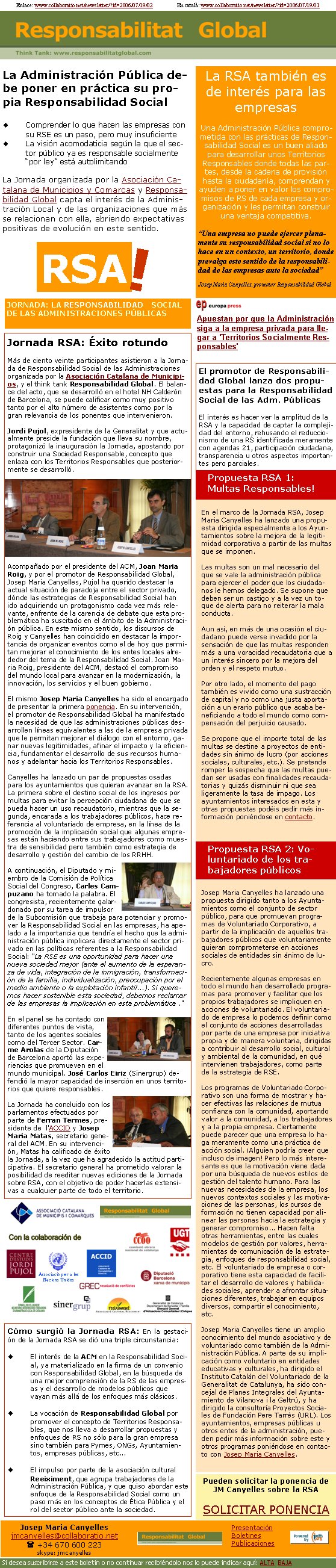 JORNADA: LA RESPONSABILIDAD SOCIAL DE LAS ADMINISTRACIONES PÚBLICASRSA!Jornada RSA: Éxito rotundoMás de ciento veinte participantes asistieron a la Jornada de Responsabilidad Social de las Administraciones organizada por la Asociación Catalana de Municipios, y el think tank Responsabilidad Global. El balance del acto, que se desarrolló en el hotel NH Calderón de Barcelona, se puede calificar como muy positivo tanto por el alto número de asistentes como por la gran relevancia de los ponentes que intervenieron. Jordi Pujol, expresidente de la Generalitat y que actualmente preside la fundación que lleva su nombre, protagonizó la inauguración la Jornada, apostando por construir una Sociedad Responsable, concepto que enlaza con los Territorios Responsables que posteriormente se desarrolló. Acompañado por el presidente del ACM, Joan Maria Roig, y por el promotor de Responsabilidad Global, Josep Maria Canyelles, Pujol ha querido destacar la actual situación de paradoja entre el sector privado, dónde las estrategias de Responsabilidad Social han ido adquiriendo un protagonismo cada vez más relevante, enfrente de la carencia de debate que esta problemática ha suscitado en el ámbito de la Administración pública. En este mismo sentido, los discursos de Roig y Canyelles han coincidido en destacar la importancia de organizar eventos como el de hoy que permitan mejorar el conocimiento de los entes locales alrededor del tema de la Responsabilidad Social. Joan Maria Roig, presidente del ACM, destacó el compromiso del mundo local para avanzar en la modernización, la innovación, los servicios y el buen gobierno.
El mismo Josep Maria Canyelles ha sido el encargado de presentar la primera ponencia. En su intervención, el promotor de Responsabilidad Global ha manifestado la necesidad de que las administraciones públicas desarrollen líneas equivalentes a las de la empresa privada que le permitan mejorar el diálogo con el entorno, ganar nuevas legitimidades, afinar el impacto y la eficiencia, fundamentar el desarrollo de sus recursos humanos y adelantar hacia los Territorios Responsables.

Canyelles ha lanzado un par de propuestas osadas para los ayuntamientos que quieran avanzar en la RSA. La primera sobre el destino social de los ingresos por multas para evitar la percepción ciudadana de que se pueda hacer un uso recaudatorio, mientras que la segunda, encarada a los trabajadores públicos, hace referencia al voluntariado de empresa, en la línea de la promoción de la implicación social que algunas empresas están haciendo entre sus trabajadores como muestra de sensibilidad pero también como estrategia de desarrollo y gestión del cambio de los RRHH.

A continuación, el Diputado y miembro de la Comisión de Política Social del Congreso, Carles Campuzano ha tomado la palabra. El congresista, recientemente galardonado por su tarea de impulsor de la Subcomisión que trabaja para potenciar y promover la Responsabilidad Social en las empresas, ha apelado a la importancia que tendría el hecho que la administración pública implicara directamente el sector privado en las políticas referentes a la Responsabilidad Social: "La RSE es una oportunidad para hacer una nueva sociedad mejor (ante el aumento de la esperanza de vida, integración de la inmigración, transformación de la familia, individualización, preocupación por el medio ambiente o la explotación infantil...). Si queremos hacer sostenible esta sociedad, debemos reclamar de las empresas la implicación en esta problemática ."

En el panel se ha contado con diferentes puntos de vista, tanto de los agentes sociales como del Tercer Sector. Carme Arolas de la Diputación de Barcelona aportó las experiencias que promueven en el mundo municipal. José Carlos Eiriz (Sinergrup) defendió la mayor capacidad de inserción en unos territorios que quiere responsables.La Jornada ha concluido con los parlamentos efectuados por parte de Ferran Termes, presidente de  l'ACCID y Josep Maria Matas, secretario general del ACM. En su intervención, Matas ha calificado de éxito la Jornada, a la vez que ha agradecido la actitud participativa. El secretario general ha prometido valorar la posibilidad de reeditar nuevas ediciones de la Jornada sobre RSA, con el objetivo de poder hacerlas extensivas a cualquier parte de todo el territorio.Associació per a les Nacions UnidesSi no ven bien este correo, clicar aquí: http://www.collaboratio.net/newsletter/?id=2006/07/19/02     En català: http://www.collaboratio.net/newsletter/?id=2006/07/19/01      Apuestan por que la Administración siga a la empresa privada para llegar a 'Territorios Socialmente Responsables'La Administración Pública debe poner en práctica su propia Responsabilidad SocialComprender lo que hacen las empresas con su RSE es un paso, pero muy insuficiente La visión acomodaticia según la que el sector público ya es responsable socialmente “por ley” está autolimitando La Jornada organizada por la Asociación Catalana de Municipios y Comarcas y Responsabilidad Global capta el interés de la Administración Local y de las organizaciones que más se relacionan con ella, abriendo expectativas positivas de evolución en este sentido.La RSA también es de interés para las empresasUna Administración Pública comprometida con las prácticas de Responsabilidad Social es un buen aliado para desarrollar unos Territorios Responsables donde todas las partes, desde la cadena de provisión hasta la ciudadanía, comprendan y ayuden a poner en valor los compromisos de RS de cada empresa y organización y les permitan construir una ventaja competitiva.“Una empresa no puede ejercer plenamente su responsabilidad social si no lo hace en un contexto, un territorio, donde prevalga este sentido de la responsabilidad de las empresas ante la sociedad”Josep Maria Canyelles, promotor Responsabilidad GlobalEl promotor de Responsabilidad Global lanza dos propuestas para la Responsabilidad Social de las Adm. PúblicasEl interés es hacer ver la amplitud de la RSA y la capacidad de captar la complejidad del entorno, rehusando el reduccionismo de una RS identificada meramente con agendas 21, participación ciudadana, transparencia u otros aspectos importantes pero parciales.Propuesta RSA 1:       Multas Responsables! En el marco de la Jornada RSA, Josep Maria Canyelles ha lanzado una propuesta dirigida especialmente a los Ayuntamientos sobre la mejora de la legitimidad corporativa a partir de las multas que se imponen. Las multas son un mal necesario del que se vale la administración pública para ejercer el poder que los ciudadanos le hemos delegado. Se supone que deben ser un castigo y a la vez un toque de alerta para no reiterar la mala conducta. Aun así, en más de una ocasión el ciudadano puede verse invadido por la sensación de que las multas responden más a una voracidad recaudatoria que a un interés sincero por la mejora del orden y el respeto mutuo. Por otro lado, el momento del pago también es vivido como una sustracción de capital y no como una justa aportación a un erario público que acaba beneficiando a todo el mundo como compensación del perjuicio causado. Se propone que el importe total de las multas se destine a proyectos de entidades sin ánimo de lucro (por acciones sociales, culturales, etc.). Se pretende romper la sospecha que las multas puedan ser usadas con finalidades recaudatorias y quizás disminuir ni que sea ligeramente la tasa de impago. Los ayuntamientos interesados en esta y otras propuestas podéis pedir más información poniéndose en contacto. Propuesta RSA 2: Voluntariado de los trabajadores públicos Josep Maria Canyelles ha lanzado una propuesta dirigido tanto a los Ayuntamientos como el conjunto de sector público, para que promuevan programas de Voluntariado Corporativo, a partir de la implicación de aquellos trabajadores públicos que voluntariamente quieran comprometerse en acciones sociales de entidades sin ánimo de lucro. Recientemente algunas empresas en todo el mundo han desarrollado programas para promover y facilitar que los propios trabajadores se impliquen en acciones de voluntariado. El voluntariado de empresa lo podemos definir como el conjunto de acciones desarrolladas por parte de una empresa por iniciativa propia y de manera voluntaria, dirigidas a contribuir al desarrollo social, cultural y ambiental de la comunidad, en qué intervienen trabajadores, como parte de la estrategia de RSE. Los programas de Voluntariado Corporativo son una forma de mostrar y hacer efectivas las relaciones de mutua confianza con la comunidad, aportando valor a la comunidad, a los trabajadores y a la propia empresa. Ciertamente puede parecer que una empresa lo haga meramente como una práctica de acción social. ¡Alguien podría creer que incluso de imagen! Pero lo más interesante es que la motivación viene dada por una búsqueda de nuevos estilos de gestión del talento humano. Para las nuevas necesidades de la empresa, los nuevos contextos sociales y las motivaciones de las personas, los cursos de formación no tienen capacidad por alinear las personas hacia la estrategia y generar compromiso... Hacen falta otras herramientas, entre las cuales modelos de gestión por valores, herramientas de comunicación de la estrategia, enfoques de responsabilidad social, etc. El voluntariado de empresa o corporativo tiene esta capacidad de facilitar el desarrollo de valores y habilidades sociales, aprender a afrontar situaciones diferentes, trabajar en equipos diversos, compartir el conocimiento, etc. Josep Maria Canyelles tiene un amplio conocimiento del mundo asociativo y de voluntariado como también de la Administración Pública. A parte de su implicación como voluntario en entidades educativas y culturales, ha dirigido el Instituto Catalán del Voluntariado de la Generalitat de Catalunya, ha sido concejal de Planes Integrales del Ayuntamiento de Vilanova i la Geltrú, y ha dirigido la consultoría Proyectos Sociales de Fundación Pere Tarrés (URL). Los ayuntamientos, empresas públicas u otros entes de la administración, pueden pedir más información sobre este y otros programas poniéndose en contacto con Josep Maria Canyelles. Cómo surgió la Jornada RSA: En la gestación de la Jornada RSA se dió una triple circunstancia:El interés de la ACM en la Responsabilidad Social, ya materializado en la firma de un convenio con Responsabilidad Global, en la búsqueda de una mejor comprensión de la RS de las empresas y el desarrollo de modelos públicos que vayan más allá de los enfoques más clásicos.La vocación de Responsabilidad Global por promover el concepto de Territorios Responsables, que nos lleva a desarrollar propuestas y enfoques de RS no sólo para la gran empresa sino también para Pymes, ONGs, Ayuntamientos, empresas públicas, etc...El impulso por parte de la asociación cultural Reeiximent, que agrupa trabajadores de la Administración Pública, y que quiso abordar este enfoque de la Responsabilidad Social como un paso más en los conceptos de Ética Pública y el rol del sector público ante la sociedad.Pueden solicitar la ponencia de JM Canyelles sobre la RSA SOLICITAR PONENCIAJosep Maria Canyellesjmcanyelles@collaboratio.net( +34 670 600 223 skype: jmcanyellesSi desea suscribirse a este boletín o no continuar recibiéndolo nos lo puede indicar aquí: ALTA  BAJAPresentaciónBoletinesPublicaciones