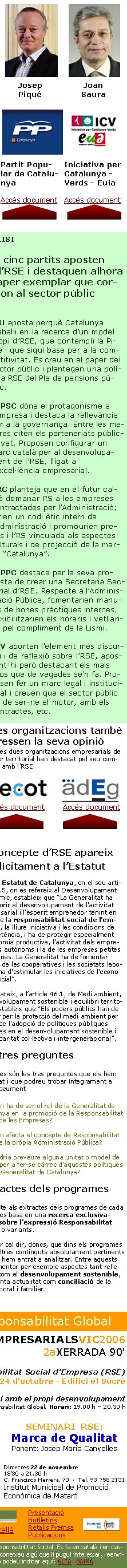 Les tres preguntesAquestes són les tres preguntes que els hem formulat i que podreu trobar íntegrament a cada document1.- Quin ha de ser el rol de la Generalitat de Catalunya en la promoció de la Responsabilitat Social de les Empreses?2.- Com afecta el concepte de Responsabilitat Social a la pròpia Administració Pública?3.- Caldria preveure alguna unitat o model de gestió per a fer-se càrrec d’aquestes polítiques dins la Generalitat de Catalunya?Artur MasJosé MontillaJosep Lluís Carod-RoviraJosep PiquéJoan SauraConvergència i UnióPartit Socialista de CatalunyaEsquerra Republicana de CatalunyaPartit Popular de CatalunyaIniciativa per Catalunya -Verds - EuiaAccés documentAccés documentAccés documentAccés documentAccés documentEl concepte d’RSE apareix explícitament a l’EstatutEl nou Estatut de Catalunya, en el seu article 45.5, on es refereix al Desenvolupament econòmic, estableix que “La Generalitat ha d'afavorir el desenvolupament de l'activitat empresarial i l'esperit emprenedor tenint en compte la responsabilitat social de l'empresa, la lliure iniciativa i les condicions de competència, i ha de protegir especialment l'economia productiva, l'activitat dels emprenedors autònoms i la de les empreses petites i mitjanes. La Generalitat ha de fomentar l'acció de les cooperatives i les societats laborals i ha d'estimular les iniciatives de l'economia social”. Així mateix, a l’article 46.1, de Medi ambient, desenvolupament sostenible i equilibri territorial, estableix que “Els poders públics han de vetllar per la protecció del medi ambient per mitjà de l'adopció de polítiques públiques basades en el desenvolupament sostenible i la solidaritat col·lectiva i intergeneracional”. ANÀLISITots cinc partits aposten per l’RSE i destaquen alhora el paper exemplar que correspon al sector públicCiU aposta perquè Catalunya   treballi en la recerca d’un model propi d’RSE, que contempli la Pime i que sigui base per a la competitivitat. Es creu en el paper del sector públic i plantegen una política RSE del Pla de pensions públic.El PSC dóna el protagonisme a l’empresa i destaca la rellevància per a la governança. Entre les mesures citen els parteneriats públic-privat. Proposen configurar un marc català per al desenvolupament de l’RSE, lligat a l’excel·lència empresarial.ERC planteja que en el futur caldrà demanar RS a les empreses contractades per l’Administració; farien un codi ètic intern de l’Administració i promourien premis i l’RS vinculada als aspectes culturals i de projecció de la marca “Catalunya”.El PPC destaca per la seva proposta de crear una Secretaria Sectorial d’RSE. Respecte a l’Adminis-tració Pública, fomentarien manuals de bones pràctiques internes, flexibilitzarien els horaris i vetllarien pel compliment de la Lismi.ICV aporten l’element més discursiu i de reflexió sobre l’RSE, apostant-hi però destacant els mals usos que de vegades se’n fa. Proposen fer un marc legal i institucional i creuen que el sector públic ha de ser-ne el motor, amb els contractes, etc.Extractes dels programesRespecte als extractes dels programes de cada partit, es basa en una recerca exclusivament sobre l’expressió Responsabilitat Social o variants. En rigor cal dir, doncs, que dins els programes hi ha altres continguts absolutament pertinents que no hem entrat a analitzar. Entre aquests cal esmentar per exemple aspectes tant rellevants com el desenvolupament sostenible, o de tanta actualitat com conciliació de la vida laboral i familiar. català           castellà Aquest butlletí mensual pretén ajudar a promoure la cultura de la Responsabilitat Social. Es fa en català i en castellà i el reben gratuïtament persones, empreses i organitzacions. Si coneixeu algú que li pugui interessar, reenvieu-li!  Si us hi voleu subscriure o no el voleu continuar rebent, ens ho podeu indicar aquí: ALTA   BAIXA Altres organitzacions també expressen la seva opinióAquestes dues organitzacions empresarials de caràcter territorial han destacat pel seu compromís amb l’RSE    Accés document        Accés documentPropers actes públics de Responsabilitat GlobalTROBADESEMPRESARIALSVIC2006
2aXERRADA 90' 

Responsabilitat Social d'Empresa (RSE)
24 d'octubre - Edifici el SucreL’empresa responsable amb la comunitat i amb el propi desenvolupament
A càrrec de Josep M. Canyelles, promotor de Responsabilitat Global. Horari: 19.00 h – 20.30 h    SEMINARI  RSE:Marca de QualitatPonent: Josep Maria CanyellesDimecres 22 de novembre18’30 a 21,30 hC. Francisco Herrera, 70  ·  Tel. 93 758 2131Institut Municipal de Promoció Econòmica de MataróPresentacióButlletinsRetalls PremsaPublicacions