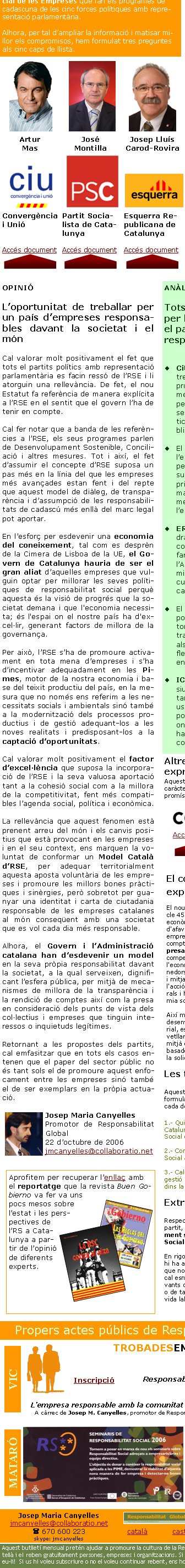 Amb motiu de les Eleccions al Parlament de Catalunya que tindran lloc el dimecres 1 de novembre de 2006, Responsabilitat Global ha volgut recollit les aportacions en matèria de Responsabilitat Social de les Empreses que fan els programes de cadascuna de les cinc forces polítiques amb representació parlamentària.Alhora, per tal d’ampliar la informació i matisar millor els compromisos, hem formulat tres preguntes als cinc caps de llista. Les tres preguntesAquestes són les tres preguntes que els hem formulat i que podreu trobar íntegrament a cada document1.- Quin ha de ser el rol de la Generalitat de Catalunya en la promoció de la Responsabilitat Social de les Empreses?2.- Com afecta el concepte de Responsabilitat Social a la pròpia Administració Pública?3.- Caldria preveure alguna unitat o model de gestió per a fer-se càrrec d’aquestes polítiques dins la Generalitat de Catalunya?Artur MasJosé MontillaJosep Lluís Carod-RoviraJosep PiquéJoan SauraConvergència i UnióPartit Socialista de CatalunyaEsquerra Republicana de CatalunyaPartit Popular de CatalunyaIniciativa per Catalunya -Verds - EuiaAccés documentAccés documentAccés documentAccés documentAccés documentEl concepte d’RSE apareix explícitament a l’EstatutEl nou Estatut de Catalunya, en el seu article 45.5, on es refereix al Desenvolupament econòmic, estableix que “La Generalitat ha d'afavorir el desenvolupament de l'activitat empresarial i l'esperit emprenedor tenint en compte la responsabilitat social de l'empresa, la lliure iniciativa i les condicions de competència, i ha de protegir especialment l'economia productiva, l'activitat dels emprenedors autònoms i la de les empreses petites i mitjanes. La Generalitat ha de fomentar l'acció de les cooperatives i les societats laborals i ha d'estimular les iniciatives de l'economia social”. Així mateix, a l’article 46.1, de Medi ambient, desenvolupament sostenible i equilibri territorial, estableix que “Els poders públics han de vetllar per la protecció del medi ambient per mitjà de l'adopció de polítiques públiques basades en el desenvolupament sostenible i la solidaritat col·lectiva i intergeneracional”. ANÀLISITots cinc partits aposten per l’RSE i destaquen alhora el paper exemplar que correspon al sector públicCiU aposta perquè Catalunya   treballi en la recerca d’un model propi d’RSE, que contempli la Pime i que sigui base per a la competitivitat. Es creu en el paper del sector públic i plantegen una política RSE del Pla de pensions públic.El PSC dóna el protagonisme a l’empresa i destaca la rellevància per a la governança. Entre les mesures citen els parteneriats públic-privat. Proposen configurar un marc català per al desenvolupament de l’RSE, lligat a l’excel·lència empresarial.ERC planteja que en el futur caldrà demanar RS a les empreses contractades per l’Administració; farien un codi ètic intern de l’Administració i promourien premis i l’RS vinculada als aspectes culturals i de projecció de la marca “Catalunya”.El PPC destaca per la seva proposta de crear una Secretaria Sectorial d’RSE. Respecte a l’Adminis-tració Pública, fomentarien manuals de bones pràctiques internes, flexibilitzarien els horaris i vetllarien pel compliment de la Lismi.ICV aporten l’element més discursiu i de reflexió sobre l’RSE, apostant-hi però destacant els mals usos que de vegades se’n fa. Proposen fer un marc legal i institucional i creuen que el sector públic ha de ser-ne el motor, amb els contractes, etc.Extractes dels programesRespecte als extractes dels programes de cada partit, es basa en una recerca exclusivament sobre l’expressió Responsabilitat Social o variants. En rigor cal dir, doncs, que dins els programes hi ha altres continguts absolutament pertinents que no hem entrat a analitzar. Entre aquests cal esmentar per exemple aspectes tant rellevants com el desenvolupament sostenible, o de tanta actualitat com conciliació de la vida laboral i familiar. Aprofitem per recuperar l’enllaç amb el reportatge que la revista Buen Gobierno va fer va uns pocs mesos sobre l’estat i les pers-pectives de l’RS a Catalunya a partir de l’opinió de diferents experts.OPINIÓL’oportunitat de treballar per un país d’empreses responsables davant la societat i el mónCal valorar molt positivament el fet que tots el partits polítics amb representació parlamentària es facin ressó de l’RSE i li atorguin una rellevància. De fet, el nou Estatut fa referència de manera explícita a l’RSE en el sentit que el govern l’ha de tenir en compte.Cal fer notar que a banda de les referències a l’RSE, els seus programes parlen de Desenvolupament Sostenible, Conciliació i altres mesures. Tot i així, el fet d’assumir el concepte d’RSE suposa un pas més en la línia del que les empreses més avançades estan fent i del repte que aquest model de diàleg, de transparència i d’assumpció de les responsabilitats de cadascú més enllà del marc legal pot aportar.En l’esforç per esdevenir una economia del coneixement, tal com es desprèn de la Cimera de Lisboa de la UE, el Govern de Catalunya hauria de ser el gran aliat d’aquelles empreses que vulguin optar per millorar les seves polítiques de responsabilitat social perquè aquesta és la visió de progrés que la societat demana i que l'economia necessita; és l'espai on el nostre país ha d'excel·lir, generant factors de millora de la governança.Per això, l’RSE s’ha de promoure activament en tota mena d’empreses i s’ha d’incentivar adequadament en les Pimes, motor de la nostra economia i base del teixit productiu del país, en la mesura que no només ens referim a les necessitats socials i ambientals sinó també a la modernització dels processos productius i de gestió adequant-los a les noves realitats i predisposant-los a la captació d’oportunitats.Cal valorar molt positivament el factor d’excel·lència que suposa la incorporació de l’RSE i la seva valuosa aportació tant a la cohesió social com a la millora de la competitivitat, fent més compatibles l’agenda social, política i econòmica.La rellevància que aquest fenomen està prenent arreu del món i els canvis positius que està provocant en les empreses i en el seu context, ens marquen la voluntat de conformar un Model Català d’RSE, per adequar territorialment aquesta aposta voluntària de les empreses i promoure les millors bones pràctiques i sinèrgies, però sobretot per guanyar una identitat i carta de ciutadania responsable de les empreses catalanes al món conseqüent amb una societat que es vol cada dia més responsable.Alhora, el Govern i l’Administració catalana han d’esdevenir un model en la seva pròpia responsabilitat davant la societat, a la qual serveixen, dignificant l’esfera pública, per mitjà de mecanismes de millora de la transparència i la rendició de comptes així com la presa en consideració dels punts de vista dels col·lectius i empreses que tinguin interessos o inquietuds legítimes.Retornant a les propostes dels partits, cal emfasitzar que en tots els casos entenen que el paper del sector públic no és tant sols el de promoure aquest enfocament entre les empreses sinó també el de ser exemplars en la pròpia actuació. Josep Maria CanyellesPromotor de Responsabilitat Global22 d’octubre de 2006jmcanyelles@collaboratio.net Josep Maria Canyellesjmcanyelles@collaboratio.net( 670 600 223 skype: jmcanyellescatalà           castellà Aquest butlletí mensual pretén ajudar a promoure la cultura de la Responsabilitat Social. Es fa en català i en castellà i el reben gratuïtament persones, empreses i organitzacions. Si coneixeu algú que li pugui interessar, reenvieu-li!  Si us hi voleu subscriure o no el voleu continuar rebent, ens ho podeu indicar aquí: ALTA   BAIXA Altres organitzacions també expressen la seva opinióAquestes dues organitzacions empresarials de caràcter territorial han destacat pel seu compromís amb l’RSE    Accés document        Accés documentPropers actes públics de Responsabilitat GlobalTROBADESEMPRESARIALSVIC2006
2aXERRADA 90' 

Responsabilitat Social d'Empresa (RSE)
24 d'octubre - Edifici el SucreL’empresa responsable amb la comunitat i amb el propi desenvolupament
A càrrec de Josep M. Canyelles, promotor de Responsabilitat Global. Horari: 19.00 h – 20.30 h    Inscripció VICMATARÓ