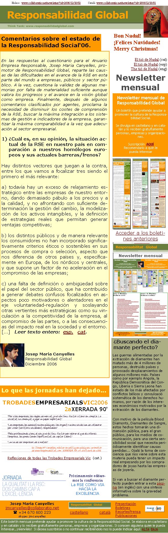 Enlace:  www.collaboratio.net/newsletter/?id=2006/12/18/02           Català: www.collaboratio.net/newsletter/?id=2006/12/18/01Comentarios sobre el estado de la Responsabilidad Social'06.En las respuestas al cuestionario para el Anuario Empresa Responsable, Josep Maria Canyelles, promotor de Responsabilidad Global, reparte las causas de las dificultades en el avance de la RSE en esta parte del mundo a empresas, públicos y sector público. A la vez, cuestiona la validez de algunas memorias por falta de materialidad suficiente aunque valora los progresos y el avance en la visión global como empresa. Finalmente, después de algunos comentarios clasificados por agentes, proclama la necesidad de disminuir los costes de comprensión de la RSE, buscar la máxima integración a los sistemas de gestión e indicadores de la empresa, garantizar la máxima comparabilidad a la vez que adecuación al sector empresarial.1) ¿Cuál es, en su opinión, la situación actual de la RSE en nuestro país en comparación a nuestros homólogos europeos y sus actuales barreras/frenos?Hay distintos vectores que juegan a la contra, entre los que vamos a focalizar tres siendo el primero el más relevante: a) todavía hay un exceso de relajamiento estratégico entre las empresas de nuestro entorno, dando demasiado pábulo a los precios y a la calidad, y no afrontando con suficiente determinación la gestión del cambio, la modelización de los activos intangibles, y la definición de estrategias reales que permitan generar ventajas competitivas; b) los distintos públicos y de manera relevante los consumidores no han incorporado significativamente criterios éticos o sostenibles en sus procesos de compra o selección, aspecto que nos diferencia de otros países y, específicamente en Europa, de los nórdicos y centrales, y que supone un factor de no aceleración en el compromiso de las empresas;c) una falta de definición o ambigüedad sobre el papel del sector público, que ha contribuido a generar debates confusos focalizados en aspectos poco motivadores o alentadores en el eje voluntariedad-regulación y soslayando otras vertientes más estratégicas como su vinculación a la competitividad de la empresa, al compromiso de las partes, o a las consecuencias del impacto real en la sociedad y el entorno.[...]   Leer texto entero:  esp.   cat.Josep Maria CanyellesResponsabilidad GlobalDiciembre 2006Bon Nadal!¡Felices Navidades!Merry Christmas!El tió de Nadal (cat)El tió de Nadal (esp)The tió de Nadal (eng)Lo que las jornadas han dejado...TROBADESEMPRESARIALSVIC2006
2aXERRADA 90' 
Reflexiones de todas las Trobades Empresarials Vic  (cat.)Pròximamente editaremos la conferencia La RSE COMO VIA HACIA LA EXCELENCIANewsletter mensualAcceder a los boletines anteriores ¿Buscando el diamante perfecto?Las guerras alimentadas por la extracción de diamantes han matado más de 4 millones de personas, destruido países y provocado desplazamientos de algunos millones más. Países como por ejemplo Angola, la República Democrática del Congo, Liberia o Sierra Leona han estado de los más afectados por conflictos bélicos y conculcació sistemática de los derechos humanos, por razón de los intereses económicos motivados por la extracción de los diamantes. Con motivo de la película Blood Diamonts, Diamantes de Sangre, estos hechos tomarán una dimensión pública, para el gran público, para los medios de comunicación, para una cierta sensibilidad social que necesita periódicamente identificar causas perdidas... Ojalá la toma de conciencia que nos viene sobre esta materia pueda tener un impacto real empezando por los compradores de joyas hasta las empresas de joyería. Si van a buscar el diamante perfecto pueden entrar a esta pàgina (en inglés) con una síntesis informativa sobre la gravedad problema.Newsletter mensual de Responsabilidad GlobalUn boletín que pretende ayudar a promover la cultura de la Responsabilidad Social. Se divulga en castellano y en catalán y lo reciben gratuítamente personas, empresas y organizaciones. Suscripción  AQUÍRecomendarlo a quin le pueda interesar Josep Maria Canyellesjmcanyelles@collaboratio.net( +34 670 600 223 skype: jmcanyellescastellano         català Este boletín mensual pretende ayudar a promover la cultura de la Responsabilidad Social. Se elabora en castellano y en catalán y lo reciben gratuítamente personas, empresas y organizaciones. Si conocen alguiena quien le pueda interesar, ¡reenvíelo!  Si desea suscribirse o no continuar recibiéndolo nos lo puede indicar aquí: ALTA  BAJAPresentaciónBoletinesRecortesPrensaPublicaciones