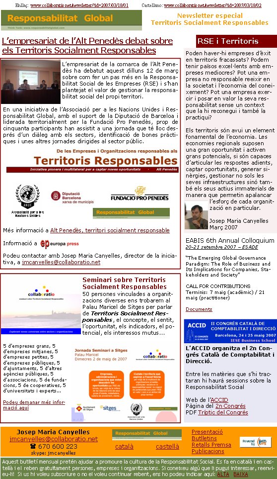 Poden haver-hi empreses d’èxit en territoris fracassats? Podem tenir països excel·lents amb empreses mediocres? Pot una empresa no responsable reeixir en la societat i l’economia del coneixement? Pot una empresa exercir i posar en valor la seva responsabilitat sense un context que la hi reconegui i també la practiqui? Els territoris són avui un element fonamental de l’economia. Les economies regionals suposen una gran oportunitat i activen grans potencials, si són capaces d’articular les respostes adients, captar oportunitats, generar sinèrgies, gestionar no sols les seves infraestructures sinó també els seus actius immaterials de manera que permetin apalancar l’esforç de cada organització en particular.Josep Maria CanyellesMarç 2007Seminari sobre Territoris Socialment Responsables50 persones vinculades a organitzacions diverses ens trobarem al Palau Maricel de Sitges per parlar de Territoris Socialment Responsables, el concepte, el sentit, l’oportunitat, els indicadors, el potencial, els interessos mutus... 5 d’empreses grans, 5 d’empreses mitjanes, 5 d’empreses petites, 5 d’empreses públiques, 5 d’ajuntaments, 5 d’altres agències públiques, 5 d’associacions, 5 de fundacions, 5 de cooperatives, 5 d’universitats i experts...Podeu demanar més informació aquíL’empresariat de la comarca de l’Alt Penedès ha debatut aquest dilluns 12 de març sobre com fer un pas més en la Responsabilitat Social de les Empreses (RSE) i s’han plantejat el valor de gestionar la responsabilitat social del propi territori.
En una iniciativa de l’Associació per a les Nacions Unides i Responsabilitat Global, amb el suport de la Diputació de Barceloa i liderada territorialment per la Fundació Pro Penedès, prop de cinquanta participants han assistit a una jornada que té lloc després d’un diàleg amb els sectors, identificació de bones pràctiques i unes altres jornades dirigides al sector públic.Més informació a Alt Penedès, territori socialment responsableInformació a Podeu contactar amb Josep Maria Canyelles, director de la iniciativa, a jmcanyelles@collaboratio.net Enllaç:  www.collaboratio.net/newsletter/?id=2007/03/18/01            Castellano: www.collaboratio.net/newsletter/?id=2007/03/18/02 Josep Maria Canyellesjmcanyelles@collaboratio.net( 670 600 223 skype: jmcanyellescatalà           castellà Aquest butlletí mensual pretén ajudar a promoure la cultura de la Responsabilitat Social. Es fa en català i en castellà i el reben gratuïtament persones, empreses i organitzacions. Si coneixeu algú que li pugui interessar, reenvieu-li!  Si us hi voleu subscriure o no el voleu continuar rebent, ens ho podeu indicar aquí: ALTA   BAIXA PresentacióButlletinsRetalls PremsaPublicacionsL’ACCID organitza el 2n Congrés Català de Comptabilitat i Direcció.Entre les matèries que s’hi tractaran hi haurà sessions sobre la Responsabilitat Social  Web de l’ACCIDPàgina del 2n CongrésPDF Tríptic del CongrésEABIS 6th Annual Colloquium20-21 setembre 2007 – ESADE “The Emerging Global Governance Paradigm: The Role of Business and Its Implications for Companies, Stakeholders and Society”   CALL FOR CONTRIBUTIONSTerminis: 7 maig (acadèmic) / 21 maig (practitioner)DocumentsL’empresariat de l’Alt Penedès debat sobre els Territoris Socialment ResponsablesAssociació per a les Nacions UnidesRSE i TerritorisNewsletter especialTerritoris Socialment Responsables