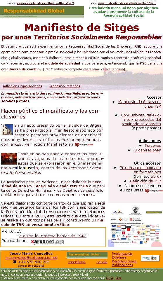 AccesosManifiesto de Sitges por unos TSR                   Conclusiones, reflexiones y propuestas del seminario collaboratio (y participantes)AdhesionesPersonasOrganizacionesOtros accesosPresentación seminario en formato pps (formato word)Definición de TSRNoticia seminario en europa press   Enlace: www.collaboratio.net/newsletter/?id=2007/05/17/02                        Català: www.collaboratio.net/newsletter/?id=2007/05/17/01          El manifiesto es fruto del seminario multilateral entre empresas, administraciones, universidades, organizaciones sociales y redesHacen público el manifiesto y las conclusiones En un acto presidido por el alcalde de Sitges, se ha presentado el manifiesto elaborado por sesenta personas provinientes de organizaciones muy diversas y entre las más comprometidas con la RSE. Ver noticia Manifiesto en También se han dado a conocer las conclusiones y algunas de las reflexiones y propuestas que se expresaron en el primer seminario collaboratio, acerca de los Territorios Socialmente Responsables.La Asociación para las Naciones Unidas defiende la necesidad de una RSE adecuada a cada territorio que parta de los Derechos Humanos y los Objetivos de desarrollo del Milenio y que articule consensos entre las partes.Se está dialogando con otros territorios que aspiran a este reto y se pretende fomentar los TSR con la implicación de la Federación Mundial de Asociaciones para las Naciones Unidas. Durante el 2008, está previsto que esta iniciativase realice en distintos países para ir construyendo un modelo de TSR universalmente válido.Manifiesto de Sitges por unos Territorios Socialmente ResponsablesEl desarrollo que está experimentando la Responsabilidad Social de las Empresas (RSE) supone una oportunidad para repensar la propia sociedad y las relaciones con el mercado. Más allá de las tendencias globalizadoras, cada país define su propio modelo de RSE según su contexto histórico y económico y, además, incorpora el modelo de sociedad a que se aspira, entendiendo que la RSE tiene una gran fuerza de cambio.  [Ver Manifiesto completo castellano  català  english]Adhesión OrganizacionesAdhesión PersonasARTICULO“a quien le interesa hablar de TSR?” Publicado en:Este boletín mensual tiene por objetivo  ayudar a promover la cultura de la          Responsabilidad SocialJosep Maria Canyellesjmcanyelles@collaboratio.net( +34 670 600 223 skype: jmcanyellescastellano         català Este boletín se elabora en castellano y en catalán y lo reciben gratuítamente personas, empresas y organizaciones. Si conocen alguiena quien le pueda interesar, ¡reenvíelo!  Si desea suscribirse o no continuar recibiéndolo nos lo puede indicar aquí: ALTA  BAJAPresentaciónBoletinesRecortesPrensaPublicaciones