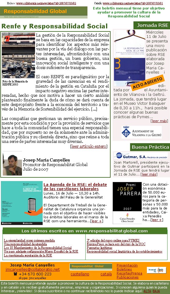 Joan Martorell, presidente ejecutivo de Gutmar participará en la Jornada de RSE que tendrá lugar el 11 de Julio... [leer más]La gestión de la Responsabilidad Social se basa en las capacidades de la empresa para identificar los aspectos más relevantes por la vía del diálogo con las partes interesadas, afrontándolos con una buena gestión, un buen gobierno, una innovación social inteligente y con una dosis suficiente de transparencia.El caso RENFE es paradigmático por la gravedad de las carencias en el rendimiento de la gestión en Cataluña por el impacto negativo encima las partes interesadas, hecho que nos motiva a hacer un cierto análisis planteando finalmente la duda de cómo se dará cuenta de este despropósito frente a la economía del territorio a través de la Memoria de Sostenibilidad del ejercicio. [...]Las compañías que gestionan un servicio público, precisamente por esta condición y por la provisión de servicios que hace a toda la comunidad tienen una especial responsabilidad, que por supuesto no se da solamente ante la administración pública y su clientela directa, sino que reúne a toda una serie de partes interesadas muy diversas.                                                                                                                                                        [leer artículo entero]Josep Maria CanyellesPromotor de Responsabilitat GlobalJulio de 2007Enlace: www.collaboratio.net/newsletter/?id=2007/07/10/02                          Català: www.collaboratio.net/newsletter/?id=2007/07/10/01Renfe y Responsabilidad SocialBuena PrácticaLa ejemplaridad como primera medidaUna responsabilidad desatendidaLos 10 Mandamientos de la Responsabilidad SocialUn paso adelante onfiguración Marco Español de la RSELa cuestionada reputación de la RSE3ª edición del curso online para PYMESEuropa Press se hace eco del curs de la UOC    Pancartas legítimasResponsabilidad social lingüística de los establecimientosLa Agenda de la RSE: el debate de las cuestiones laboralesLunes, 16 de Julio — 10,30 a 14h.Auditorio del Palau de la GeneralitatEl Departament de Treball de la Generalitat de Catalunya organiza una jornada con el objetivo de hacer visibles los ámbitos laborales en el marco de la RSE com una herramienta...[leer +]Los últimos escritos en www.responsabilitatglobal.com Con una dotación económica de 50.000 euros para la categoría de personas y 50.000 más para la de entidades, Caixa Penedès ha...[leer +]Miércoles 11 de Julio se presenta una micro publicación sobre RSE elaborada por Josep Maria Canyelles i editada por el Ayuntamiento de Vilanova i la Geltrú. La jornada, que tendrá lugar en el Museo Víctor Balaguer de 8,30 a 11h.,  hará posible conocer algunas buenas prácticas de Pymes...                                [leer más]

 Jornada RSEACTO ABIERTOFoto de la Memoria de RENFE 2005Josep Maria Canyellesjmcanyelles@collaboratio.net( +34 670 600 223 skype: jmcanyellescastellano         català Este boletín mensual pretende ayudar a promover la cultura de la Responsabilidad Social. Se elabora en castellano y en catalán y lo reciben gratuítamente personas, empresas y organizaciones. Si conocen alguiena quien le pueda interesar, ¡reenvíelo!  Si desea suscribirse o no continuar recibiéndolo nos lo puede indicar aquí: ALTA  BAJAPresentaciónBoletinesRecortesPrensaPublicacionesEste boletín mensual tiene por objetivo  ayudar a promover la cultura de la          Responsabilidad Social