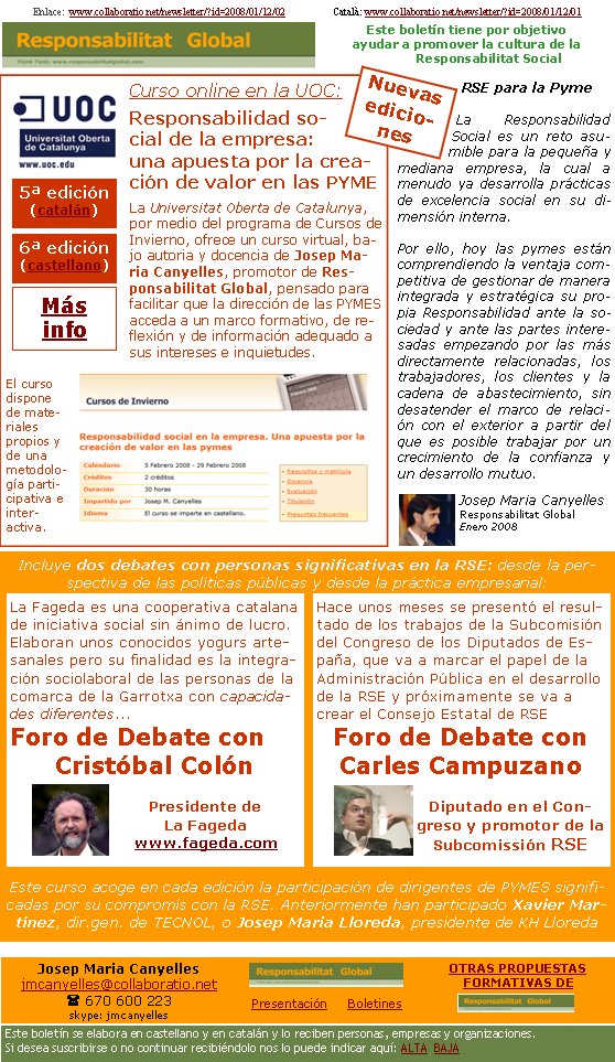 Enlace:  www.collaboratio.net/newsletter/?id=2008/01/12/02                   Català: www.collaboratio.net/newsletter/?id=2008/01/12/01           Josep Maria Canyellesjmcanyelles@collaboratio.net( 670 600 223 skype: jmcanyellesPresentación     BoletinesEste boletín se elabora en castellano y en catalán y lo reciben personas, empresas y organizaciones. Si desea suscribirse o no continuar recibiéndolo nos lo puede indicar aquí: ALTA  BAJAOTRAS PROPUESTAS    FORMATIVAS DE Este boletín tiene por objetivo ayudar a promover la cultura de la    Responsabilitat SocialCurso online en la UOC:Responsabilidad social de la empresa: una apuesta por la creación de valor en las PYMELa Universitat Oberta de Catalunya, por medio del programa de Cursos de Invierno, ofrece un curso virtual, bajo autoria y docencia de Josep Maria Canyelles, promotor de Responsabilitat Global, pensado para facilitar que la dirección de las PYMES  acceda a un marco formativo, de reflexión y de información adequado a sus intereses e inquietudes.   El curso dispone de materiales propios y de una metodología participativa e inter-activa.RSE para la PymeLa Responsabilidad Social es un reto asumible para la pequeña y mediana empresa, la cual a menudo ya desarrolla prácticas de excelencia social en su dimensión interna. Por ello, hoy las pymes están comprendiendo la ventaja competitiva de gestionar de manera integrada y estratégica su propia Responsabilidad ante la sociedad y ante las partes interesadas empezando por las más directamente relacionadas, los trabajadores, los clientes y la cadena de abastecimiento, sin desatender el marco de relación con el exterior a partir del que es posible trabajar por un crecimiento de la confianza y un desarrollo mutuo.Josep Maria CanyellesResponsabilitat GlobalEnero 2008Incluye dos debates con personas significativas en la RSE: desde la perspectiva de las políticas públicas y desde la práctica empresarial: Este curso acoge en cada edición la participación de dirigentes de PYMES significadas por su compromís con la RSE. Anteriormente han participado Xavier Martínez, dir.gen. de TECNOL, o Josep Maria Lloreda, presidente de KH LloredaHace unos meses se presentó el resultado de los trabajos de la Subcomisión del Congreso de los Diputados de España, que va a marcar el papel de la Administración Pública en el desarrollo de la RSE y próximamente se va a crear el Consejo Estatal de RSEForo de Debate con Carles CampuzanoDiputado en el Congreso y promotor de la Subcomissión RSE  La Fageda es una cooperativa catalana de iniciativa social sin ánimo de lucro. Elaboran unos conocidos yogurs artesanales pero su finalidad es la integración sociolaboral de las personas de la comarca de la Garrotxa con capacidades diferentes...Foro de Debate con Cristóbal ColónPresidente de La Fagedawww.fageda.com 5ª edición (catalán) 6ª edición (castellano) Más   infoNuevas ediciones