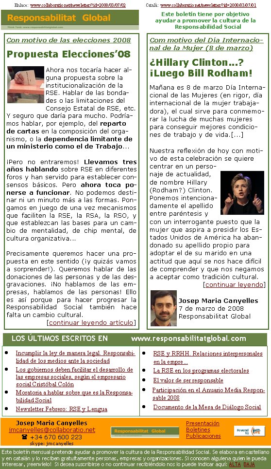 Com motivo del Día Internacional de la Mujer (8 de marzo)¿Hillary Clinton...? ¡Luego Bill Rodham!Mañana es 8 de marzo Día Internacional de las Mujeres (en rigor, día internacional de la mujer trabajadora), el cual sirve para conmemorar la lucha de muchas mujeres para conseguir mejores condiciones de trabajo y de vida.[...]

Nuestra reflexión de hoy con motivo de esta celebración se quiere centrar en un personaje de actualidad, de nombre Hillary (Rodham?) Clinton. Ponemos intencionadamente el apellido entre paréntesis y con un interrogante puesto que la mujer que aspira a presidir los Estados Unidos de América ha abandonado su apellido propio para adoptar el de su marido en una actitud que aquí se nos hace difícil de comprender y que nos negamos a aceptar como tradición cultural.[continuar leyendo]Josep Maria Canyelles7 de marzo de 2008Responsabilitat GlobalIncumplir la ley de manera legal. Responsabilidad de los medios ante la sociedadLos gobiernos deben facilitar el desarrollo de las empresas sociales, según el empresario social Cristóbal ColónMoratoria a hablar sobre que es la Responsabilidad SocialNewsletter Febrero: RSE y LenguaRSE y RRHH. Relaciones interpersonales en la empre...La RSE en los programas electoralesEl valor de ser responsableParticipación en el Anuario Media Responsable 2008Documento de la Mesa de Diálogo Social Con motivo de las elecciones 2008Propuesta Elecciones’08Ahora nos tocaría hacer alguna propuesta sobre la institucionalización de la RSE. Hablar de las bondades o las limitaciones del Consejo Estatal de RSE, etc. Y seguro que daría para mucho. Podríamos hablar, por ejemplo, del reparto de cartas en la composición del organismo, o la dependencia limitante de un ministerio como el de Trabajo... ¡Pero no entraremos! Llevamos tres años hablando sobre RSE en diferentes foros y han servido para establecer consensos básicos. Pero ahora toca ponerse a funcionar. No podemos destinar ni un minuto más a las formas. Pongamos en juego de una vez mecanismos que faciliten la RSE, la RSA, la RSO, y que establezcan las bases para un cambio de mentalidad, de chip mental, de cultura organizativa...Precisamente queremos hacer una propuesta en este sentido (¡y quizás vamos a sorprender!). Queremos hablar de las donaciones de las personas y de las desgravaciones. ¡No hablamos de las empresas, hablamos de las personas! Ello es así porque para hacer progresar la Responsabilidad Social también hace falta un cambio cultural.[continuar leyendo artículo]Enlace:  www.collaboratio.net/newsletter/?id=2008/03/07/02                  Català:  www.collaboratio.net/newsletter/?id=2008/03/07/01   LOS ÚLTIMOS ESCRITOS EN          www.responsabilitatglobal.comEste boletín tiene por objetivo ayudar a promover la cultura de la    Responsabilidad SocialJosep Maria Canyellesjmcanyelles@collaboratio.net( +34 670 600 223 skype: jmcanyellesEste boletín mensual pretende ayudar a promover la cultura de la Responsabilidad Social. Se elabora en castellano y en catalán y lo reciben gratuítamente personas, empresas y organizaciones. Si conocen alguiena quien le pueda interesar, ¡reenvíelo!  Si desea suscribirse o no continuar recibiéndolo nos lo puede indicar aquí: ALTA  BAJAPresentaciónBoletinesPublicaciones