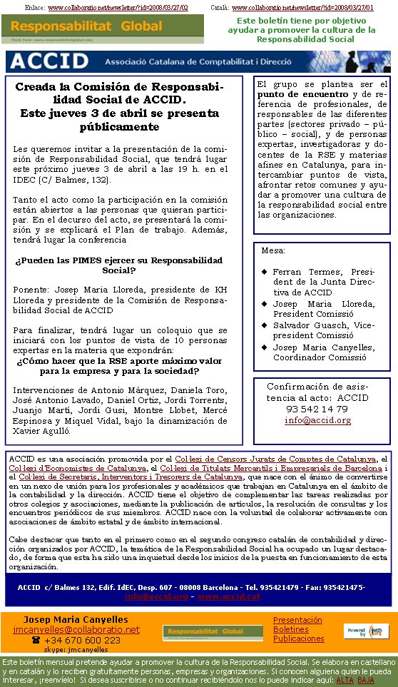 Enlace:  www.collaboratio.net/newsletter/?id=2008/03/27/02              Català:  www.collaboratio.net/newsletter/?id=2008/03/27/01Creada la Comisión de Responsabilidad Social de la ACCID. Este miércoles 3 de abril se presenta públicamenteLes queremos invitar a la presentación de la comisión de Responsabilidad Social, que tendrá lugar este próximo jueves 3 de abril a las 19 h. en el IDEC (C/ Balmes, 132). Tanto el acto como la participación en la comisión están abiertos a las personas que quieran participar. En el decurso del acto, se presentará la comisión y se explicará el Plan de trabajo. Además, tendrá lugar la conferencia Pueden las PIMES ejercer su Responsabilidad Social? Ponente: Josep Maria Lloreda, presidente de KH Lloreda y presidente de la Comisión de Responsabilidad Social de l’ACCID Para finalizar, tendrá lugar un coloquio que se iniciará con los puntos de vista de 10 personas expertas en la materia que expondrán: Cómo hacer que la RSE aporte máximo valor para la empresa y para la sociedad?Intervenciones de Antonio Márquez, Daniela Toro, José Antonio Lavado, Daniel Ortiz, Jordi Torrents, Juanjo Martí, Jordi Gusi, Montse Llobet, Mercè Espinosa i Miquel Vidal, bajo la dinamización de Xavier Agulló. ACCID es una asociación promovida por el Col·legi de Censors Jurats de Comptes de Catalunya, el Col·legi d'Economistes de Catalunya, el Col·legi de Titulats Mercantils i Empresarials de Barcelona i el Col·legi de Secretaris, Interventors i Tresorers de Catalunya, que nace con el ánimo de convertirse en un nexo de unión para los profesionales y académicos que trabajan en Catalunya en el ámbito de la contabilidad y la dirección. ACCID tiene el objetivo de complementar las tareas realizadas por otros colegios y asociaciones, mediante la publicación de artículos, la resolución de consultas y los encuentros periódicos de sus miembros. ACCID nace con la voluntad de colaborar activamente con asociaciones de ámbito estatal y de ámbito internacional. Cabe destacar que tanto en el primero como en el segundo congreso catalán de contabilidad y dirección organizados por ACCID, la temática de la Responsabilidad Social ha ocupado un lugar destacado, de forma que esta ha sido una inquietud desde los inicios de la puesta en funcionamiento de esta organización.ACCID  c/ Balmes 132, Edif. IdEC, Desp. 607 - 08008 Barcelona - Tel. 935421479 - Fax: 935421475-  info@accid.org - www.accid.cat Confirmación de asistencia al acto:  ACCID93 542 14 79info@accid.orgEl grupo se plantea ser el punt de encuentro y de referencia de profesionales, de responsables de las diferentes partes (sectores privado – público – social), y de personas expertas, investigadoras y docentes de la RSE y materias afines en Catalunya, para intercambiar puntos de vista, afrontar retos comunes y ayudar a promover una cultura de la responsabilidad social entre las organizaciones.Mesa:Ferran Termes, President de la Junta Directiva de ACCIDJosep Maria Lloreda, President Comissió Salvador Guasch, Vicepresident Comissió Josep Maria Canyelles, Coordinador Comissió Este boletín tiene por objetivo ayudar a promover la cultura de la    Responsabilidad SocialJosep Maria Canyellesjmcanyelles@collaboratio.net( +34 670 600 223 skype: jmcanyellesEste boletín mensual pretende ayudar a promover la cultura de la Responsabilidad Social. Se elabora en castellano y en catalán y lo reciben gratuítamente personas, empresas y organizaciones. Si conocen alguiena quien le pueda interesar, ¡reenvíelo!  Si desea suscribirse o no continuar recibiéndolo nos lo puede indicar aquí: ALTA  BAJAPresentaciónBoletinesPublicaciones