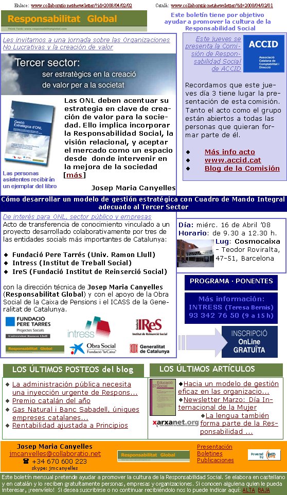 Les invitamos a una jornada sobre las Organizaciones No Lucrativas y la creación de valorLas ONL deben acentuar su estrategia en clave de creación de valor para la sociedad. Ello implica incorporar la Responsabilidad Social, la visión relacional, y aceptar el mercado como un espacio desde  donde intervenir en la mejora de la sociedad [más]Josep Maria Canyelles La administración pública necesita una inyección urgente de Respons...Premio catalán del añoGas Natural i Banc Sabadell, úniques empreses catalanes...Rentabilidad ajustada a PrincipiosHacia un modelo de gestión eficaz en las organizacio... Newsletter Marzo: Día Internacional de la MujerLa lengua también forma parte de la Responsabilidad ...   LOS ÚLTIMOS POSTEOS del blog                      Las personas asistentes recibirán un ejemplar del libroEste jueves se presenta la Comisión de Responsabilidad Social de ACCIDRecordamos que este jueves día 3 tiene lugar la presentación de esta comisión. Tanto el acto como el grupo están abiertos a todas las personas que quieran formar parte de él.Más info actowww.accid.cat Blog de la ComisiónDe interés para ONL, sector público y empresasActo de transferencia de conocimiento vinculado a un proyecto desarrollado colaborativamente por tres de las entidades socials más importantes de Catalunya:Fundació Pere Tarrés (Univ. Ramon Llull)Intress (Institut de Treball Social)IreS (Fundació Institut de Reinserció Social)con la dirección técnica de Josep Maria Canyelles (Responsabilitat Global) y con el apoyo de la Obra Social de la Caixa de Pensions i el ICASS de la Generalitat de Catalunya.Día: miérc. 16 de Abril ’08 
Horario: de 9.30 a 12.30 h.
Lug: Cosmocaixa - Teodor Roviralta, 47-51, BarcelonaMás información:
INTRESS (Teresa Bernis)
93 342 76 50 (9 a 15 h)   LOS ÚLTIMOS ARTÍCULOS                     PROGRAMA · PONENTES Cómo desarrollar un modelo de gestión estratégica con Cuadro de Mando Integral adecuado al Tercer SectorEnlace:  www.collaboratio.net/newsletter/?id=2008/04/02/02                    Català:  www.collaboratio.net/newsletter/?id=2008/04/02/01          Este boletín tiene por objetivo ayudar a promover la cultura de la    Responsabilidad SocialJosep Maria Canyellesjmcanyelles@collaboratio.net( +34 670 600 223 skype: jmcanyellesEste boletín mensual pretende ayudar a promover la cultura de la Responsabilidad Social. Se elabora en castellano y en catalán y lo reciben gratuítamente personas, empresas y organizaciones. Si conocen alguiena quien le pueda interesar, ¡reenvíelo!  Si desea suscribirse o no continuar recibiéndolo nos lo puede indicar aquí: ALTA  BAJAPresentaciónBoletinesPublicaciones