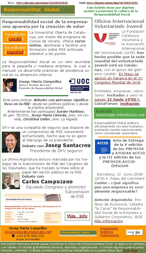 Enlace:  www.collaboratio.net/newsletter/?id=2008/05/30/02                   Català: www.collaboratio.net/newsletter/?id=2008/05/30/01 Responsabilidad social de la empresa: una apuesta por la creación de valor La Universitat Oberta de Catalunya, por medio del programa de Cursos de Verano, ofrece curso online, destinado a facilitar una formación sobre RSE enfocada sobretot a las pymes.La Responsabilidad Social es un reto asumible para la pequeña y mediana empresa, la cual a menudo ya desarrolla prácticas de excelencia social en su dimensión interna. Josep Maria CanyellesAutor y docente del cursoPromotor de Responsabilitat GlobalEste curso incluye  debates con personas significativas en la RSE: desde las políticas públicas y desde la práctica empresarial. Anteriormente han participado Xavier Martínez, dir.gen. TECNOL, Josep Maria Lloreda, pres. KH Lloreda, Cristóbal Colón, pres. La Fageda.DKV es una compañía de seguros que dispone de un compromiso de RSE claramente estructurado, hecho que no es ajeno al liderazgo de su presidente:Debate con Josep SantacreuPresidente de DKV segurosLa última legislatura estuvo marcada por los trabajos de la Subcomisión de RSE del Congreso de los Diputados, que ha trazado la línea sobre el papel del sector público en la RSE. Debate con Carles CampuzanoDiputado Congreso y promotor Subcomisión de RSE   Oficina Internacional Voluntariado JuvenilLa Fundación Catalunya Voluntària y la Asociación Internacional del Voluntariado (IAVE) han hecho posible que la sede mundial del voluntariado juvenil esté en Catalunya, con el apoyo del gobierno catalán. En Mayo se aprovó en Panamá en el XX Congreso Mundial de IAVE.Entidades, empresas, voluntarios: invitados a venir el jueves 12 Junio 19’30 h. CaixaFòrum: invitación.Responsabilitat Global colabora altruistamente con esta fundación, prestando nuestro asesoramiento como voluntariado corporativo.Acto de Entrega de la V edición de los PREMIOS y AYUDAS ACCID y la III edición de los PREMIOS ACCID-ÒMNIUMBarcelona, 12  Junio 200818’30 h. Palau del Lloctinent Confer.: ¿Qué significa que una empresa es socialmente responsable?Antonio Argandoña. Profesor de Economía, Cátedra “la Caixa” de Responsabilidad Social de la Empresa y Gobierno Corporativo, IESE   Más información7a edición (català) 8a edición (español) Más   infoJosep Maria Canyellesjmcanyelles@collaboratio.net( +34 670 600 223 skype: jmcanyellesEste boletín mensual pretende ayudar a promover la cultura de la Responsabilidad Social. Se elabora en castellano y en catalán y lo reciben gratuítamente personas, empresas y organizaciones. Si conocen alguiena quien le pueda interesar, ¡reenvíelo!  Si desea suscribirse o no continuar recibiéndolo nos lo puede indicar aquí: ALTA  BAJAPresentaciónBoletinesPublicacionesEste boletín tiene por objetivo ayudar a promover la cultura de la    Responsabilidad Social