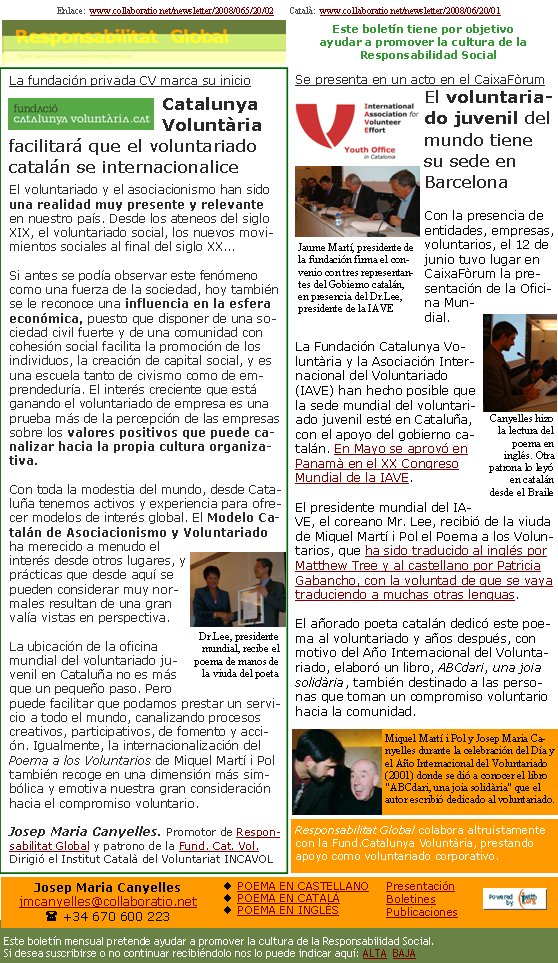 Enlace:  www.collaboratio.net/newsletter/2008/065/20/02       Català:  www.collaboratio.net/newsletter/2008/06/20/01         La fundación privada CV marca su inicioCatalunya Voluntària facilitará que el voluntariado catalán se internacionaliceEl voluntariado y el asociacionismo han sido una realidad muy presente y relevante en nuestro país. Desde los ateneos del siglo XIX, el voluntariado social, los nuevos movimientos sociales al final del siglo XX...Si antes se podía observar este fenómeno como una fuerza de la sociedad, hoy también se le reconoce una influencia en la esfera económica, puesto que disponer de una sociedad civil fuerte y de una comunidad con cohesión social facilita la promoción de los individuos, la creación de capital social, y es una escuela tanto de civismo como de emprendeduría. El interés creciente que está ganando el voluntariado de empresa es una prueba más de la percepción de las empresas sobre los valores positivos que puede canalizar hacia la propia cultura organizativa.Con toda la modestia del mundo, desde Cataluña tenemos activos y experiencia para ofrecer modelos de interés global. El Modelo Catalán de Asociacionismo y Voluntariado ha merecido a menudo el interés desde otros lugares, y prácticas que desde aquí se pueden considerar muy normales resultan de una gran valía vistas en perspectiva.La ubicación de la oficina mundial del voluntariado juvenil en Cataluña no es más que un pequeño paso. Pero puede facilitar que podamos prestar un servicio a todo el mundo, canalizando procesos creativos, participativos, de fomento y acción. Igualmente, la internacionalización del Poema a los Voluntarios de Miquel Martí i Pol también recoge en una dimensión más simbólica y emotiva nuestra gran consideración hacia el compromiso voluntario.Josep Maria Canyelles. Promotor de Responsabilitat Global y patrono de la Fund. Cat. Vol. Dirigió el Institut Català del Voluntariat INCAVOLSe presenta en un acto en el CaixaFòrumEl voluntariado juvenil del mundo tiene su sede en BarcelonaCon la presencia de entidades, empresas, voluntarios, el 12 de junio tuvo lugar en  CaixaFòrum la presentación de la Oficina Mundial.La Fundación Catalunya Voluntària y la Asociación Internacional del Voluntariado (IAVE) han hecho posible que la sede mundial del voluntariado juvenil esté en Cataluña, con el apoyo del gobierno catalán. En Mayo se aprovó en Panamà en el XX Congreso Mundial de la IAVE.El presidente mundial del IAVE, el coreano Mr. Lee, recibió de la viuda de Miquel Martí i Pol el Poema a los Voluntarios, que ha sido traducido al inglés por Matthew Tree y al castellano por Patricia Gabancho, con la voluntad de que se vaya traduciendo a muchas otras lenguas.El añorado poeta catalán dedicó este poema al voluntariado y años después, con motivo del Año Internacional del Voluntariado, elaboró un libro, ABCdari, una joia solidària, también destinado a las personas que toman un compromiso voluntario hacia la comunidad.Miquel Martí i Pol y Josep Maria Canyelles durante la celebración del Día y el Año Internacional del Voluntariado (2001) donde se dió a conocer el libro "ABCdari, una joia solidària" que el autor escribió dedicado al voluntariado.Responsabilitat Global colabora altruístamente con la Fund.Catalunya Voluntària, prestando apoyo como voluntariado corporativo.Dr.Lee, presidente mundial, recibe el poema de manos de la viuda del poetaCanyelles hizo la lectura del poema en inglés. Otra patrona lo leyó  en catalán desde el BraileJaume Martí, presidente de la fundación firma el convenio con tres representantes del Gobierno catalán, en presencia del Dr.Lee, presidente de la IAVEEste boletín mensual pretende ayudar a promover la cultura de la Responsabilidad Social. Si desea suscribirse o no continuar recibiéndolo nos lo puede indicar aquí: ALTA  BAJAEste boletín tiene por objetivo ayudar a promover la cultura de la    Responsabilidad SocialJosep Maria Canyellesjmcanyelles@collaboratio.net( +34 670 600 223 POEMA EN CASTELLANOPOEMA EN CATALÀPOEMA EN INGLÉSPresentaciónBoletinesPublicaciones