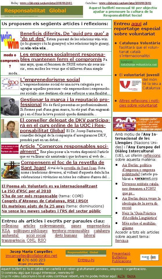 Us proposem els següents articles i reflexions:Beneficis diferits. De ‘quid pro quo’ a ‘do ut des’ Estem passant de les relacions win-win (jo hi guanyo i tu hi guanyes) a les relacions triple guany, un win-win-win...                               Les empreses socialment responsables mantenen ferm el compromís Fa uns anys, quan el fenomen de l'RSE estava als seus inicis , eren moltes les veus que el titllaven d'una simple moda...L’emprenedorisme social L’emprenedorisme social és una nova categoria per a agrupar aquelles persones –els emprenedors i emprenedores socials- que destinen els seus esforços a una finalitat...Gestionar la marca i la reputació professional No és fàcil presentar-se professionalment. Si formes part d'una gran marca, tu ets part d'un engranatge i en el fons la teva posició queda disminuïda...El conseller delegat de DKV participarà en el curs online de la UOC i Responsabilitat Global El Dr. Josep Santacreu, conseller delegat de la companyia d’assegurances DKV, prendrà part en un debat...Article "Comerços responsables socialment" Ens plau posar a la vostra disposició l'article que es va lliurar als assistents i que trobareu al web de...Compensem el foc de la revetlla de Sant Joan! Avui és la revetlla de Sant Joan. Sota noms i tradicions diverses, al voltant d'aquesta data hi ha celebracions i vivències en totes les cultures d'arreu del ...El Poema als Voluntaris es va internacionalitzantLa ISO d'RSC per al 2010S'ha de ser més responsable (tema: COPE)Congrés d'Ateneus de Catalunya, RSE i RSO!Els mateixos ajuts de fa 25 anys (tema: disminucions)No sense les meves sabates i l'RS del sector públicEnllaç:  www.collaboratio.net/newsletter/2008/06/29/01                    Castellano:  www.collaboratio.net/newsletter/2008/06/29/02   Josep Maria Canyellesjmcanyelles@collaboratio.net( 670 600 223 skype: jmcanyellesEntreu-hi             Aquest butlletí es fa en català i en castellà i el reben gratuïtament persones, empreses i organitzacions. Si coneixeu algú que li pugui interessar, reenvieu-li!  Si us hi voleu subscriure o no el voleu continuar rebent, ens ho podeu indicar aquí: ALTA   BAIXA PresentacióButlletinsPublicacionsAquest butlletí mensual té per objectiu  ajudar a promoure la cultura de la          Responsabilitat SocialEntreu aquí al reportatge especial sobre voluntariatCatalunya Voluntària facilitarà que el voluntariat català s’internacionalitziEl voluntariat juvenil del món té la seu a CatalunyaAltres reflexions i notícies sobre voluntariatAmb motiu de l'Any Internacional de les Llengües (Nacions Unides) i l'Any Europeu del Diàleg Intercultural (UE), us oferim reflexions sobre aquesta matèria: Air Berlin: política d’empresa o empresa polititzada? (article publicat a Diverses entitats catalanes demanen a l'ONU que pr...Air Berlin deixa veure la ideologia de la seva direccióNeix la 'Guia Pràctica d'Acollida Lingüística'Més sobre el multilingüismeAccedir a tots els articles sobre aquest tema: llenguaEntreu als articles i escrits per paraules clau:reflexions    articles    esdeveniments      pimes     emprenedoria   RSA   polítiques públiques    territoris responsables    catalunya       ambiental       acció social        drets humans      laboral     transparència  ONL  RSO   