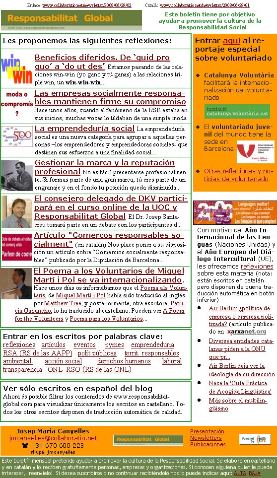 Les proponemos las siguientes reflexiones:Beneficios diferidos. De ‘quid pro quo’ a ‘do ut des’ Estamos pasando de las relaciones win-win (yo gano y tú ganas) a las relaciones triple win, un win-win-win...                               Las empresas socialmente responsables mantienen firme su compromiso Hace unos años, cuando el fenómeno de la RSE estaba en sus inicios, muchas voces lo tildaban de una simple modaLa emprendeduría social La emprendeduría social es una nueva categoría para agrupar a aquellas personas –los emprendedores y emprendedoras sociales- que destinan sus esfuerzos a una finalidad social...Gestionar la marca y la reputación profesional No es fácil presentarse profesionalmente. Si formas parte de una gran marca, tú eres parte de un engranaje y en el fondo tu posición queda disminuída...El consejero delegado de DKV participará en el curso online de la UOC y Responsabilitat Global El Dr. Josep Santacreu tomará parte en un debate con los participantes d... Artículo "Comerços responsables socialment" (en catalán) Nos place poner a su disposición un artículo sobre “Comercios socialmente responsables” publicado por la Diputación de Barcelona...El Poema a los Voluntarios de Miquel Martí i Pol se va internacionalizando. Hace unos días os informábamos que el Poema als Voluntaris, de Miquel Martí i Pol había sido traducido al inglés por Matthew Tree, y posteriormente, otra escritora, Patricia Gabancho, lo ha traducido al castellano. Pueden ver A Poem for the Volunteers y Poema para los Voluntarios...Enlace: www.collaboratio.net/newsletter/2008/06/29/02            Català:  www.collaboratio.net/newsletter/2008/06/29/01                    Entrar aquí al reportaje especial sobre voluntariadoCatalunya Voluntària facilitará la internacionalización del voluntariadoEl voluntariado juvenil del mundo tiene la sede en BarcelonaOtras reflexiones y noticias de voluntariadoCon motivo del Año Internacional de las Lenguas (Naciones Unidas) y el Año Europeo del Diálogo Intercultural (UE), les ofrecemos reflexiones sobre esta materia (nota: estan escritos en catalán pero disponen de buena traducción automàtica en boton inferior)Air Berlin: ¿política de empresa o empresa politizada? (artículo publicado en Diversea entidades catalanas piden a la ONU que pr...Air Berlin deja ver la ideología de su direcciónNace la 'Guía Práctica de Acogida Lingüística'Más sobre el multilingüismoEntrar en los escritos por palabras clave:reflexiones   artículos    eventos     pymes    emprendeduria   RSA (RS de las AAPP)   polít.públicas    territ. responsables      ambiental       acción social        derechos humanos      laboral     transparencia   ONL  RSO (RS de las ONL)    Ver sólo escritos en español del blog Ahora és posible filtrar los contenidos de www.responsabilitat-global.com para visualizar únicamente los escritos en castellano. Todos los otros escritos disponen de traducción automática de calidad.Este boletín tiene por objetivo ayudar a promover la cultura de la    Responsabilidad SocialJosep Maria Canyellesjmcanyelles@collaboratio.net( +34 670 600 223 skype: jmcanyellesEste boletín mensual pretende ayudar a promover la cultura de la Responsabilidad Social. Se elabora en castellano y en catalán y lo reciben gratuítamente personas, empresas y organizaciones. Si conocen alguiena quien le pueda interesar, ¡reenvíelo!  Si desea suscribirse o no continuar recibiéndolo nos lo puede indicar aquí: ALTA  BAJAPresentaciónNewslettersPublicaciones