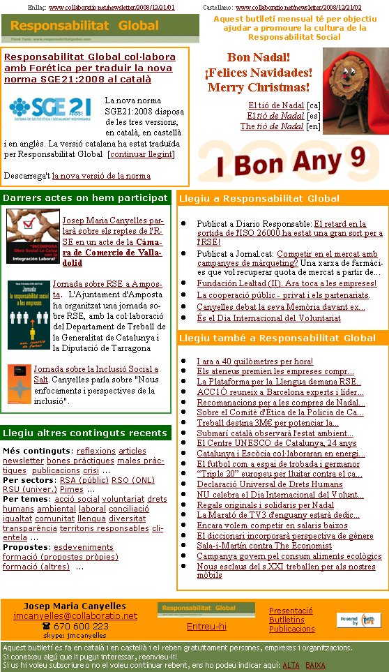 Responsabilitat Global col·labora amb Forética per traduir la nova norma SGE21:2008 al catalàLa nova norma SGE21:2008 disposa de les tres versions, en català, en castellà i en anglès. La versió catalana ha estat traduïda per Responsabilitat Global  [continuar llegint]

Descarrega't la nova versió de la norma Enllaç:  www.collaboratio.net/newsletter/2008/12/21/01                  Castellano:  www.collaboratio.net/newsletter/2008/12/21/02   Josep Maria Canyellesjmcanyelles@collaboratio.net( 670 600 223 skype: jmcanyellesEntreu-hi             Aquest butlletí es fa en català i en castellà i el reben gratuïtament persones, empreses i organitzacions. Si coneixeu algú que li pugui interessar, reenvieu-li!  Si us hi voleu subscriure o no el voleu continuar rebent, ens ho podeu indicar aquí: ALTA   BAIXA PresentacióButlletinsPublicacionsAquest butlletí mensual té per objectiu  ajudar a promoure la cultura de la          Responsabilitat SocialMés continguts: reflexions articles newsletter bones pràctiques males pràctiques  publicacions crisi ...Per sectors: RSA (públic) RSO (ONL) RSU (univer.) Pimes ...Per temes: acció social voluntariat drets humans ambiental laboral conciliació igualtat comunitat llengua diversitat  transparència territoris responsables clientela ... Propostes: esdeveniments formació (propostes pròpies) formació (altres)  ...   Bon Nadal!¡Felices Navidades!Merry Christmas!El tió de Nadal [ca]El tió de Nadal [es]The tió de Nadal [en]Publicat a Diario Responsable: El retard en la sortida de l'ISO 26000 ha estat una gran sort per a l'RSE!Publicat a Jornal.cat: Competir en el mercat amb campanyes de màrqueting? Una xarxa de farmàcies que vol recuperar quota de mercat a partir de...Fundación Lealtad (II). Ara toca a les empreses!La cooperació públic - privat i els partenariats. Canyelles debat la seva Memòria davant ex...És el Dia Internacional del VoluntariatI ara a 40 quilòmetres per hora!Els ateneus premien les empreses compr...La Plataforma per la Llengua demana RSE..ACC1Ó reuneix a Barcelona experts i líder...Recomanacions per a les compres de Nadal...Sobre el Comitè d'Ètica de la Policia de Ca...Treball destina 3M€ per potenciar la...Submarí català observarà l'estat ambient...El Centre UNESCO de Catalunya, 24 anys Catalunya i Escòcia col·laboraran en energi...El futbol com a espai de trobada i germanor“Triple 20” europeu per lluitar contra el ca...Declaració Universal de Drets HumansNU celebra el Dia Internacional del Volunt...Regals originals i solidaris per NadalLa Marató de TV3 d'enguany estarà dedic...Encara volem competir en salaris baixosEl diccionari incorporarà perspectiva de gènereSala-i-Martín contra The EconomistCampanya govern pel consum aliments ecològicsNous esclaus del s.XXI treballen per als nostres mòbilsJosep Maria Canyelles parlarà sobre els reptes de l'RSE en un acte de la Cámara de Comercio de ValladolidJornada sobre RSE a Amposta.  L'Ajuntament d'Amposta ha organitzat una jornada sobre RSE, amb la col·laboració del Departament de Treball de la Generalitat de Catalunya i la Diputació de TarragonaJornada sobre la Inclusió Social a Salt. Canyelles parla sobre "Nous enfocaments i perspectives de la inclusió".Darrers actes on hem participatLlegiu altres continguts recentsLlegiu a Responsabilitat GlobalLlegiu també a Responsabilitat Global