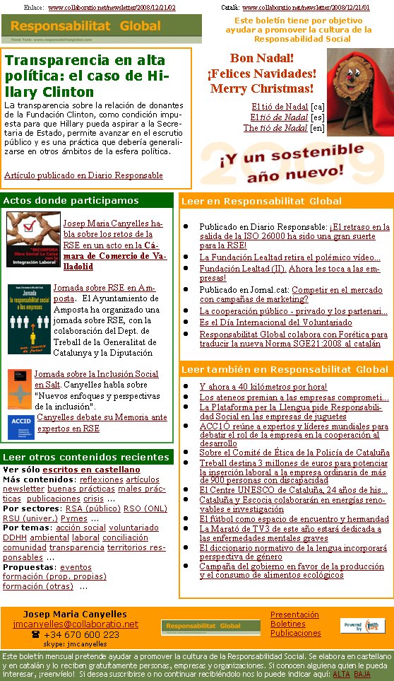 Transparencia en alta política: el caso de Hillary ClintonLa transparencia sobre la relación de donantes de la Fundación Clinton, como condición impuesta para que Hillary pueda aspirar a la Secretaria de Estado, permite avanzar en el escrutio público y es una práctica que debería generalizarse en otros ámbitos de la esfera política.Artículo publicado en Diario ResponsableEnlace:   www.collaboratio.net/newsletter/2008/12/21/02                            Català:  www.collaboratio.net/newsletter/2008/12/21/01                  Ver sólo escritos en castellanoMás contenidos: reflexiones artículos newsletter buenas prácticas males prácticas  publicaciones crisis ...Por sectores: RSA (público) RSO (ONL) RSU (univer.) Pymes ...Por temas: acción social voluntariado DDHH ambiental laboral conciliación comunidad transparencia territorios responsables ... Propuestas: eventos formación (prop. propias) formación (otras)  ...   Bon Nadal!¡Felices Navidades!Merry Christmas!El tió de Nadal [ca]El tió de Nadal [es]The tió de Nadal [en]Publicado en Diario Responsable: ¡El retraso en la salida de la ISO 26000 ha sido una gran suerte para la RSE!La Fundación Lealtad retira el polémico vídeo...Fundación Lealtad (II). Ahora les toca a las empresas!Publicado en Jornal.cat: Competir en el mercado con campañas de marketing?La cooperación público - privado y los partenari...Es el Día Internacional del VoluntariadoResponsabilitat Global colabora con Forética para traducir la nueva Norma SGE21:2008 al catalánY ahora a 40 kilómetros por hora!Los ateneos premian a las empresas comprometi...La Plataforma per la Llengua pide Responsabilidad Social en las empresas de juguetesACC1Ó reúne a expertos y líderes mundiales para debatir el rol de la empresa en la cooperación al desarrolloSobre el Comité de Ética de la Policía de CataluñaTreball destina 3 millones de euros para potenciar la inserción laboral a la empresa ordinaria de más de 900 personas con discapacidadEl Centre UNESCO de Cataluña, 24 años de his...Cataluña y Escocia colaborarán en energías renovables e investigaciónEl fútbol como espacio de encuentro y hermandadLa Marató de TV3 de este año estará dedicada a las enfermedades mentales gravesEl diccionario normativo de la lengua incorporará perspectiva de géneroCampaña del gobierno en favor de la producción y el consumo de alimentos ecológicosJosep Maria Canyelles habla sobre los retos de la RSE en un acto en la Cámara de Comercio de ValladolidJornada sobre RSE en Amposta.  El Ayuntamiento de Amposta ha organizado una jornada sobre RSE, con la colaboración del Dept. de Treball de la Generalitat de Catalunya y la DiputaciónJornada sobre la Inclusión Social en Salt. Canyelles habla sobre "Nuevos enfoques y perspectivas de la inclusión".Canyelles debate su Memoria ante expertos en RSEActos donde participamosLeer otros contenidos recientesLeer en Responsabilitat GlobalLeer también en Responsabilitat GlobalEste boletín tiene por objetivo ayudar a promover la cultura de la    Responsabilidad SocialJosep Maria Canyellesjmcanyelles@collaboratio.net( +34 670 600 223 skype: jmcanyellesEste boletín mensual pretende ayudar a promover la cultura de la Responsabilidad Social. Se elabora en castellano y en catalán y lo reciben gratuítamente personas, empresas y organizaciones. Si conocen alguiena quien le pueda interesar, ¡reenvíelo!  Si desea suscribirse o no continuar recibiéndolo nos lo puede indicar aquí: ALTA  BAJAPresentaciónBoletinesPublicaciones