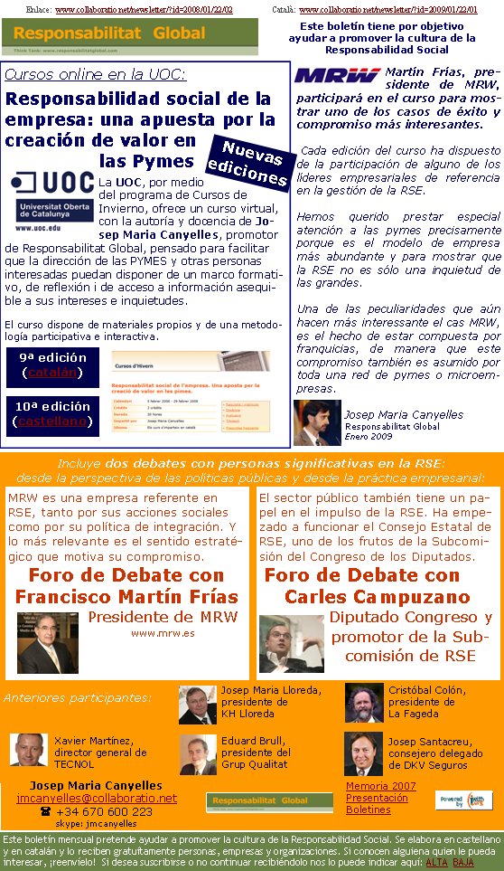 Enlace:  www.collaboratio.net/newsletter/?id=2008/01/22/02                   Català:  www.collaboratio.net/newsletter/?id=2009/01/22/01         Cursos online en la UOC:Responsabilidad social de la empresa: una apuesta por la creación de valor en las PymesLa UOC, por medio del programa de Cursos de Invierno, ofrece un curso virtual, con la autoría y docencia de Josep Maria Canyelles, promotor de Responsabilitat Global, pensado para facilitar que la dirección de las PYMES y otras personas interesadas puedan disponer de un marco formativo, de reflexión i de acceso a información asequible a sus intereses e inquietudes.   El curso dispone de materiales propios y de una metodología participativa e interactiva.Martín Frías, presidente de MRW, participará en el curso para mostrar uno de los casos de éxito y compromiso más interesantes.Cada edición del curso ha dispuesto de la participación de alguno de los líderes empresariales de referencia en la gestión de la RSE.Hemos querido prestar especial atención a las pymes precisamente porque es el modelo de empresa más abundante y para mostrar que la RSE no es sólo una inquietud de las grandes. Una de las peculiaridades que aún hacen más interessante el cas MRW, es el hecho de estar compuesta por franquicias, de manera que este compromiso también es asumido por toda una red de pymes o microempresas.Josep Maria CanyellesResponsabilitat GlobalEnero 2009Incluye dos debates con personas significativas en la RSE: desde la perspectiva de las políticas públicas y desde la práctica empresarial: Anteriores participantes: El sector público también tiene un papel en el impulso de la RSE. Ha empezado a funcionar el Consejo Estatal de RSE, uno de los frutos de la Subcomisión del Congreso de los Diputados. Foro de Debate con Carles CampuzanoDiputado Congreso y promotor de la Subcomisión de RSE  MRW es una empresa referente en RSE, tanto por sus acciones sociales como por su política de integración. Y lo más relevante es el sentido estratégico que motiva su compromiso.Foro de Debate con Francisco Martín Frías Presidente de MRWwww.mrw.es 10ª edición (castellano) 9ª edición (catalán) Nuevas edicionesJosep Santacreu, consejero delegado de DKV SegurosXavier Martínez, director general de TECNOLJosep Maria Lloreda, presidente de KH LloredaCristóbal Colón, presidente de La FagedaEduard Brull, presidente del Grup QualitatJosep Maria Canyellesjmcanyelles@collaboratio.net( +34 670 600 223 skype: jmcanyellesEste boletín mensual pretende ayudar a promover la cultura de la Responsabilidad Social. Se elabora en castellano y en catalán y lo reciben gratuítamente personas, empresas y organizaciones. Si conocen alguiena quien le pueda interesar, ¡reenvíelo!  Si desea suscribirse o no continuar recibiéndolo nos lo puede indicar aquí: ALTA  BAJAMemoria 2007PresentaciónBoletinesEste boletín tiene por objetivo ayudar a promover la cultura de la    Responsabilidad Social