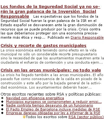 Responsabilidad social de La Administración pública en un contexto de crisisLos fondos de la Seguredad Social ya no serán la gran palanca de la Inversión  Social Responsable   Las expectativas que los fondos de la Seguridad Social fueran la gran palanca de la ISR en el Estado español se desvanecen ante la gran disminución de recursos que se puede producir por la crisis. Crisis contra las que deberíamos proteger con una economía precisamente más ética y resp...  Publicado en Diario Responsable Crisis y recorte de gastos municipales La crisis económica está teniendo como efecto en la vida municipal no sólo un considerable recorte presupuestario sino la necesidad de que los ayuntamientos muestren ante la ciudadanía el esfuerzo de contención y una conducta ejem...Crisis en las arcas municipales: no todo valeLa crisis ha llegado también a las arcas municipales. El año pasado fue como consecuencia de la caída en picado de la construcción y este año por la bajada general de la actividad económica. Los ayuntamientos deberán hacer...Otros escritos recientes sobre RSA y políticas públicas:Navidad con eficiencia energética Municipios europeos se comprometen a reducir emisi...Nadie controla tiempo desayuno de un funcionario El Pacto Empleo de Barcelona incluye medidas de RSE Empresas danesas obligadas por ley a informar de la RSEÜTodos los escritos sobre RSA (sector público) 