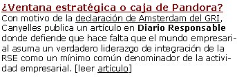 ¿Ventana estratégica o caja de Pandora? Con motivo de la declaración de Amsterdam del GRI, Canyelles publica un artículo en Diario Responsable donde defiende que hace falta que el mundo empresarial asuma un verdadero liderazgo de integración de la RSE como un mínimo común denominador de la actividad empresarial. [leer artículo]Declaració de Amsterdam sobre Transparencia e InformaciónQueremos hacer notar la relevancia de este breve documento ya que representa un cambio de política por el hecho que abandona el modelo de reporting voluntario y se insta a los gobiernos a promover el informe obligatorio, lo que se conoce en inglés como "mandatory reporting" y el mecanismo del "report or explain". Pueden disponer de la declaración del GRI en castellano, catalán e inglés: [es][ca][en] 