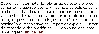 ¿Ventana estratégica o caja de Pandora? Con motivo de la declaración de Amsterdam del GRI, Canyelles publica un artículo en Diario Responsable donde defiende que hace falta que el mundo empresarial asuma un verdadero liderazgo de integración de la RSE como un mínimo común denominador de la actividad empresarial. [leer artículo]Declaració de Amsterdam sobre Transparencia e InformaciónQueremos hacer notar la relevancia de este breve documento ya que representa un cambio de política por el hecho que abandona el modelo de reporting voluntario y se insta a los gobiernos a promover el informe obligatorio, lo que se conoce en inglés como "mandatory reporting" y el mecanismo del "report or explain". Pueden disponer de la declaración del GRI en castellano, catalán e inglés: [es][ca][en] 