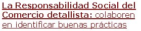 La Responsabilidad Social del Comercio detallista: colaboren en identificar buenas prácticas Les pedimos su colaboración para identificar buenas (o malas) prácticas en el campo de la Responsabilidad Social en el sector del comercio detallista: tiendas, cadenas comerciales, mercados, zonas urbanas comerciales... Pueden darse multitud de aspectos: accesibilidad, laborales, formación, conciliación, integración de colectivos, consumo responsable, la selección y la información sobre productos, el comercio justo, ambientales, movilidad, recogida selectiva, reparto, ahorro energético, salud y seguridad, cadena de abastecimiento, valores publicitarios, asociacionismo, relaciones con el vecindario y con la competencia, resolución de conflictos, acción social y comunitaria, la cultura, la lengua y la disponibilidad lingüística, modelo comercial, modelo gestión RS, respecto clientela, acogida personas mayores o colectivos con dificultades, cumplimiento legal, protección de datos, distintivos, impactos económicos, impactos agregados entre establecimientos de la zona ...Los datos obtenidos serán para proveer al Observatorio del Comercio (Generalitat de Catalunya) con casos de interés que permitan conocer mejor la implantación de la RSE en el sector detallista y poder fomentarla en aquest sector a partir de la divulgación de casos.

¡Gracias por ayudar a identificar casos! Sin la colaboración de personas sensibles a la RSE no podríamos llegar a conseguir muchos datos de esta-blecimientos de pequeña dimensión... [leer más]