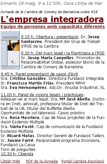 Dimarts 19 maig. 9 a 12’30h. Casa Llotja de Mar Jornada de la Cambra de Comerç de Barcelona sobre RSEL'empresa integradora       Equips de persones amb capacitats diferents9.15 h. Obertura i presentació. Dr. Josep Santacreu. President del Grup de Treball d’RSE de la Cambra9.30 h. Del marc legal i la filantropia a l'RSE. Sr. Josep Maria Canyelles. Promotor de Responsabilitat Global, assessor tècnic de la Cambra de Comerç de Barcelona9.45 h. Panel presentació de casos d'èxit
Sra. Cristina González. Directora Fundació Integràlia
Sr. Francisco Martín Frías. President MRW
Sra. Eva Hernampérez. Adj.Dir. Anudal Industrial, SL11.00 h. Panel de visions legals i pràctiques.
Adequar-se al marc legal. Sra. Mª José Abella. Doctora en Dret, advocat, professora titular de Dret del Treball de la UB, titular del Buffette Abella
Oportunitats de col·laboració. Casos pràctics  
Sra. Rosa Masriera. Cap de Nous projectes de la Fundació Esclerosi Múltiple
Sra. Núria Fusté. Cap de comunicació de la Fundació Esclerosi Múltiple
Sr. Ricard Matas. Director Gerent de Fundació Tallers
Sr. Jaume Farré. Responsable programa Incorpora, Fundació La Caixa
Torn de preguntes
12.30 h. CloendaLlegir més      PDF de la Jornada    Portal Cambra Inscripció 