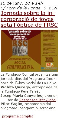 16 de juny. 10 a 14h
C/ Forn de la Fonda, 5  BCNJornada sobre la incorporació de joves sota l'òptica de l'RSC La Fundació Comtal organitza una jornada dins del Programa Incorpora de l’Obra Social de La Caixa:
Violeta Quiroga, antropòloga de la Fundació Pere Tarrés.Josep Maria Canyelles, promotor de Responsabilitat Global Pilar Yagüe, responsable del programa Incorpora a Barcelona[programa complet]