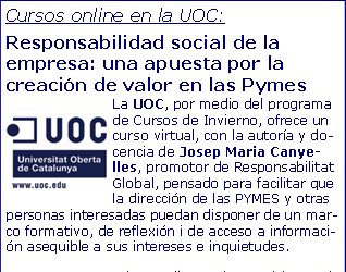 Cursos online en la UOC:Responsabilidad social de la empresa: una apuesta por la creación de valor en las PymesLa UOC, por medio del programa de Cursos de Invierno, ofrece un curso virtual, con la autoría y docencia de Josep Maria Canyelles, promotor de Responsabilitat Global, pensado para facilitar que la dirección de las PYMES y otras personas interesadas puedan disponer de un marco formativo, de reflexión i de acceso a información asequible a sus intereses e inquietudes.  El curso dispone de materiales propios y de una metodología participativa e interactiva