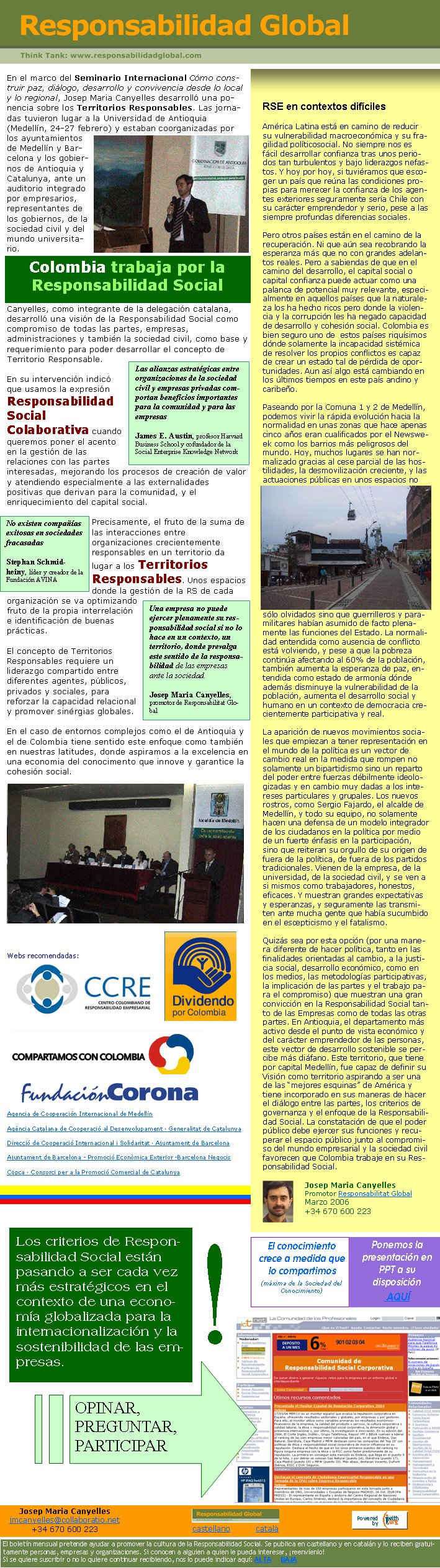 Canyelles, como integrante de la delegación catalana, desarrolló una visión de la Responsabilidad Social como  compromiso de todas las partes, empresas, administraciones y también la sociedad civil, como base y requerimiento para poder desarrollar el concepto de Territorio Responsable.En su intervención indicó que usamos la expresión Responsabilidad Social Colaborativa cuando queremos poner el acento en la gestión de las relaciones con las partes interesadas, mejorando los procesos de creación de valor y atendiendo especialmente a las externalidades positivas que derivan para la comunidad, y el enriquecimiento del capital social.Precisamente, el fruto de la suma de las interacciones entre organizaciones crecientemente responsables en un territorio da lugar a los Territorios Responsables. Unos espacios donde la gestión de la RS de cada organización se va optimizando fruto de la propia interrelación e identificación de buenas prácticas.El concepto de Territorios Responsables requiere un liderazgo compartido entre diferentes agentes, públicos, privados y sociales, para reforzar la capacidad relacional y promover sinérgias globales. En el caso de entornos complejos como el de Antioquia y el de Colombia tiene sentido este enfoque como también en nuestras latitudes, donde aspiramos a la excelencia en una economia del conocimento que innove y garantice la cohesión social.Webs recomendadas:Agencia de Cooperación Internacional de MedellínAgència Catalana de Cooperació al Desenvolupament · Generalitat de CatalunyaDirecció de Cooperació Internacional i Solidaritat · Ajuntament de Barcelona Ajuntament de Barcelona - Promoció Econòmica Exterior -Barcelona NegocisCopca · Consorci per a la Promoció Comercial de CatalunyaEn el marco del Seminario Internacional Cómo construir paz, diálogo, desarrollo y convivencia desde lo local y lo regional, Josep Maria Canyelles desarrolló una ponencia sobre los Territorios Responsables. Las jornadas tuvieron lugar a la Universidad de Antioquia (Medellín, 24-27 febrero) y estaban coorganizadas por los ayuntamientos de Medellín y Barcelona y los gobiernos de Antioquia y Catalunya, ante un auditorio integrado por empresarios, representantes de los gobiernos, de la sociedad civil y del mundo universitario.Colombia trabaja por la Responsabilidad Social￼RSE en contextos difícilesAmérica Latina está en camino de reducir su vulnerabilidad macroeconómica y su fragilidad políticosocial. No siempre nos es fácil desarrollar confianza tras unos periodos tan turbulentos y bajo liderazgos nefastos. Y hoy por hoy, si tuviéramos que escoger un país que reúna las condiciones propias para merecer la confianza de los agentes exteriores seguramente sería Chile con su carácter emprendedor y serio, pese a las siempre profundas diferencias sociales. Pero otros países están en el camino de la recuperación. Ni que aún sea recobrando la esperanza más que no con grandes adelantos reales. Pero a sabiendas de que en el camino del desarrollo, el capital social o capital confianza puede actuar como una palanca de potencial muy relevante, especialmente en aquellos países que la naturaleza los ha hecho ricos pero donde la violencia y la corrupción les ha negado capacidad de desarrollo y cohesión social. Colombia es bien seguro uno de  estos países riquísimos dónde solamente la incapacidad sistémica de resolver los propios conflictos es capaz de crear un estado tal de pérdida de oportunidades. Aun así algo está cambiando en los últimos tiempos en este país andino y caribeño. Paseando por la Comuna 1 y 2 de Medellín, podemos vivir la rápida evolución hacia la normalidad en unas zonas que hace apenas cinco años eran cualificados por el Newsweek como los barrios más peligrosos del mundo. Hoy, muchos lugares se han normalizado gracias al cese parcial de las hostilidades, la desmovilización creciente, y las actuaciones públicas en unos espacios no sólo olvidados sino que guerrilleros y paramilitares habían asumido de facto plenamente las funciones del Estado. La normalidad entendida como ausencia de conflicto está volviendo, y pese a que la pobreza continúa afectando al 60% de la población, también aumenta la esperanza de paz, entendida como estado de armonía dónde además disminuye la vulnerabilidad de la población, aumenta el desarrollo social y humano en un contexto de democracia crecientemente participativa y real. La aparición de nuevos movimientos sociales que empiezan a tener representación en el mundo de la política es un vector de cambio real en la medida que rompen no solamente un bipartidismo sino un reparto del poder entre fuerzas débilmente ideologizadas y en cambio muy dadas a los intereses particulares y grupales. Los nuevos rostros, como Sergio Fajardo, el alcalde de Medellín, y todo su equipo, no solamente hacen una defensa de un modelo integrador de los ciudadanos en la política por medio de un fuerte énfasis en la participación, sino que reiteran su orgullo de su origen de fuera de la política, de fuera de los partidos tradicionales. Vienen de la empresa, de la universidad, de la sociedad civil, y se ven a si mismos como trabajadores, honestos, eficaces. Y muestran grandes expectativas y esperanzas, y seguramente las transmiten ante mucha gente que había sucumbido en el escepticismo y el fatalismo. Quizás sea por esta opción (por una manera diferente de hacer política, tanto en las finalidades orientadas al cambio, a la justicia social, desarrollo económico, como en los medios, las metodologías participativas, la implicación de las partes y el trabajo para el compromiso) que muestran una gran convicción en la Responsabilidad Social tanto de las Empresas como de todas las otras partes. En Antioquia, el departamento más activo desde el punto de vista económico y del carácter emprendedor de las personas, este vector de desarrollo sostenible se percibe más diáfano. Este territorio, que tiene por capital Medellín, fue capaz de definir su Visión como territorio aspirando a ser una de las “mejores esquinas” de América y tiene incorporado en sus maneras de hacer el diálogo entre las partes, los criterios de governanza y el enfoque de la Responsabilidad Social. La constatación de que el poder público debe ejercer sus funciones y recuperar el espacio público junto al compromiso del mundo empresarial y la sociedad civil favorecen que Colombia trabaje en su Responsabilidad Social.Josep Maria Canyelles                                       Promotor Responsabilitat Global   Marzo 2006   +34 670 600 223Las alianzas estratégicas entre organizaciones de la sociedad civil y empresas privadas comportan beneficios importantes para la comunidad y para las empresasJames E. Austin, profesor Harvard Business School y cofundador de la Social Enterprise Knowledge NetworkNo existen compañías exitosas en sociedades fracasadasStephan Schmidheiny, líder y creador de la Fundación AVINAUna empresa no puede ejercer plenamente su responsabilidad social si no lo hace en un contexto, un territorio, donde prevalga este sentido de la responsabilidad de las empresas ante la sociedad.Josep Maria Canyelles, promotor de Responsabilitat GlobalLos criterios de Responsabilidad Social están pasando a ser cada vez más estratégicos en el contexto de una economía globalizada para la internacionalización y la sostenibilidad de las empresas.!OPINAR, PREGUNTAR, PARTICIPARPonemos la presentación en PPT a su disposición AQUÍEl conocimiento crece a medida que lo compartimos(máxima de la Sociedad del Conocimiento)Josep Maria Canyellesjmcanyelles@collaboratio.net+34 670 600 223castellano          català             El boletín mensual pretende ayudar a promover la cultura de la Responsabilidad Social. Se publica en castellano y en catalán y lo reciben gratuitamente personas, empresas y organizaciones. Si conocen a alguien a quien le pueda interesar, ¡reenvíenlo!  Si se quiere suscribir o no lo quiere continuar recibiendo, nos lo puede indicar aquí: ALTA     BAJA
