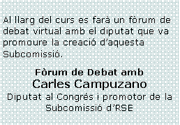 Cuadro de texto: Al llarg del curs es farà un fòrum de debat virtual amb el diputat que va promoure la creació d’aquesta Subcomissió.Fòrum de Debat amb Carles CampuzanoDiputat al Congrés i promotor de la Subcomissió d’RSE  