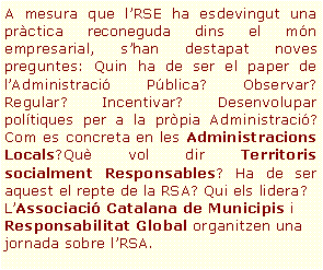 Cuadro de texto: A mesura que l’RSE ha esdevingut una pràctica reconeguda dins el món empresarial, s’han destapat noves preguntes: Quin ha de ser el paper de l’Administració Pública? Observar? Regular? Incentivar? Desenvolupar polítiques per a la pròpia Administració? Com es concreta en les Administracions Locals?Què vol dir Territoris socialment Responsables? Ha de ser aquest el repte de la RSA? Qui els lidera?L’Associació Catalana de Municipis i Responsabilitat Global organitzen una jornada sobre l’RSA.