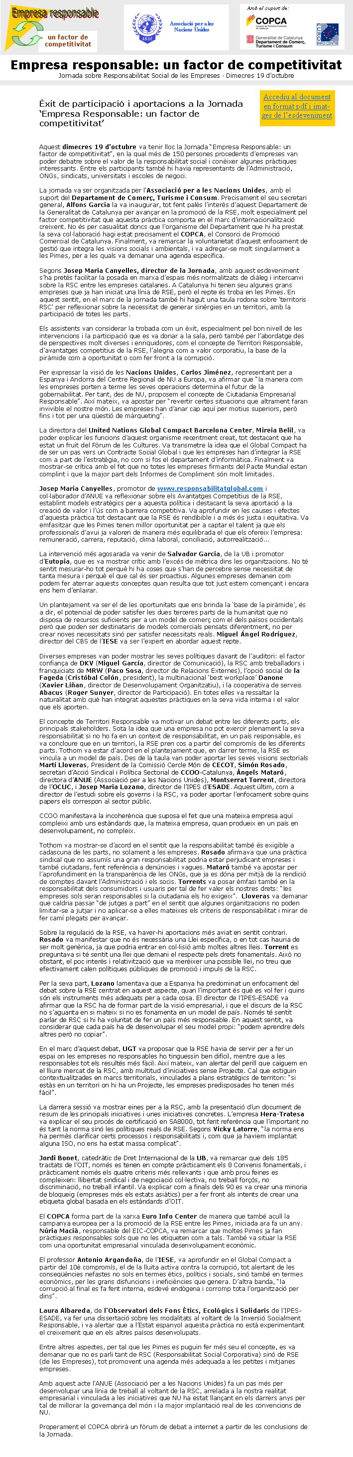 Èxit de participació i aportacions a la Jornada ‘Empresa Responsable: un factor de competitivitat’Aquest dimecres 19 d'octubre va tenir lloc la Jornada “Empresa Responsable: un factor de competitivitat”, en la qual més de 150 persones procedents d’empreses van poder debatre sobre el valor de la responsabilitat social i conèixer algunes pràctiques interessants. Entre els participants també hi havia representants de l’Administració, ONGs, sindicats, universitats i escoles de negoci.

La jornada va ser organitzada per l'Associació per a les Nacions Unides, amb el suport del Departament de Comerç, Turisme i Consum. Precisament el seu secretari general, Alfons Garcia la va inaugurar, tot fent palès l’interès d’aquest Departament de la Generalitat de Catalunya per avançar en la promoció de la RSE, molt especialment pel factor competitivitat que aquesta pràctica comporta en el marc d’internacionalització creixent. No és per casualitat doncs que l’organisme del Departament que hi ha prestat la seva col·laboració hagi estat precisament el COPCA, el Consorci de Promoció Comercial de Catalunya. Finalment, va remarcar la voluntarietat d’aquest enfocament de gestió que integra les visions socials i ambientals, i va adreçar-se molt singularment a les Pimes, per a les quals va demanar una agenda específica.

Segons Josep Maria Canyelles, director de la Jornada, amb aquest esdeveniment s’ha pretès facilitar la posada en marxa d’espais més normalitzats de diàleg i intercanvi sobre la RSC entre les empreses catalanes. A Catalunya hi tenen seu algunes grans empreses que ja han iniciat una línia de RSE, però el repte és troba en les Pimes. En aquest sentit, en el marc de la jornada també hi hagut una taula rodona sobre 'territoris RSC' per reflexionar sobre la necessitat de generar sinèrgies en un territori, amb la participació de totes les parts.Els assistents van considerar la trobada com un èxit, especialment pel bon nivell de les intervencions i la participació que es va donar a la sala, però també per l’abordatge des de perspectives molt diverses i enriquidores, com el concepte de Territori Responsable, d’avantatges competitius de la RSE, l’alegria com a valor corporatiu, la base de la piràmide com a oportunitat o com fer front a la corrupció.Per expressar la visió de les Nacions Unides, Carlos Jiménez, representant per a Espanya i Andorra del Centre Regional de NU a Europa, va afirmar que “la manera com les empreses porten a terme les seves operacions determina el futur de la gobernabilitat. Per tant, des de NU, proposem el concepte de Ciutadania Empresarial Responsable”. Així mateix, va apostar per “revertir certes situacions que altrament faran invivible el nostre món. Les empreses han d’anar cap aquí per motius superiors, però fins i tot per una qüestió de màrqueting”.La directora del United Nations Global Compact Barcelona Center, Mireia Belil, va poder explicar les funcions d’aquest organisme recentment creat, tot destacant que ha estat un fruit del Fòrum de les Cultures. Va transmetre la idea que el Global Compact ha de ser un pas vers un Contracte Social Global i que les empreses han d’integrar la RSE com a part de l’estratègia, no com si fos el departament d’informàtica. Finalment va mostrar-se crítica amb el fet que no totes les empreses firmants del Pacte Mundial estan complint i que la major part dels Informes de Compliment són molt limitades.Josep Maria Canyelles, promotor de www.responsabilitatglobal.com i col·laborador d’ANUE va reflexionar sobre els Avantatges Competitius de la RSE, establint models estratègics per a aquesta política i destacant la seva aportació a la creació de valor i l’ús com a barrera competitiva. Va aprofundir en les causes i efectes d’aquesta pràctica tot destacant que la RSE és rendibible i a més és justa i equitativa. Va emfasitzar que les Pimes tenen millor oportunitat per a captar el talent ja que els professionals d’avui ja valoren de manera més equilibrada el que els ofereix l’empresa: remuneració, carrera, reputació, clima laboral, conciliació, autorrealització...La intervenció més agosarada va venir de Salvador Garcia, de la UB i promotor d’Eutopia, que es va mostrar crític amb l’excés de mètrica dins les organitzacions. No té sentit mesurar-ho tot perquè hi ha coses que s’han de percebre sense necessitat de tanta mesura i perquè el que cal és ser proactius. Algunes empreses demanen com podem fer aterrar aquests conceptes quan resulta que tot just estem començant i encara ens hem d’enlairar.Un plantejament va ser el de les oportunitats que ens brinda la ‘base de la piràmide’, és a dir, el potencial de poder satisfer les dues terceres parts de la humanitat que no disposa de recursos suficients per a un model de comerç com el dels països occidentals però que poden ser destinataris de models comercials pensats diferentment, no per crear noves necessitats sinó per satisfer necessitats reals. Miguel Ángel Rodríguez, director del CBS de l’IESE va ser l’expert en abordar aquest repte.Diverses empreses van poder mostrar les seves polítiques davant de l’auditori: el factor confiança de DKV (Miguel García, director de Comunicació), la RSC amb treballadors i franquiciats de MRW (Paco Sosa, director de Relacions Externes), l’opció social de la Fageda (Cristóbal Colón, president), la multinacional ‘best workplace’ Danone (Xavier Liñan, director de Desenvolupament Organitzatiu), i la cooperativa de serveis Abacus (Roger Sunyer, director de Participació). En totes elles va ressaltar la naturalitat amb què han integrat aquestes pràctiques en la seva vida interna i el valor que els aporten.El concepte de Territori Responsable va motivar un debat entre les diferents parts, els principals stakeholders. Sota la idea que una empresa no pot exercir plenament la seva responsabilitat si no ho fa en un context de responsabilitat, en un país responsable, es va concloure que en un territori, la RSE pren cos a partir del compromís de les diferents parts. Tothom va estar d’acord en el plantejament que, en darrer terme, la RSE es vincula a un model de país. Des de la taula van poder aportar les seves visions sectorials Martí Lloveras, President de la Comissió Cercle Món de CECOT, Simón Rosado, secretari d’Acció Sindical i Política Sectorial de CCOO-Catalunya, Àngels Mataró, directora d’ANUE (Associació per a les Nacions Unides), Montserrat Torrent, directora de l’OCUC, i Josep Maria Lozano, director de l’IPES d’ESADE. Aquest últim, com a director de l’estudi sobre els governs i la RSC, va poder aportar l’enfocament sobre quins papers els correspon al sector públic. CCOO manifestava la incoherència que suposa el fet que una mateixa empresa aquí compleixi amb uns estàndards que, la mateixa empresa, quan produeix en un país en desenvolupament, no compleix. Tothom va mostrar-se d’acord en el sentit que la responsabilitat també és exigible a cadascuna de les parts, no solament a les empreses. Rosado afirmava que una pràctica sindical que no assumís una gran responsabilitat podria estar perjudicant empreses i també ciutadans, fent referència a denúncies i vagues. Mataró també va apostar per l’aprofundiment en la transparència de les ONGs, que ja es dóna per mitjà de la rendició de comptes davant l’Administració i els socis. Torrents va posar èmfasi també en la responsabilitat dels consumidors i usuaris per tal de fer valer els nostres drets: “les empreses sols seran responsables si la ciutadania els ho exigeix”.  Lloveras va demanar que caldria passar “de jutges a part” en el sentit que algunes organitzacions no poden limitar-se a jutjar i no aplicar-se a elles mateixes els criteris de responsabilitat i mirar de fer camí plegats per avançar.Sobre la regulació de la RSE, va haver-hi aportacions més aviat en sentit contrari. Rosado va manifestar que no és necessària una Llei específica, o en tot cas hauria de ser molt genèrica, ja que podria entrar en col·lisió amb moltes altres lleis. Torrent es preguntava si té sentit una llei que demani el respecte pels drets fonamentals. Això no obstant, el poc interès i relativització que va merèixer una possible llei, no treu que efectivament calen polítiques públiques de promoció i impuls de la RSC. Per la seva part, Lozano lamentava que a Espanya ha predominat un enfocament del debat sobre la RSE centrat en aquest aspecte, quan l’important és què es vol fer i quins són els instruments més adequats per a cada cosa. El director de l’IPES-ESADE va afirmar que la RSC ha de formar part de la visió empresarial, i que el discurs de la RSC no s’aguanta en si mateix si no es fonamenta en un model de país. Només té sentit parlar de RSC si hi ha voluntat de fer un país més responsable. En aquest sentit, va considerar que cada país ha de desenvolupar el seu model propi: “podem aprendre dels altres però no copiar”.  En el marc d’aquest debat, UGT va proposar que la RSE havia de servir per a fer un espai on les empreses no responsables ho tinguessin ben difícil, mentre que a les responsables tot els resultés més fàcil. Així mateix, van alertar del perill que caiguem en el lliure mercat de la RSC, amb multitud d’iniciatives sense Projecte. Cal que estiguin contextualitzades en marcs territorials, vinculades a plans estratègics de territori: “si estàs en un territori on hi ha un Projecte, les empreses predisposades ho tenen més fàcil”.La darrera sessió va mostrar eines per a la RSC, amb la presentació d’un document de resum de les principals iniciatives i unes iniciatives concretes. L’empresa Hera-Tratesa va explicar el seu procés de certificació en SA8000, tot fent referència que l’important no és tant la norma sinó les polítiques reals de RSE. Segons Vicky Latorre, “la norma ens ha permès clarificar certs processos i responsabilitats i, com que ja havíem implantat alguna ISO, no ens ha estat massa complicat”.Jordi Bonet, catedràtic de Dret Internacional de la UB, va remarcar que dels 185 tractats de l’OIT, només es tenen en compte pràcticament els 8 Convenis fonamentals, i pràcticament només els quatre criteris més rellevants i que amb prou feines es compleixen: llibertat sindical i de negociació col·lectiva, no treball forçós, no discriminació, no treball infantil. Va explicar com a finals dels 90 es va crear una minoria de bloqueig (empreses més els estats asiàtics) per a fer front als intents de crear una etiqueta global basada en els estàndards d’OIT.El COPCA forma part de la xarxa Euro Info Center de manera que també acull la campanya europea per a la promoció de la RSE entre les Pimes, iniciada ara fa un any. Núria Macià, responsable del EIC-COPCA, va remarcar que moltes Pimes ja fan pràctiques responsables sols que no les etiqueten com a tals. També va situar la RSE com una oportunitat empresarial vinculada desenvolupament econòmic.El professor Antonio Argandoña, de l’IESE, va aprofundir en el Global Compact a partir del 10è compromís, el de la lluita activa contra la corrupció, tot alertant de les conseqüències nefastes no sols en termes ètics, polítics i socials, sinó també en termes econòmics, per les grans disfuncions i ineficiències que genera. D’altra banda, “la corrupció al final es fa fent interna, esdevé endògena i corromp tota l’organització per dins”. Laura Albareda, de l’Observatori dels Fons Ètics, Ecològics i Solidaris de l’IPES-ESADE, va fer una dissertació sobre les modalitats al voltant de la Inversió Socialment Responsable, i va alertar que a l’Estat espanyol aquesta pràctica no està experimentant el creixement que en els altres paísos desenvolupats. Entre altres aspectes, per tal que les Pimes es puguin fer més seu el concepte, es va demanar que no es parli tant de RSC (Responsabilitat Social Corporativa) sinó de RSE (de les Empreses), tot promovent una agenda més adequada a les petites i mitjanes empreses. Amb aquest acte l'ANUE (Associació per a les Nacions Unides) fa un pas més per desenvolupar una línia de treball al voltant de la RSC, arrelada a la nostra realitat empresarial i vinculada a les iniciatives que NU ha estat llançant en els darrers anys per tal de millorar la governança del món i la major implantació real de les convencions de NU.Properament el COPCA obrirà un fòrum de debat a internet a partir de les conclusions de la Jornada. Empresa responsable: un factor de competitivitatJornada sobre Responsabilitat Social de les Empreses · Dimecres 19 d’octubreun factor decompetitivitatAssociació per a les Nacions UnidesAmb el suport de:Accediu al document en format word i imatges de l’esdeveniment 