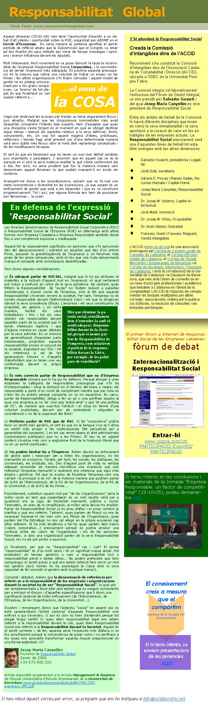 Vagin per endavant les excuses per tractar un tema segurament feixuc i poc atractiu. Malgrat que les disquisicions nominalistes més aviat desperten únicament l’interès dels experts, hem d’acceptar que quan una disciplina s’està forjant és el moment en què es obligat destinar algun temps i atenció als aspectes relatius a la seva definició, límits, components, etc. Un cop tot aquest magma d’idees, pràctiques, reflexions i teories hagi anat prenent cos d’una determinada manera serà sens dubte més feixuc obrir el meló dels replanteigs conceptuals i de les modificacions lèxiques.     El cert és que els fenòmens que no tenen un nom ben definit semblen poc importants o passatgers. I assumim que en aquest cas no és la paraula en si sinó la seva mateixa realitat la que s’està conformant dia a dia. Per això, no seria prudent que fos la mateixa manera com denominem aquest fenomen la que acabés marcant-li en excés els contorns. Avançant-me doncs a les consideracions, opinem que no fa mal una certa concurrència o diversitat en les expressions, ja que aquest és un enfocament de gestió que està a les beceroles i que es va construint progressivament. Tot i així, per alguna fórmula ens hem de posicionar per denominar... la cosa!Si heu rebut aquest correu per error, us preguem que ens ho indiqueu a info@collaboratio.net Si teniu interès en les conclusions i els materials de la Jornada “Empresa Responsable: un factor de competitivitat” (19-10-05), podeu demanar-los aquíEl primer fòrum a Internet de Responsabilitat Social de les Empreses catalanesfòrum de debatInternacionalització i Responsabilitat SocialEntrar-hiwww.copca.com/ct/PARTICIPACIO:ExportG/PARTICIPACIOSi hi teniu interès, us enviem presentacions de les ponències. AQUÍ El coneixement creix a mesura que el compartim(màxima de la Societat del Coneixement)Aquest dimecres (25-01-06) vam tenir l’oportunitat d’assistir a un debat d’alt interès i oportunitat sobre la RSE, organitzat per AEDME en el Cercle d’Economia.  En certa manera es pretenia aprofitar el darrer període de reflexió abans que la Subcomissió que el Congrés va crear ad hoc finalitzi els seus treballs per mirar de llançar missatges i opinions i exercir influència davant els diputats.Molt interessant. Però novament es va posar damunt la taula la incomoditat de l’expressió Responsabilitat Social Corporativa, i la conveniència de cercar l’expressió més adequada. És positiva aquesta preocupació en la mesura que indica una voluntat de trobar un encaix on les Pimes i les altres organitzacions s’hi trobin còmodes i aquest model de gestió no es plategi unívocament per a les grans companyies. La ‘broma’ de tot plegat és que finalment es van acabar referint a...Les diverses denominacions de Responsabilitat Social Corporativa (RSC) o Responsabilitat Social de l’Empresa (RSE) en alternança amb altres formes com Empresa Ciutadana o Empresa Responsable semblen donar lloc a una comprensió equívoca o inadequada. Aquest fet és especialment significatiu en persones que s’hi aproximen des del desconeixement i sobretot en aquelles que des d’un entorn Pime, associen la grandiloqüència de l’expressió a un fenomen més propi de les grans companyies, amb el risc que una mala denominació marqui el concepte amb connotacions desenfocades. Fem doncs algunes consideracions:a) És adequat parlar de SOCIAL, malgrat que hi ha qui atribueix el malentès a la inclusió d’aquest mot en l’expressió, el qual certament pot induir a confusió en virtut de la seva polisèmia. No obstant, quan titllem la Responsabilitat  de “social” no l’estem reduint a aspectes assistencials o d’acció social de l’empresa, sinó al fet que aquesta Responsabilitat s’exerceix envers la societat. Per tant, l’empresa no és només responsable davant l’Administració (Llei) i els que la dirigeixen davant la seva consciència (Ètica). L’empresa i els seus constituents (la propietat, els gestors i, en certa manera, també els seus treballadors i fins i tot els seus clients) són responsables davant aquelles parts de la societat que hi tenen interessos legítims i que d’alguna manera es veuen afectats per la seva activitat. En un exercici de generalització d’aquestes parts interessades, projectem aquesta responsabilitat envers el conjunt de la societat, englobant així fins i tot els interessos si cal de les generacions futures o d’aquells stakeholders que no tenen una veu conformada davant la pròpia empresa. b) És més correcte parlar de Responsabilitat que no d’Empresa Responsable (encara que hi ha qui ho defensi). Perquè atorgar a unes empreses la categoria de responsables pressuposa que n’hi ha d’irresponsables i situa la distinció en el terreny del blanc o negre: ets responsable a partir d’un nivell de compliment mentre que per sota no n’ets! No és pràctic perquè comporta un ús no equànime. En canvi, parlar de Responsabilitat, obliga a fer un gir o una perífrasi segons la qual una empresa ja no ‘és’ sinó que ‘actua amb’ o que ‘té una política de RS’, de manera que suavitza l’atribut i el situa en terme d’una voluntat explicitada, deixant per als estàndards i etiquetes la consideració o no de la superació del llistó!c) Preferim parlar de RSE que de RSC. Si bé “corporativa” podria tenir un sentit més genèric, el cert és que en la llengua viva se li dóna un sentit més proper a les multinacionals (fet perjudicial per a generalitat del concepte). I en tot cas remet abans al dret administratiu (corporacions públiques) que no a les Pimes!. El seu ús en aquest context s’explica més com a anglicisme fruit de la traducció literal que no en un sentit clarificador.d) No podem limitar-ho a l’Empresa. Estem davant un enfocament de gestió apte i necessari per a totes les organitzacions, no les mercantils en exclusiva. També, per tant, les socials, les públiques, les universitats, els sindicats, etc. Des d’aquest punt de vista no sembla adequat consolidar de manera monolítica una expressió que sols referenciï l’empresa mercantil si realment ens interessa que sigui més àmplia i genèrica. Fet que no exclou de focalitzar l’empresa com una variant –la principal si es vol- de la mateixa manera que podríem parlar de la RS de l’Administració, de la RS de les Organitzacions, de la RS de la Universitat, o de la RS de les Pimes... Possiblement, substituir aquest mot per “de les Organitzacions” seria la millor opció en tant que organització és un mot neutre vàlid per a qualsevol ens ja sigui de titularitat mercantil, pública o social. Tanmateix, en ares de la simplificació, el millor seria deixar-ho implícit. Parlar de Responsabilitat Social ja és prou diàfan i el propi context ja clarifica a què ens referim. Talment, quan parlem de Missió no ens és necessari fusionar-hi res més com ara Missió de l’Organització, quan parlem del Pla Estratègic no ens cal afegir en la pròpia expressió cap altre referent. Hi ha més tendència a fer-ho quan parlem dels Valors (valors corporatius...) precisament perquè es podria produir una confusió entre els valors de l’organització i els de les persones. Tanmateix, si dins una organització parlen de la seva Responsabilitat Social, res no els pot portar a equívocs.  e) Finalment, per què no “Responsabilitat” ras i curt? El terme “responsabilitat” és d’ús molt comú i té un significat massa ampli. Pot entendre’s en termes genèrics o com a responsabilitat civil o responsabilitat penal o tantes altres... No podem pretendre que hom comprengui el sentit precís a què ens estem referint fent servir un mot tan genèric (això només ho ha aconseguit la Caixa amb la seva capacitat de fer coincidir el genèric amb la pròpia marca!).Comptat i debatut, creiem que la denominació de referència per referir-se a la responsabilitat de les empreses i organitzacions davant la societat ha de ser “Responsabilitat Social”, la qual pot ser complementada a lliure albir pels epítets que es creguin convenients per a enriquir el discurs i d’aquelles especificacions que li donin una significació sectorial de millor enfocament (de l’Administració, de l’Empresa, de les Organitzacions, de la Universitat...).Insistim i remarquem doncs que l’adjectiu “social” en aquest cas no està caracteritzant l’àmbit sectorial d’aquesta Responsabilitat sinó enfront a qui s’exerceix. O així és com ho hem d’entendre perquè tot plegat tingui sentit! Si quan diem responsabilitat legal ens estem referint a la responsabilitat davant la Llei, quan diem Responsabilitat Social ens referim a la Responsabilitat davant la Societat. Aquest és el sentit correcte i, de fet, aquesta seria l’expressió més diàfana si no fos senzillament perquè la conveniència de posar noms i no perífrasis a les coses ens aconsella transformar aquesta locució preposicional en una forma adjectival. Oi?               Josep Maria Canyelles                                       Promotor de Responsabilitat Global	   Gener de 2006   +34 670 600 223Article disponible properament a la revista Management & Empresa de l’Escola Universitària d’Estudis Empresarials de la Universitat de Barcelona www.ub.edu/empresarials/ec/pdfs/7982-CAT-expressio_JMC.pdf En defensa de l’expressió ‘Responsabilitat Social’S’hi abordarà la Responsabilitat SocialCreada la Comissió d’Intangibles dins de l’ACCIDRecentment s’ha constituït la Comissió d’Intangibles dins de l’Associació Catalana de Comptabilitat i Direcció (ACCID), ubicada a l’IDEC de la Universitat Pompeu Fabra. La Comissió integra col·laborativament l’estructura del Fòrum de Gestió Integral, un ens presidit per Salvador Guasch i del qual Josep Maria Canyelles és vicepresident de Responsabilitat Social. Entre els àmbits de treball de la Comissió hi haurà diferents disciplines que tenen en comú la seva immaterialitat i la seva aportació a la creació de valor en les estratègies de les empreses actuals. La Responsabilitat Social precisament serà una d’aquestes línies de treball tot establint sinèrgies amb les altres dimensions.Salvador Guasch, presidència i LegalitatJordi Solé, secretariaGérard D. Pincas i Ramon Sallés, Recursos Humans i Capital HumàJosep Maria Canyelles, Responsabilitat SocialDr. Josep M. Viedma, Capital Intel·lectualJordi Martí, InnovacióDr. Josep M. Viñas, OcupabilitatDr. Andri Stahel, GlobalitatFrancesc Güell i Francesc Reguant, Gestió IntangiblesL’ACCID (www.accid.org) és una associació promoguda pel Col·legi de Censors Jurats de Comptes de Catalunya, el Col·legi d'Economistes de Catalunya, el Col·legi de Titulats Mercantils i Empresarials de Barcelona i el Col·legi de Secretaris, Interventors i Tresorers de Catalunya, i amb la col·laboració de la Generalitat de Catalunya i la Diputació de Barcelona, que neix amb l'ànim de convertir-se en un nexe d'unió pels professionals i acadèmics que treballen a Catalunya en l'àmbit de la comptabilitat. L'ACCID té l'objectiu de complementar les tasques realitzades per altres col·legis i associacions, mitjançant la publicació d'articles, la resolució de consultes i les trobades periòdiques.Més que eliminar la paraula social, senzillament hem d’entendre-la amb el sentit adequat: Responsabilitat davant de la Societat, perquè si només parlem de Responsabilitat de l’empresa, com aclarirem si parlem de la responsabilitat davant la Llei o, per exemple, de les polítiques de conciliació? ...el nom dela COSA