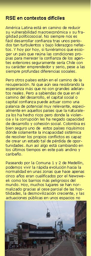 RSE en contextos difícilesAmérica Latina está en camino de reducir su vulnerabilidad macroeconómica y su fragilidad políticosocial. No siempre nos es fácil desarrollar confianza tras unos periodos tan turbulentos y bajo liderazgos nefastos. Y hoy por hoy, si tuviéramos que escoger un país que reúna las condiciones propias para merecer la confianza de los agentes exteriores seguramente sería Chile con su carácter emprendedor y serio, pese a las siempre profundas diferencias sociales. Pero otros países están en el camino de la recuperación. Ni que aún sea recobrando la esperanza más que no con grandes adelantos reales. Pero a sabiendas de que en el camino del desarrollo, el capital social o capital confianza puede actuar como una palanca de potencial muy relevante, especialmente en aquellos países que la naturaleza los ha hecho ricos pero donde la violencia y la corrupción les ha negado capacidad de desarrollo y cohesión social. Colombia es bien seguro uno de  estos países riquísimos dónde solamente la incapacidad sistémica de resolver los propios conflictos es capaz de crear un estado tal de pérdida de oportunidades. Aun así algo está cambiando en los últimos tiempos en este país andino y caribeño. Paseando por la Comuna 1 y 2 de Medellín, podemos vivir la rápida evolución hacia la normalidad en unas zonas que hace apenas cinco años eran cualificados por el Newsweek como los barrios más peligrosos del mundo. Hoy, muchos lugares se han normalizado gracias al cese parcial de las hostilidades, la desmovilización creciente, y las actuaciones públicas en unos espacios no sólo olvidados sino que guerrilleros y paramilitares habían asumido de facto plenamente las funciones del Estado. La normalidad entendida como ausencia de conflicto está volviendo, y pese a que la pobreza continúa afectando al 60% de la población, también aumenta la esperanza de paz, entendida como estado de armonía dónde además disminuye la vulnerabilidad de la población, aumenta el desarrollo social y humano en un contexto de democracia crecientemente participativa y real. La aparición de nuevos movimientos sociales que empiezan a tener representación en el mundo de la política es un vector de cambio real en la medida que rompen no solamente un bipartidismo sino un reparto del poder entre fuerzas débilmente ideologizadas y en cambio muy dadas a los intereses particulares y grupales. Los nuevos rostros, como Sergio Fajardo, el alcalde de Medellín, y todo su equipo, no solamente hacen una defensa de un modelo integrador de los ciudadanos en la política por medio de un fuerte énfasis en la participación, sino que reiteran su orgullo de su origen de fuera de la política, de fuera de los partidos tradicionales. Vienen de la empresa, de la universidad, de la sociedad civil, y se ven a si mismos como trabajadores, honestos, eficaces. Y muestran grandes expectativas y esperanzas, y seguramente las transmiten ante mucha gente que había sucumbido en el escepticismo y el fatalismo. Quizás sea por esta opción (por una manera diferente de hacer política, tanto en las finalidades orientadas al cambio, a la justicia social, desarrollo económico, como en los medios, las metodologías participativas, la implicación de las partes y el trabajo para el compromiso) que muestran una gran convicción en la Responsabilidad Social tanto de las Empresas como de todas las otras partes. En Antioquia, el departamento más activo desde el punto de vista económico y del carácter emprendedor de las personas, este vector de desarrollo sostenible se percibe más diáfano. Este territorio, que tiene por capital Medellín, fue capaz de definir su Visión como territorio aspirando a ser una de las “mejores esquinas” de América y tiene incorporado en sus maneras de hacer el diálogo entre las partes, los criterios de governanza y el enfoque de la Responsabilidad Social. La constatación de que el poder público debe ejercer sus funciones y recuperar el espacio público junto al compromiso del mundo empresarial y la sociedad civil favorecen que Colombia trabaje en su Responsabilidad Social.Josep Maria Canyelles                                       Promotor Responsabilitat Global   Marzo 2006   +34 670 600 223