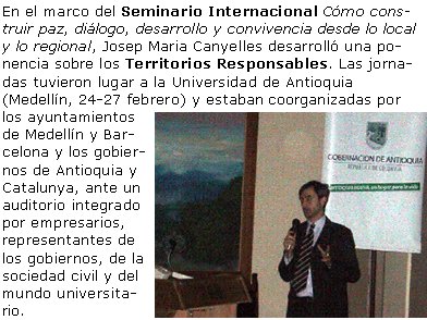 En el marco del Seminario Internacional Cómo construir paz, diálogo, desarrollo y convivencia desde lo local y lo regional, Josep Maria Canyelles desarrolló una ponencia sobre los Territorios Responsables. Las jornadas tuvieron lugar a la Universidad de Antioquia (Medellín, 24-27 febrero) y estaban coorganizadas por los ayuntamientos de Medellín y Barcelona y los gobiernos de Antioquia y Catalunya, ante un auditorio integrado por empresarios, representantes de los gobiernos, de la sociedad civil y del mundo universitario.