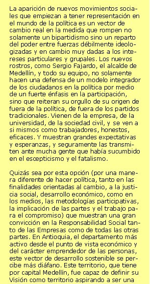 RSE en contextos difícilesAmérica Latina está en camino de reducir su vulnerabilidad macroeconómica y su fragilidad políticosocial. No siempre nos es fácil desarrollar confianza tras unos periodos tan turbulentos y bajo liderazgos nefastos. Y hoy por hoy, si tuviéramos que escoger un país que reúna las condiciones propias para merecer la confianza de los agentes exteriores seguramente sería Chile con su carácter emprendedor y serio, pese a las siempre profundas diferencias sociales. Pero otros países están en el camino de la recuperación. Ni que aún sea recobrando la esperanza más que no con grandes adelantos reales. Pero a sabiendas de que en el camino del desarrollo, el capital social o capital confianza puede actuar como una palanca de potencial muy relevante, especialmente en aquellos países que la naturaleza los ha hecho ricos pero donde la violencia y la corrupción les ha negado capacidad de desarrollo y cohesión social. Colombia es bien seguro uno de  estos países riquísimos dónde solamente la incapacidad sistémica de resolver los propios conflictos es capaz de crear un estado tal de pérdida de oportunidades. Aun así algo está cambiando en los últimos tiempos en este país andino y caribeño. Paseando por la Comuna 1 y 2 de Medellín, podemos vivir la rápida evolución hacia la normalidad en unas zonas que hace apenas cinco años eran cualificados por el Newsweek como los barrios más peligrosos del mundo. Hoy, muchos lugares se han normalizado gracias al cese parcial de las hostilidades, la desmovilización creciente, y las actuaciones públicas en unos espacios no sólo olvidados sino que guerrilleros y paramilitares habían asumido de facto plenamente las funciones del Estado. La normalidad entendida como ausencia de conflicto está volviendo, y pese a que la pobreza continúa afectando al 60% de la población, también aumenta la esperanza de paz, entendida como estado de armonía dónde además disminuye la vulnerabilidad de la población, aumenta el desarrollo social y humano en un contexto de democracia crecientemente participativa y real. La aparición de nuevos movimientos sociales que empiezan a tener representación en el mundo de la política es un vector de cambio real en la medida que rompen no solamente un bipartidismo sino un reparto del poder entre fuerzas débilmente ideologizadas y en cambio muy dadas a los intereses particulares y grupales. Los nuevos rostros, como Sergio Fajardo, el alcalde de Medellín, y todo su equipo, no solamente hacen una defensa de un modelo integrador de los ciudadanos en la política por medio de un fuerte énfasis en la participación, sino que reiteran su orgullo de su origen de fuera de la política, de fuera de los partidos tradicionales. Vienen de la empresa, de la universidad, de la sociedad civil, y se ven a si mismos como trabajadores, honestos, eficaces. Y muestran grandes expectativas y esperanzas, y seguramente las transmiten ante mucha gente que había sucumbido en el escepticismo y el fatalismo. Quizás sea por esta opción (por una manera diferente de hacer política, tanto en las finalidades orientadas al cambio, a la justicia social, desarrollo económico, como en los medios, las metodologías participativas, la implicación de las partes y el trabajo para el compromiso) que muestran una gran convicción en la Responsabilidad Social tanto de las Empresas como de todas las otras partes. En Antioquia, el departamento más activo desde el punto de vista económico y del carácter emprendedor de las personas, este vector de desarrollo sostenible se percibe más diáfano. Este territorio, que tiene por capital Medellín, fue capaz de definir su Visión como territorio aspirando a ser una de las “mejores esquinas” de América y tiene incorporado en sus maneras de hacer el diálogo entre las partes, los criterios de governanza y el enfoque de la Responsabilidad Social. La constatación de que el poder público debe ejercer sus funciones y recuperar el espacio público junto al compromiso del mundo empresarial y la sociedad civil favorecen que Colombia trabaje en su Responsabilidad Social.Josep Maria Canyelles                                       Promotor Responsabilitat Global   Marzo 2006   +34 670 600 223