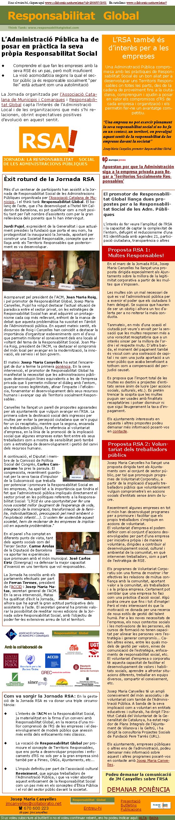 JORNADA: LA RESPONSABILITAT SOCIAL DE LES ADMINISTRACIONS PÚBLIQUESRSA!Èxit rotund de la Jornada RSA	Més d'un centenar de participants han assistit a la Jornada de Responsabilitat Social de les Administracions Públiques organitzada per l'Associació Catalana de Municipis, i el think tank Responsabilitat Global. El balanç de l'acte, que s'ha desenvolupat a l'hotel NH Calderón de Barcelona, es pot qualificar com a molt positiu tant per l'alt nombre d'assistents com per la gran rellevància dels ponents que hi han intervingut.

Jordi Pujol, expresident de la Generalitat i que actualment presideix la fundació que porta el seu nom, ha protagonitzat la inauguració la Jornada, apostant per construir una Societat Responsable, concepte que enllaça amb els Territoris Responsables que posteriorment es va desenvolupar. Acompanyat pel president de l'ACM, Joan Maria Roig, i pel promotor de Responsabilitat Global, Josep Maria Canyelles, Pujol ha volgut destacar l'actual situació de paradoxa entre el sector privat, on les estratègies de Responsabilitat Social han anat adquirint un protagonisme cada cop més rellevant, enfront de la manca de debat que aquesta problemàtica ha suscitat en l'àmbit de l'Administració pública. En aquest mateix sentit, els discursos de Roig i Canyelles han coincidit a destacar la importància d'organitzar esdeveniments com el d'avui que permetin millorar el coneixement dels ens locals al voltant del tema de la Responsabilitat Social. Joan Maria Roig, president de l’ACM, va destacar el compromís del món local per avançar en la modernització, la innovació, els serveis i el bon govern.
El mateix Josep Maria Canyelles ha estat l'encarregat de dur a terme la primera ponència. En la seva intervenció, el promotor de Responsabilitat Global ha manifestat la necessitat que les administracions públiques desenvolupin línies equivalents a les de l'empresa privada que li permetin millorar el diàleg amb l'entorn, guanyar noves legitimitats, afinar l'impacte i l'eficiència, fonamentar el desenvolupament dels seus recursos humans i avançar cap als Territoris socialment Responsables.

Canyelles ha llançat un parell de propostes agosarades per als ajuntaments que vulguin avançar en l'RSA. La primera sobre la destinació social dels ingressos per multes per evitar la percepció ciutadana que se'n pugui fer un ús recaptatiu, mentre que la segona, encarada als treballadors públics, fa referència al voluntariat d'empresa, en la línia de la promoció de la implicació social que algunes empreses estan fent entre els seus treballadors com a mostra de sensibilitat però també com a estratègia de desenvolupament i gestió del canvi dels recursos humans.

A continuació, el Diputat i membre de la Comissió de Política Social del Congrés, Carles Campuzano ha pres la paraula. El congressista, recentment guardonat per la seva tasca d'impulsor de la Subcomissió que treballa per potenciar i promoure la Responsabilitat Social en les empreses, ha apel·lat a la importància que tindria el fet que l'administració pública impliqués directament el sector privat en les polítiques referents a la Responsabilitat Social: "L'RSE és una oportunitat per fer una nova societat millor (augment de l'esperança de vida, integració de la immigració, transformació de la família, individualització, preocupació pel medi ambient o l'explotació infantil...). Si volem fer sostenible aquest societat, hem de reclamar de les empreses la implicació en aquesta problemàtica."

En el panel s’ha comptat en diferents punts de vista, tant dels agents socials com del Tercer Sector. Carme Arolas de la Diputació de Barcelona va aportar les experiències que promouen amb el món municipal. José Carlos Eiriz (Sinergrup) va defensar la major capacitat d’inserció en uns territoris que vol responsables.La Jornada ha conclòs amb els parlaments efectuats per part de Ferran Termes, president de l’ACCID i Josep Maria Matas, secretari general de l'ACM. En la seva intervenció, Matas ha qualificat d'èxit la Jornada, alhora que ha agraït la gran actitud participativa dels assistents a l'acte. El secretari general ha promès valorar la possibilitat de reeditar noves edicions de la Jornada sobre Responsabilitat Social, amb l'objectiu de poder fer-les extensives arreu de tot el territori. 	Associació per a les Nacions UnidesSi no el veieu bé, cliqueu aquí: www.collaboratio.net/newsletter/?id=2006/07/19/01    En castellano: www.collaboratio.net/newsletter/?Apuestan por que la Administración siga a la empresa privada para llegar a 'Territorios Socialmente Responsables'L’Administració Pública ha de posar en pràctica la seva pròpia Responsabilitat SocialComprendre el que fan les empreses amb la seva RSE és un pas, però molt insuficient La visió acomodatícia segons la qual el sector públic ja és responsable socialment “per llei” està actuant com una autolimitació La Jornada organitzada per l’Associació Catalana de Municipis i Comarques i Responsabilitat Global capta l’interès de l’Administració Local i de les organitzacions que més s’hi relacionen, obrint expectatives positives d’evolució en aquest sentit.L’RSA també és d’interès per a les empresesUna Administració Pública compromesa amb les pràctiques de Responsabilitat Social és un bon aliat per a desenvolupar uns Territoris Responsables on totes les parts, des de la cadena de proveïment fins a la ciutadania, comprenguin i ajudin a posar en valor els compromisos d’RS de cada empresa i organització i els permetin fer-ne un avantatge competitiu.“Una empresa no pot exercir plenament la seva responsabilitat social si no ho fa en un context, un territori, on prevalgui aquest sentit de la responsabilitat de les empreses davant la societat”Josep Maria Canyelles, promotor Responsabilitat GlobalEl promotor de Responsabilitat Global llança dues propostes per a la Responsabilitat Social de les Adm. PúbliquesL’interès és fer veure l’amplitud de l’RSA i la capacitat de captar la complexitat de l’entorn, defugint el reduccionisme d’una RS identificada amb agendes 21, participació ciutadana, transparència o altres Proposta RSA 1:       Multes Responsables! En el marc de la Jornada RSA, Josep Maria Canyelles ha llançat una proposta dirigida especialment als Ajuntaments sobre la millora de la legitimitat corporativa a partir de les multes que s'imposen.

Les multes són un mal necessari de què es val l'administració pública per a exercir el poder que els ciutadans li hem delegat. Se suposa que haurien de ser un càstig i alhora un toc d'alerta per a no reiterar la mala conducta. 

Tanmateix, en més d'una ocasió el ciutadà pot veure's envaït per la sensació que les multes responen més a una voracitat recaptatòria que a un interès sincer per la millora de l'ordre i el respecte mutu. D'altra banda, el moment del pagament també és viscut com una sostracció de capital i no com una justa aportació a un erari públic que acaba beneficiant a tothom com a compensació del perjudici causat.

Es proposa que l'import total de les multes es destini a projectes d'entitats sense ànim de lucre (per accions socials, culturals, etc.). Es pretén trencar la sospita que les multes puguin ser usades amb finalitats recaptatòries i potser disminuir ni que sigui lleugerament la taxa d'impagament.

Els ajuntaments interessats en aquesta i altres propostes podeu demanar més informació posant-vos en contacte. Proposta RSA 2: Voluntariat dels treballadors públics Josep Maria Canyelles ha llançat una proposta dirigida tant als Ajuntaments com al conjunt de sector públic, per tal que promoguin programes de Voluntariat Corporatiu, a partir de la implicació d'aquells treballadors públics que voluntàriament vulguin comprometre's en accions socials d'entitats sense ànim de lucre.

Recentment algunes empreses en tot el món han desenvolupat programes per a promoure i facilitar que els propis treballadors s'impliquin en accions de voluntariat.
El voluntariat d'empresa el podem definir com el conjunt d'accions desenvolupades per part d'una empresa per iniciativa pròpia i de manera voluntària, dirigides a contribuir al desenvolupament social, cultural i ambiental de la comunitat, en què intervenen treballadors, com a part de l'estratègia de RSE.

Els programes de Voluntariat Corporatiu són una forma de mostrar i fer efectives les relacions de mútua confiança amb la comunitat, aportant valor a la comunitat, als treballadors i a la pròpia empresa. Certament pot semblar que una empresa ho faci com una pràctica d'acció social. Algú podria creure que fins i tot d'imatge! Però el més interessant és que la motivació ve donada per una recerca de nous estils de gestió del talent humà. Per a les noves necessitats de l'empresa, els nous contextos socials i les motivacions de les persones, els cursos de formació no tenen capacitat per alinear les persones vers l'estratègia i generar compromís... Calen altres eines, entre les quals models de gestió per valors, eines de comunicació de l'estratègia, enfocaments de responsabilitat social, etc. El voluntariat d'empresa o corporatiu té aquesta capacitat de facilitar el desenvolupament de valors i habilitats socials, aprendre a afrontar situacions diferents, treballar en equips diversos, compartir el coneixement, etc.

Josep Maria Canyelles té un ampli coneixement del món associatiu i de voluntariat com també de l'Administració Pública. A banda de la seva implicació com a voluntari en entitats educatives i culturals, ha dirigit l'Institut Català del Voluntariat de la Generalitat de Catalunya, ha estat regidor de Plans Integrals de l'Ajuntament de Vilanova i la Geltrú, i ha dirigit la consultoria Projectes Socials de Fundació Pere Tarrés (URL).

Els ajuntaments, empreses públiques o altres ens de l'administració, podeu demanar més informació sobre aquest i altres programes posant-vos en contacte amb Josep Maria Canyelles. Com va sorgir la Jornada RSA: En la gestació de la Jornada RSA es va donar una triple circumstància:L’interès de l’ACM en la Responsabilitat Social, ja materialitzat en la firma d’un conveni amb Responsabilitat Global, en la recerca d’una millor comprensió de l’RS de les empreses i el desenvolupament de models públics que anessin més enllà dels enfocaments més clàssics.La vocació de Responsabilitat Global per promoure el concepte de Territoris Responsables, que ens porta a desenvolupar propostes i enfocaments d’RS no sols per a la gran empresa sinó també per a Pimes, ONGs, Ajuntaments, etc...L’impuls definitiu per part de l’associació cultural Reeiximent, que agrupa treballadors de l’Administració Pública, i que va voler abordar aquest enfocament de la Responsabilitat Social com un pas més en els conceptes d’Ètica Pública i el rol del sector públic davant la societat.Podeu demanar la comunicació de JM Canyelles sobre l’RSA DEMANAR PONÈNCIAJosep Maria Canyellesjmcanyelles@collaboratio.net( 670 600 223 skype: jmcanyellesEntreu-hi             Si us voleu subscriure al butlletí o no el voleu continuar rebent, ens ho podeu indicar aquí: ALTA   BAIXA PresentacióButlletinsPublicacions