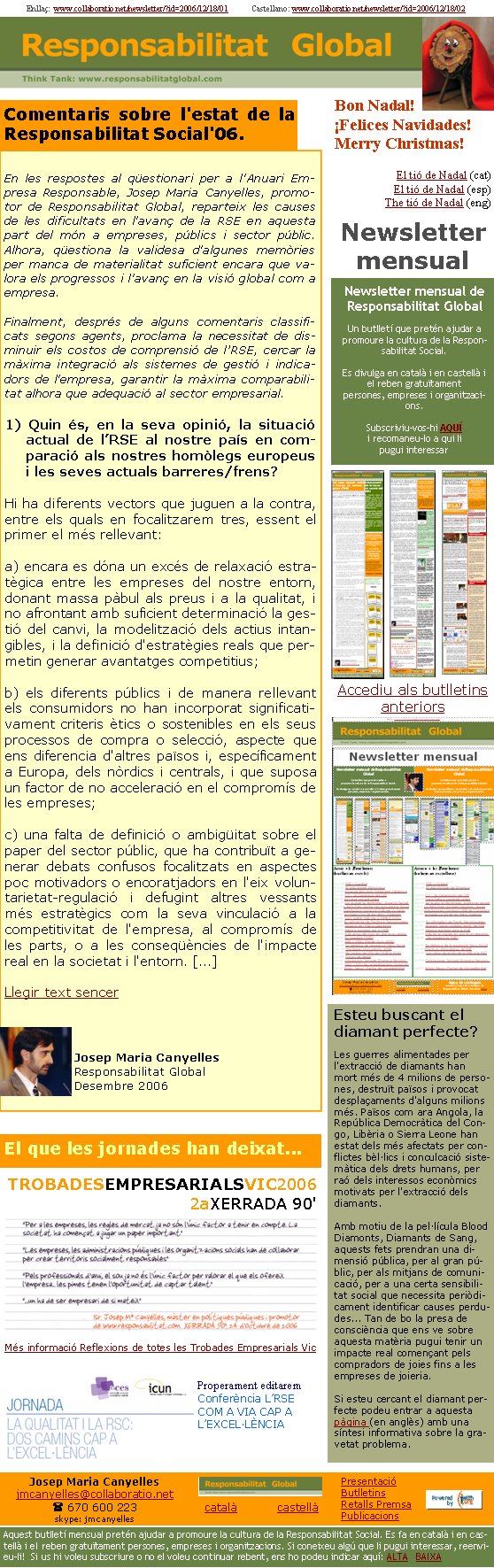 Enllaç:  www.collaboratio.net/newsletter/?id=2006/12/18/01            Castellano: www.collaboratio.net/newsletter/?id=2006/12/18/02 Josep Maria Canyellesjmcanyelles@collaboratio.net( 670 600 223 skype: jmcanyellescatalà           castellà Aquest butlletí mensual pretén ajudar a promoure la cultura de la Responsabilitat Social. Es fa en català i en castellà i el reben gratuïtament persones, empreses i organitzacions. Si coneixeu algú que li pugui interessar, reenvieu-li!  Si us hi voleu subscriure o no el voleu continuar rebent, ens ho podeu indicar aquí: ALTA   BAIXA PresentacióButlletinsRetalls PremsaPublicacionsComentaris sobre l'estat de la Responsabilitat Social'06.En les respostes al qüestionari per a l'Anuari Empresa Responsable, Josep Maria Canyelles, promotor de Responsabilitat Global, reparteix les causes de les dificultats en l'avanç de la RSE en aquesta part del món a empreses, públics i sector públic. Alhora, qüestiona la validesa d'algunes memòries per manca de materialitat suficient encara que valora els progressos i l'avanç en la visió global com a empresa. Finalment, després de alguns comentaris classificats segons agents, proclama la necessitat de disminuir els costos de comprensió de l’RSE, cercar la màxima integració als sistemes de gestió i indicadors de l'empresa, garantir la màxima comparabilitat alhora que adequació al sector empresarial.1) Quin és, en la seva opinió, la situació actual de l’RSE al nostre país en comparació als nostres homòlegs europeus i les seves actuals barreres/frens?Hi ha diferents vectors que juguen a la contra, entre els quals en focalitzarem tres, essent el primer el més rellevant: a) encara es dóna un excés de relaxació estratègica entre les empreses del nostre entorn, donant massa pàbul als preus i a la qualitat, i no afrontant amb suficient determinació la gestió del canvi, la modelització dels actius intangibles, i la definició d'estratègies reals que permetin generar avantatges competitius; b) els diferents públics i de manera rellevant els consumidors no han incorporat significativament criteris ètics o sostenibles en els seus processos de compra o selecció, aspecte que ens diferencia d'altres països i, específicament a Europa, dels nòrdics i centrals, i que suposa un factor de no acceleració en el compromís de les empreses;c) una falta de definició o ambigüitat sobre el paper del sector públic, que ha contribuït a generar debats confusos focalitzats en aspectes poc motivadors o encoratjadors en l'eix voluntarietat-regulació i defugint altres vessants més estratègics com la seva vinculació a la competitivitat de l'empresa, al compromís de les parts, o a les conseqüències de l'impacte real en la societat i l'entorn. [...]Llegir text sencerJosep Maria CanyellesResponsabilitat GlobalDesembre 2006Bon Nadal!¡Felices Navidades!Merry Christmas!El tió de Nadal (cat)El tió de Nadal (esp)The tió de Nadal (eng)El que les jornades han deixat...TROBADESEMPRESARIALSVIC2006
2aXERRADA 90' 
Més informació Reflexions de totes les Trobades Empresarials VicProperament editarem Conferència L’RSE COM A VIA CAP A L’EXCEL·LÈNCIANewsletter mensual de Responsabilitat GlobalUn butlletí que pretén ajudar a promoure la cultura de la Responsabilitat Social. Es divulga en català i en castellà i el reben gratuïtament persones, empreses i organitzacions. Subscriviu-vos-hi AQUÍi recomaneu-lo a qui li pugui interessar Newsletter mensualAccediu als butlletins anteriors Esteu buscant el diamant perfecte?Les guerres alimentades per l'extracció de diamants han mort més de 4 milions de persones, destruït països i provocat desplaçaments d'alguns milions més. Països com ara Angola, la República Democràtica del Congo, Libèria o Sierra Leone han estat dels més afectats per conflictes bèl·lics i conculcació sistemàtica dels drets humans, per raó dels interessos econòmics motivats per l'extracció dels diamants.

Amb motiu de la pel·lícula Blood Diamonts, Diamants de Sang, aquests fets prendran una dimensió pública, per al gran públic, per als mitjans de comunicació, per a una certa sensibilitat social que necessita periòdicament identificar causes perdudes... Tan de bo la presa de consciència que ens ve sobre aquesta matèria pugui tenir un impacte real començant pels compradors de joies fins a les empreses de joieria. 

Si esteu cercant el diamant perfecte podeu entrar a aquesta pàgina (en anglès) amb una síntesi informativa sobre la gravetat problema. 