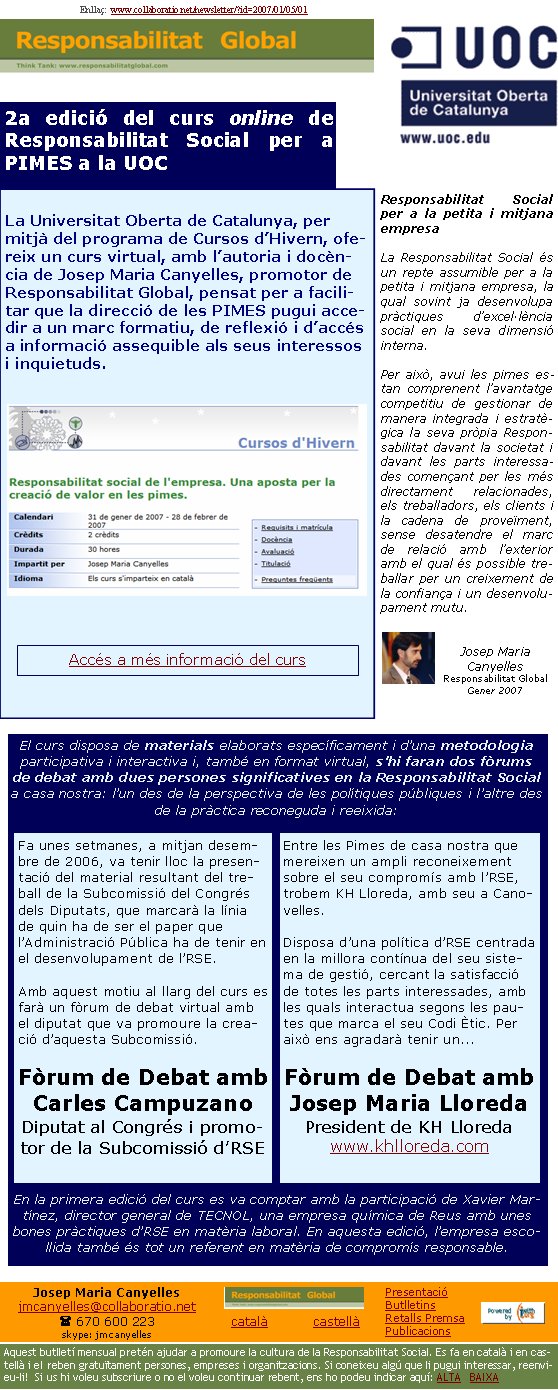 Enllaç:  www.collaboratio.net/newsletter/?id=2007/01/05/01Josep Maria Canyellesjmcanyelles@collaboratio.net( 670 600 223 skype: jmcanyellescatalà           castellà Aquest butlletí mensual pretén ajudar a promoure la cultura de la Responsabilitat Social. Es fa en català i en castellà i el reben gratuïtament persones, empreses i organitzacions. Si coneixeu algú que li pugui interessar, reenvieu-li!  Si us hi voleu subscriure o no el voleu continuar rebent, ens ho podeu indicar aquí: ALTA   BAIXA PresentacióButlletinsRetalls PremsaPublicacions2a edició del curs online de Responsabilitat Social per a PIMES a la UOCLa Universitat Oberta de Catalunya, per mitjà del programa de Cursos d’Hivern, ofereix un curs virtual, amb l’autoria i docència de Josep Maria Canyelles, promotor de Responsabilitat Global, pensat per a facilitar que la direcció de les PIMES pugui accedir a un marc formatiu, de reflexió i d’accés a informació assequible als seus interessos i inquietuds.Responsabilitat Social per a la petita i mitjana empresaLa Responsabilitat Social és un repte assumible per a la petita i mitjana empresa, la qual sovint ja desenvolupa pràctiques d’excel·lència social en la seva dimensió interna. Per això, avui les pimes estan comprenent l’avantatge competitiu de gestionar de manera integrada i estratègica la seva pròpia Responsabilitat davant la societat i davant les parts interessades començant per les més directament relacionades, els treballadors, els clients i la cadena de proveïment, sense desatendre el marc de relació amb l’exterior amb el qual és possible treballar per un creixement de la confiança i un desenvolupament mutu.Josep Maria CanyellesResponsabilitat GlobalGener 2007El curs disposa de materials elaborats específicament i d’una metodologia participativa i interactiva i, també en format virtual, s’hi faran dos fòrums de debat amb dues persones significatives en la Responsabilitat Social a casa nostra: l’un des de la perspectiva de les polítiques públiques i l’altre des de la pràctica reconeguda i reeixida: En la primera edició del curs es va comptar amb la participació de Xavier Martínez, director general de TECNOL, una empresa química de Reus amb unes bones pràctiques d’RSE en matèria laboral. En aquesta edició, l’empresa escollida també és tot un referent en matèria de compromís responsable.Fa unes setmanes, a mitjan desembre de 2006, va tenir lloc la presentació del material resultant del treball de la Subcomissió del Congrés dels Diputats, que marcarà la línia de quin ha de ser el paper que l’Administració Pública ha de tenir en el desenvolupament de l’RSE. Amb aquest motiu al llarg del curs es farà un fòrum de debat virtual amb el diputat que va promoure la creació d’aquesta Subcomissió.Fòrum de Debat amb Carles CampuzanoDiputat al Congrés i promotor de la Subcomissió d’RSE  Entre les Pimes de casa nostra que mereixen un ampli reconeixement sobre el seu compromís amb l’RSE, trobem KH Lloreda, amb seu a Canovelles. Disposa d’una política d’RSE centrada en la millora contínua del seu sistema de gestió, cercant la satisfacció de totes les parts interessades, amb les quals interactua segons les pautes que marca el seu Codi Ètic. Per això ens agradarà tenir un...Fòrum de Debat amb Josep Maria LloredaPresident de KH Lloredawww.khlloreda.com Accés a més informació del curs