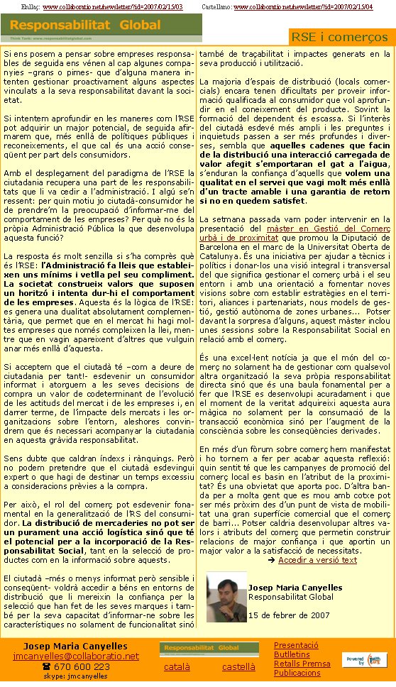 Si ens posem a pensar sobre empreses responsables de seguida ens vénen al cap algunes companyies –grans o pimes- que d’alguna manera intenten gestionar proactivament alguns aspectes vinculats a la seva responsabilitat davant la societat.Si intentem aprofundir en les maneres com l’RSE pot adquirir un major potencial, de seguida afirmarem que, més enllà de polítiques públiques i reconeixements, el que cal és una acció conseqüent per part dels consumidors.Amb el desplegament del paradigma de l’RSE la ciutadania recupera una part de les responsabilitats que li va cedir a l’administració. I algú se’n ressent: per quin motiu jo ciutadà-consumidor he de prendre’m la preocupació d’informar-me del comportament de les empreses? Per què no és la pròpia Administració Pública la que desenvolupa aquesta funció?La resposta és molt senzilla si s’ha comprès què és l’RSE: l’Administració fa lleis que estableixen uns mínims i vetlla pel seu compliment. La societat construeix valors que suposen un horitzó i intenta dur-hi el comportament de les empreses. Aquesta és la lògica de l’RSE: es genera una dualitat absolutament complementària, que permet que en el mercat hi hagi moltes empreses que només compleixen la llei, mentre que en vagin apareixent d’altres que vulguin anar més enllà d’aquesta.Si acceptem que el ciutadà té –com a deure de ciutadania per tant!- esdevenir un consumidor informat i atorguem a les seves decisions de compra un valor de codeterminant de l’evolució de les actituds del mercat i de les empreses i, en darrer terme, de l’impacte dels mercats i les organitzacions sobre l’entorn, aleshores convindrem que és necessari acompanyar la ciutadania en aquesta gràvida responsabilitat.Sens dubte que caldran índexs i rànquings. Però no podem pretendre que el ciutadà esdevingui expert o que hagi de destinar un temps excessiu a consideracions prèvies a la compra. Per això, el rol del comerç pot esdevenir fonamental en la generalització de l’RS del consumidor. La distribució de mercaderies no pot ser un purament una acció logística sinó que té el potencial per a la incorporació de la Responsabilitat Social, tant en la selecció de productes com en la informació sobre aquests.El ciutadà –més o menys informat però sensible i conseqüent- voldrà accedir a béns en entorns de distribució que li mereixin la confiança per la selecció que han fet de les seves marques i també per la seva capacitat d’informar-ne sobre les característiques no solament de funcionalitat sinó també de traçabilitat i impactes generats en la seva producció i utilització.La majoria d’espais de distribució (locals comercials) encara tenen dificultats per proveir informació qualificada al consumidor que vol aprofundir en el coneixement del producte. Sovint la formació del dependent és escassa. Si l’interès del ciutadà esdevé més ampli i les preguntes i inquietuds passen a ser més profundes i diverses, sembla que aquelles cadenes que facin de la distribució una interacció carregada de valor afegit s’emportaran el gat a l’aigua, s’enduran la confiança d’aquells que volem una qualitat en el servei que vagi molt més enllà d’un tracte amable i una garantia de retorn si no en quedem satisfet.La setmana passada vam poder intervenir en la presentació del màster en Gestió del Comerç urbà i de proximitat que promou la Diputació de Barcelona en el marc de la Universitat Oberta de Catalunya. És una iniciativa per ajudar a tècnics i polítics i donar-los una visió integral i transversal del que significa gestionar el comerç urbà i el seu entorn i amb una orientació a fomentar noves visions sobre com establir estratègies en el territori, aliances i partenariats, nous models de gestió, gestió autònoma de zones urbanes...  Potser davant la sorpresa d’alguns, aquest màster inclou unes sessions sobre la Responsabilitat Social en relació amb el comerç. És una excel·lent notícia ja que el món del comerç no solament ha de gestionar com qualsevol altra organització la seva pròpia responsabilitat directa sinó que és una baula fonamental per a fer que l’RSE es desenvolupi acuradament i que el moment de la veritat adquireixi aquesta aura màgica no solament per la consumació de la transacció econòmica sinó per l’augment de la consciència sobre les conseqüències derivades.En més d’un fòrum sobre comerç hem manifestat i ho tornem a fer per acabar aquesta reflexió: quin sentit té que les campanyes de promoció del comerç local es basin en l’atribut de la proximitat? És una obvietat que aporta poc. D’altra banda per a molta gent que es mou amb cotxe pot ser més pròxim des d’un punt de vista de mobilitat una gran superfície comercial que el comerç de barri... Potser caldria desenvolupar altres valors i atributs del comerç que permetin construir relacions de major confiança i que aportin un major valor a la satisfacció de necessitats.		è Accedir a versió textJosep Maria CanyellesResponsabilitat Global15 de febrer de 2007 Enllaç:  www.collaboratio.net/newsletter/?id=2007/02/15/03            Castellano: www.collaboratio.net/newsletter/?id=2007/02/15/04 Josep Maria Canyellesjmcanyelles@collaboratio.net( 670 600 223 skype: jmcanyellescatalà           castellà PresentacióButlletinsRetalls PremsaPublicacionsRSE i comerços