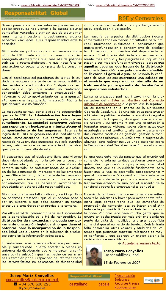 Si nos ponemos a pensar sobre empresas responsables enseguida nos vienen a la cabeza algunas compañías –grandes o pymes- que de alguna manera intentan gestionar proactivament algunos aspectos vinculados a su responsabilidad ante la sociedad.Si intentamos profundizar en las maneras sobre cómo la RSE puede adquirir un mayor potencial, enseguida afirmaremos que, más allá de políticas públicas y reconocimientos, lo que hace falta es una acción consecuente por parte de los consumidores.Con el despliegue del paradigma de la RSE la ciudadanía recupera una parte de las responsabilidades cedidas a la administración. Y alguien se resiente de ello: ¿por qué motivo yo ciudadano-consumidor debo tomarme la preocupación de informarme del comportamiento de las empresas? ¿Por que no es la propia Administración Pública la que desarrolla esta función?La respuesta es muy sencilla si se ha comprendido que es la RSE: la Administración hace leyes que establecen unos mínimos y vela por su cumplimiento. La sociedad construye valores que suponen un horizonte e intenta atraer el comportamiento de las empresas. Esta es la lógica de la RSE: se genera una dualidad absolutamente complementaria, que permite que en el mercado haya muchas empresas que sólo cumplen la ley, mientras que vayan apareciendo de otras que quieran ir más allá de esta.Si aceptamos que el ciudadano tiene que –¡como deber de ciudadanía por lo tanto!- ser un consumidor informado y otorgamos a sus decisiones de compra un valor de codeterminante de la evolución de las actitudes del mercado y de las empresas y, en último término, del impacto de los mercados y las organizaciones sobre el entorno, entonces convendremos que es necesario acompañar la ciudadanía en esta grávida responsabilidad.Sin duda que harán falta índices y rankings. Pero no podemos pretender que el ciudadano pase a ser un experto o que deba destinar un tiempo excesivo a consideraciones previas a la compra. Por ello, el rol del comercio puede ser fundamental en la generalización de la RS del consumidor. La distribución de mercancías no puede ser puramente una acción logística sino que tiene el potencial para la incorporación de la Responsabilidad Social, tanto en la selección de productos como en la información sobre estos.El ciudadano –más o menos informado pero sensible y consecuente- querrá acceder a bienes en entornos de distribución que le merezcan la confianza por la selección que han hecho de sus marcas y también por su capacidad de informar sobre las características no solamente de funcionalidad sino también de trazabilidad e impactos generados en su producción y utilización.La mayoría de espacios de distribución (locales comerciales) todavía tienen dificultades para proveer información cualificada al consumidor que quiere profundizar en el conocimiento del producto. A menudo la formación del dependiente es escasa. Si el interés del ciudadano es crecientemente más amplio y las preguntas e inquietudes pasan a ser más profundas y diversas, parece que aquellas cadenas que hagan de la distribución una interacción cargada de valor añadido se llevaran el gato al agua, se llevarán la confianza de aquellos que queremos una calidad en el servicio que vaya mucho más allá de un trato amable y una garantía de devolución si no quedamos satisfechos.La semana pasada pudimos intervenir en la presentación del máster en Gestión del Comercio urbano y de proximidad que promueve la Diputación de Barcelona en el marco de la Universitat Oberta de Catalunya. Es una iniciativa para ayudar a técnicos y políticos y darles una visión integral y transversal de lo que significa gestionar el comercio urbano y su entorno y con una orientación a fomentar nuevas visiones sobre cómo establecer estrategias en el territorio, alianzas y partenariados, nuevos modelos de gestión, gestión autónoma de zonas urbanas... Quizás ante la sorpresa de algunos, este máster incluye unas sesiones sobre la Responsabilidad Social en relación con el comercio. Es una excelente noticia puesto que el mundo del comercio no solamente debe gestionar como cualquier otra organización su propia responsabilidad directa sino que es un eslabón fundamental para hacer que la RSE se desarrolle cuidadosamente y que el momento de la verdad adquiera este aura mágico no solamente por la consumación de la transacción económica sino por el aumento de la conciencia sobre las consecuencias derivadas.En más de un foro sobre comercio hemos manifestado y lo volvemos a hacer para acabar esta reflexión: ¿qué sentido tiene que las campañas de promoción del comercio local se basen en el atributo de la proximidad? Es una obviedad que aporta poco. Por otro lado para mucha gente que se mueve en coche puede ser más próximo desde un punto de vista de movilidad una gran superficie comercial que el comercio de barrio... Quizás haría falta desarrollar otros valores y atributos del comercio que permitan construir relaciones de mayor confianza y que aporten un mayor valor a la satisfacción de necesidades.	è Acceder a versión textoJosep Maria CanyellesResponsabilitat Global15 de Febrero de 2007 Enlace:  www.collaboratio.net/newsletter/?id=2007/02/15/04            Català: www.collaboratio.net/newsletter/?id=2007/02/15/03 RSE y ComerciosJosep Maria Canyellesjmcanyelles@collaboratio.net( +34 670 600 223 skype: jmcanyellescastellano         català PresentaciónBoletinesRecortesPrensaPublicaciones