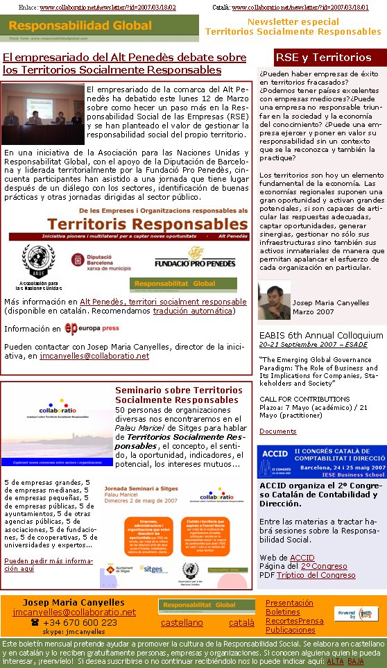 Poden haver-hi empreses d’èxit en territoris fracassats? Podem tenir països excel·lents amb empreses mediocres? Pot una empresa no responsable reeixir en la societat i l’economia del coneixement? Pot una empresa exercir i posar en valor la seva responsabilitat sense un context que la hi reconegui i també la practiqui? Els territoris són avui un element fonamental de l’economia. Les economies regionals suposen una gran oportunitat i activen grans potencials, si són capaces d’articular les respostes adients, captar oportunitats, generar sinèrgies, gestionar no sols les seves infraestructures sinó també els seus actius immaterials de manera que permetin apalancar l’esforç de cada organització en particular.Josep Maria CanyellesMarç 2007Seminari sobre Territoris Socialment Responsables50 persones vinculades a organitzacions diverses ens trobarem al Palau Maricel de Sitges per parlar de Territoris Socialment Responsables, el concepte, el sentit, l’oportunitat, els indicadors, el potencial, els interessos mutus... 5 d’empreses grans, 5 d’empreses mitjanes, 5 d’empreses petites, 5 d’empreses públiques, 5 d’ajuntaments, 5 d’altres agències públiques, 5 d’associacions, 5 de fundacions, 5 de cooperatives, 5 d’universitats i experts...Podeu demanar més informació aquíL’empresariat de la comarca de l’Alt Penedès ha debatut aquest dilluns 12 de març sobre com fer un pas més en la Responsabilitat Social de les Empreses (RSE) i s’han plantejat el valor de gestionar la responsabilitat social del propi territori.
En una iniciativa de l’Associació per a les Nacions Unides i Responsabilitat Global, amb el suport de la Diputació de Barceloa i liderada territorialment per la Fundació Pro Penedès, prop de cinquanta participants han assistit a una jornada que té lloc després d’un diàleg amb els sectors, identificació de bones pràctiques i unes altres jornades dirigides al sector públic.Més informació a Alt Penedès, territori socialment responsableInformació a Podeu contactar amb Josep Maria Canyelles, director de la iniciativa, a jmcanyelles@collaboratio.net Enllaç:  www.collaboratio.net/newsletter/?id=2007/03/18/01            Castellano: www.collaboratio.net/newsletter/?id=2007/03/18/02 Josep Maria Canyellesjmcanyelles@collaboratio.net( 670 600 223 skype: jmcanyellescatalà           castellà Aquest butlletí mensual pretén ajudar a promoure la cultura de la Responsabilitat Social. Es fa en català i en castellà i el reben gratuïtament persones, empreses i organitzacions. Si coneixeu algú que li pugui interessar, reenvieu-li!  Si us hi voleu subscriure o no el voleu continuar rebent, ens ho podeu indicar aquí: ALTA   BAIXA PresentacióButlletinsRetalls PremsaPublicacionsL’ACCID organitza el 2n Congrés Català de Comptabilitat i Direcció.Entre les matèries que s’hi tractaran hi haurà sessions sobre la Responsabilitat Social  Web de l’ACCIDPàgina del 2n CongrésPDF Tríptic del CongrésEABIS 6th Annual Colloquium20-21 setembre 2007 – ESADE “The Emerging Global Governance Paradigm: The Role of Business and Its Implications for Companies, Stakeholders and Society”   CALL FOR CONTRIBUTIONSTerminis: 7 maig (acadèmic) / 21 maig (practitioner)DocumentsL’empresariat de l’Alt Penedès debat sobre els Territoris Socialment ResponsablesAssociació per a les Nacions UnidesRSE i TerritorisNewsletter especialTerritoris Socialment Responsables