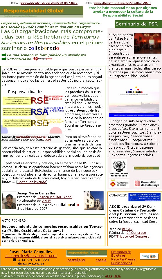 El Salón de Oro del Palau Maricel ha sido el escenario escogido para el encuentro de sesenta personas provenientes de una amplia representación de organizaciones catalanas o implantadas aquí, todas ellas caracterizadas por un compromiso con la Responsabilidad Social. El origen ha sido muy diverso: 6 empresas grandes, 3 medianas, 2 pequeñas, 5 ayuntamientos, 6 otros sectores públicos, 5 empresas públicas, 7 asociaciones, 6 fundaciones, 2 cooperativas, 3 entidades financieras, 8 redes o consorcios, 5 organizaciones empresariales, 6 universidades, 5 expertos, agentes sociales.La RSE es un compromiso loable pero que puede perder empujón si no se articula dentro una sociedad que la reconozca y si no forma parte también de la agenda del conjunto de las organizaciones, incluyendo las pymes, el sector público o el sector social. Por ello, a medida que las prácticas de RSE se van desarrollando, van ganando visibilidad y credibilidad, y se van integrando en los modelos estratégicos de las empresas, se empieza a habla de la necesidad de fomentar Territorios Socialmente Responsables. Pero en el trasfondo no solamente se percibe una manera de dar una relevancia mayor a este enfoque de gestión, sino que se abre la oportunidad de situar la Responsabilidad Social en una posición muy central y vinculada al debate sobre el modelo de sociedad. El potencial es enorme y hoy día, en el marco de la RSE, observamos un cierto solapamiento interesantísimo entre las agendas social y empresarial. Estrategias del mundo de los negocios y objectius vinculados a los derechos humanos, a la cohesión social y fortalecimiento de la comunidad, hoy pueden hacer camino juntos... [Continuar leyendo]Josep Maria CanyellesPromotor de Responsabilitat GlobalColaborador de ANUEPromotor de la iniciativa collaboratio3 de Mayo de 2007Enlace:  www.collaboratio.net/newsletter/?id=2007/05/04/02            Català: www.collaboratio.net/newsletter/?id=2007/05/04/01CONGRESOACCID organiza el 2º Congreso Catalán de Contabilidad y Dirección. Entre las materias a tractar habrá sesiones sobre la Responsabilidad Social.  Web de ACCIDPágina del 2º CongresoPDF Tríptico del CongresoEmpresas, administraciones, universidades, organizaciones sociales y redes catalanas se dan cita en SitgesLas 60 organizaciones más comprometidas con la RSE hablan de Territorios Socialmente Responsables en el primer seminario collaboratioEn una semana se hará público un ManifiestoVer noticia en Seminario de TSREste boletín mensual tiene por objetivo  ayudar a promover la cultura de la          Responsabilidad SocialACTO PIONEROReconocimiento de comercios responsables en Terrassa (Vallès Occidental, Catalunya)El próximo día 10 de Mayo tendrá lugar el acte de entrega de los Distintivos de responsabilidad social a establecimientos comerciales del barrio de Ca n’Anglada. Asociación para las Naciones UnidasAcceder a la presentación en formato pps. Alternativamente también se puede ver en formato wordJosep Maria Canyellesjmcanyelles@collaboratio.net( +34 670 600 223 skype: jmcanyellescastellano         català Este boletín se elabora en castellano y en catalán y lo reciben gratuítamente personas, empresas y organizaciones. Si conocen alguiena quien le pueda interesar, ¡reenvíelo!  Si desea suscribirse o no continuar recibiéndolo nos lo puede indicar aquí: ALTA  BAJAPresentaciónBoletinesRecortesPrensaPublicaciones