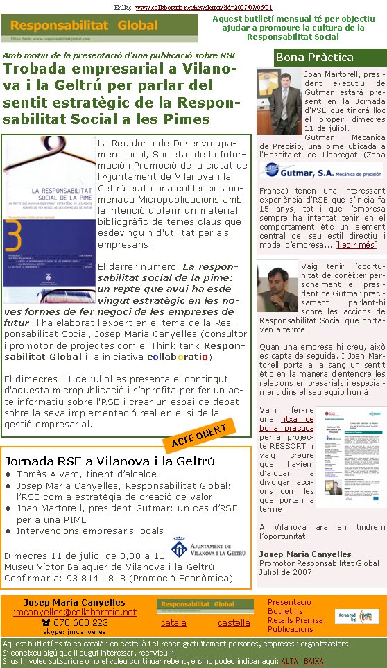 Vaig tenir l’oportu-nitat de conèixer personalment el president de Gutmar precisament parlant-hi sobre les accions de Responsabilitat Social que portaven a terme. Quan una empresa hi creu, això es capta de seguida. I Joan Martorell porta a la sang un sentit ètic en la manera d’entendre les relacions empresarials i especialment dins el seu equip humà. Vam fer-ne una fitxa de bona pràctica per al projecte RESSORT  i vaig creure que havíem d’ajudar a divulgar accions com les que porten a terme. A Vilanova ara en tindrem l’oportunitat.Josep Maria CanyellesPromotor Responsabilitat GlobalJuliol de 2007Joan Martorell, president executiu de Gutmar estarà present en la Jornada d'RSE que tindrà lloc el proper dimecres 11 de juliol.Gutmar · Mecànica de Precisió, una pime ubicada a l'Hospitalet de Llobregat (Zona Franca) tenen una interessant experiència d'RSE que s’inicia fa 15 anys, tot i que l’empresa sempre ha intentat tenir en el comportament ètic un element central del seu estil directiu i model d’empresa... [llegir més]La Regidoria de Desenvolupament local, Societat de la Informació i Promoció de la ciutat de l'Ajuntament de Vilanova i la Geltrú edita una col·lecció anomenada Micropublicacions amb la intenció d'oferir un material bibliogràfic de temes claus que esdevinguin d'utilitat per als empresaris.

El darrer número, La responsabilitat social de la pime: un repte que avui ha esdevingut estratègic en les noves formes de fer negoci de les empreses de futur, l'ha elaborat l'expert en el tema de la Responsabilitat Social, Josep Maria Canyelles (consultor i promotor de projectes com el Think tank Responsabilitat Global i la iniciativa collaboratio).

El dimecres 11 de juliol es presenta el contingut d'aquesta micropublicació i s’aprofita per fer un acte informatiu sobre l'RSE i crear un espai de debat sobre la seva implementació real en el si de la gestió empresarial.Enllaç:  www.collaboratio.net/newsletter/?id=2007/07/05/01    Josep Maria Canyellesjmcanyelles@collaboratio.net( 670 600 223 skype: jmcanyellescatalà           castellà Aquest butlletí es fa en català i en castellà i el reben gratuïtament persones, empreses i organitzacions. Si coneixeu algú que li pugui interessar, reenvieu-li!  Si us hi voleu subscriure o no el voleu continuar rebent, ens ho podeu indicar aquí: ALTA   BAIXA PresentacióButlletinsRetalls PremsaPublicacionsAmb motiu de la presentació d’una publicació sobre RSETrobada empresarial a Vilanova i la Geltrú per parlar del sentit estratègic de la Responsabilitat Social a les PimesBona PràcticaAquest butlletí mensual té per objectiu  ajudar a promoure la cultura de la          Responsabilitat SocialJornada RSE a Vilanova i la GeltrúTomàs Àlvaro, tinent d’alcaldeJosep Maria Canyelles, Responsabilitat Global: l’RSE com a estratègia de creació de valorJoan Martorell, president Gutmar: un cas d’RSE per a una PIMEIntervencions empresaris localsDimecres 11 de juliol de 8,30 a 11 Museu Víctor Balaguer de Vilanova i la GeltrúConfirmar a: 93 814 1818 (Promoció Econòmica)ACTE OBERT