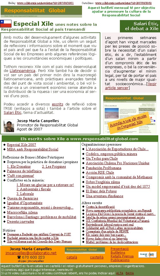       Especial Xile unes notes sobre la Responsabilitat Social al país transandíAmb motiu del desenvolupament d'algunes activitats de Responsabilitat Global a Xile, us oferim un seguit de reflexions i informacions sobre el moment que viu el país andí pel que fa a l'estat de la Responsabilitat Social de les Empreses amb algunes referències lògiques a les circumstàncies econòmiques i polítiques.Tothom reconeix Xile com el país més desenvolupat de Llatinoamèrica. Però Xile també ha de decidir si vol ser un país del primer món dins la macroregió llatinoamericana, amb pràctiques avançades també des del punt de vista social i ambiental, o bé vol limitar-se a un creixement econòmic sense atendre a la distribució de la riquesa i ser una economia al servei d'uns pocs. Podeu accedir a diversos escrits de reflexió sobre l’RSE (enllaços a sota) i també a l’article sobre el Salari Ètic, tema d’actualitat. Josep Maria Canyelles Promotor de Responsabilitat GlobalAgost de 2007Enllaç:  www.collaboratio.net/newsletter/?id=2007/08/30/01             Castellano:  www.collaboratio.net/newsletter/?id=2007/08/30/02    Josep Maria Canyellesjmcanyelles@collaboratio.net( 670 600 223 skype: jmcanyellescatalà           castellà Aquest butlletí es fa en català i en castellà i el reben gratuïtament persones, empreses i organitzacions. Si coneixeu algú que li pugui interessar, reenvieu-li!  Si us hi voleu subscriure o no el voleu continuar rebent, ens ho podeu indicar aquí: ALTA   BAIXA PresentacióButlletinsRetalls PremsaPublicacionsAquest butlletí mensual té per objectiu  ajudar a promoure la cultura de la          Responsabilitat SocialEspecial Xile 2007MBA amb Responsabilitat SocialReflexions de Bones i Males PràctiquesSorpresa per la pràctica de donatius i propines  1. Els Donatius            2. Les PropinesPalmeres de telefònica'Café con piernas'Conflictes en la mineria:	1. Moure un glaciar per a extreure or!	2. Ambientals i fiscals	3. LaboralsGuerra de farmàciesIgualtat d’OportunitatsTurisme responsable, erosió i desenvolup...Macrocefàlia xilenaBarcelona i Santiago: problemes de mobilitatDeserts i nevades                    NotíciesDemanen a Bachelet que ratifiqui Conveni de l’OITBachelet anuncia una llei de paritat a XileXile vol formar part del Consells dels Drets HumansOrganitzacions i personesL'Asociación de Exportadores de Chile...Codelco, empresa pública mineraUn Techo para ChileAsociación Chilena Pro Naciones UnidasFundación ProHumanaAcción RSE ChileCompromís amb la comunitat de MethanexSobre l'església xilenaUn model empresarial d’èxit des del 1875El Banc dels PobresUna aventura d'indianosAltres escritsContra la desertificacióNova campanya publicitària escandalosa: ara RenaultLa prosa d'Al Gore i la poesia de Serrat contra el canvi...Intel ha de retirar anunci presumptament racistaXX Conferència Mundial del Voluntariat a PanamàReivindicació laboral curiosa però realSolidaritat amb el Perú i altres responsabilitatsComentaris d'un article de RENFEEls salaris dels més ben pagats...Noves dades obre el cas IntervidaMattel: problemes de les deslocalitzacionsEls escrits sobre Xile a www.responsabilitatglobal.com Les primeres setmanes d’agost han vingut marcades per les preses de posició sobre la necessitat d’un salari ètic, és a dir, l’establiment d’un salari mínim a partir d’un compromís ètic de les empreses, o bé la conveniència d’augmentar el mínim legal, per tal de portar el país a uns nivells de major igualtat socioeconòmica...[llegir article sencer] Salari Ètic,el debat a XileAccediu a tots els escrits de l’especial Xile