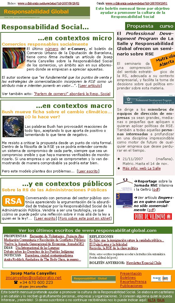 ...en contextos microComercios responsables socialmenteEl último número del e-Comerç, el boletín de Comercio Urbano de la Diputación de Barcelona, tiene como firma invitada un artículo de Josep Maria Canyelles sobre la Responsabilidad Social de los comercios, un ámbito aún en sus alborespero donde se empiezan a apreciar apuestas.
El autor sostiene que "es fundamental que los puntos de venta y las estrategias de comercialización incorporen la RSE como un atributo más e intenten ponerlo en valor...". [Leer artículo]Ver también acto: "Parlem de comerç!" abordarà la Resp. SocialEnlace:  www.collaboratio.net/newsletter/?id=2007/09/29/02                        Català: www.collaboratio.net/newsletter/?id=2007/09/29/01           Responsabilidad Social...PROPUESTAS:   Encuentro de Voluntarios  Projecte RiusMediación Comunitaria y Resolución de Conflictos PúblicosVuelve la Jornada Generacional de Economia: JornadaGE2DIAS:   Dia Internacional de las LenguasDebate sobre los Derechos de los Pueblos IndígenasNOTICIAS:    Barcelona, ciudad contaminadísimaAnita Roddick, fundadora de The Body Shop, in memo... REFLEXIONESEs falso que la inmigración sature la sanidada pública... El Dalai Lama y la felicidad Respolis, la RSE de la clase política Nota: estos escritos requieren acceder a la traducción automàtica (botón al final del post)BOLETÍN ANTERIOR:  Newsletter Especial Chile Ver los últimos escritos de www.responsabilitatglobal.com El Professional Development Program de La Salle y Responsabilidad Global ofrecen un seminario sobre RSEEl seminario da una comprensión del sentido estratégico de la RS, adecuada a su contexto empresarial, y facilita la toma de decisions sobre qué política emprender sobre esta materia. Se dirige a los miembros de equipos de dirección de empresas ya sean grandes, medianas o pequeñas que apliquen o quieran aplicar políticas de RSE. También a todas aquellas personas interesadas a profundizar en una disciplina imprescindible como motor de futuro de cualquier empresa que desee perdurar en el tiempo.21/11/2007 (mañana).    Matric. Hasta el 14 de nov.Más info: web La Salle Propuesta    cursoMatrícula Abierta...en contextos macroBush mueve ficha sobre el cambio climático... ¿O lo hace ver?Las palabras Bush han provocadot reacciones de todo tipo, aceptando lo que aporta de positivo o lamentando lo que tiene de negativo.

Me resisto a criticar la propuesta desde un punto de vista formal. Dentro de la filosofía de la RSE ya se podría entender correcto un sistema de compromiso de cada parte, siempre que sea un compromiso creíble y que haya maneras verificables de monitorizarlo. Si una empresa o un país se comprometen y lo van demostrando de manera comprobable ya podría estar bien.

Pero este modelo plantea dos problemas...  [Leer escrito]...y en contextos públicosSobre la RS de las Administraciones PúblicasConversando con personas del sector público continúa apareciendo la argumentación de la absurdidad de trabajar por la Responsabilidad Social de la Administración Pública. Vendría a ser una tautología, ya que ¿cómo se puede pedir una reflexión sobre ir más allá de la ley a quien es la ley?...  [Leer escrito] [Foro sobre este post en ictnet]RSAèReportage sobre la Jornada RSE Vilanova i la Geltrú (pdf)èVer artículo Empresas en quien confiar no sólo comercialmente (pdf)Josep Maria Canyellesjmcanyelles@collaboratio.net( +34 670 600 223 skype: jmcanyellesEste boletín mensual pretende ayudar a promover la cultura de la Responsabilidad Social. Se elabora en castellano y en catalán y lo reciben gratuítamente personas, empresas y organizaciones. Si conocen alguiena quien le pueda interesar, ¡reenvíelo!  Si desea suscribirse o no continuar recibiéndolo nos lo puede indicar aquí: ALTA  BAJAPresentaciónBoletinesRecortesPrensaPublicacionesEste boletín mensual tiene por objetivo  ayudar a promover la cultura de la          Responsabilidad Social