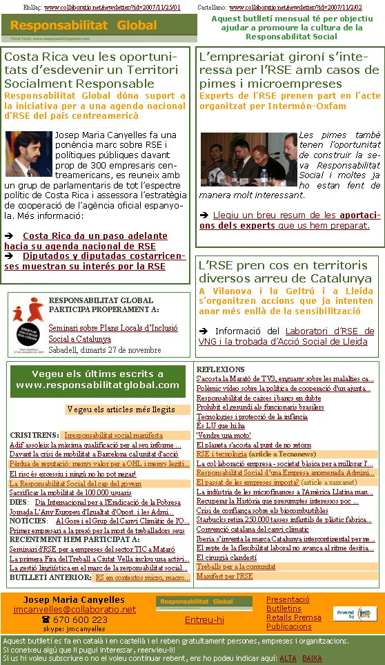 Costa Rica veu les oportunitats d’esdevenir un Territori Socialment ResponsableResponsabilitat Global dóna suport a la iniciativa per a una agenda nacional d’RSE del país centreamericà Josep Maria Canyelles fa una ponència marc sobre RSE i polítiques públiques davant prop de 300 empresaris centreamericans, es reuneix amb un grup de parlamentaris de tot l’espectre polític de Costa Rica i assessora l’estratègia de cooperació de l’agència oficial espanyola. Més informació:è Costa Rica da un paso adelante hacia su agenda nacional de RSEè Diputados y diputadas costarricenses muestran su interés por la RSEEnllaç:  www.collaboratio.net/newsletter/?id=2007/11/25/01           Castellano:  www.collaboratio.net/newsletter/?id=2007/11/2/02    Josep Maria Canyellesjmcanyelles@collaboratio.net( 670 600 223 skype: jmcanyellesEntreu-hi             Aquest butlletí es fa en català i en castellà i el reben gratuïtament persones, empreses i organitzacions. Si coneixeu algú que li pugui interessar, reenvieu-li!  Si us hi voleu subscriure o no el voleu continuar rebent, ens ho podeu indicar aquí: ALTA   BAIXA PresentacióButlletinsRetalls PremsaPublicacionsAquest butlletí mensual té per objectiu  ajudar a promoure la cultura de la          Responsabilitat SocialCRISI TRENS:   Irresponsabilitat social manifestaAdif assoleix la màxima qualificació per al seu informe ...Davant la crisi de mobilitat a Barcelona cal unitat d'accióPèrdua de reputació: menys valor per a OHL i menys legiti... El risc és excessiu i ningú no ho pot negar!La Responsabilitat Social del cap del governSacrificar la mobilitat de 100.000 usuarisDIES:   Dia Internacional per a l'Eradicació de la PobresaJornada L'Any Europeu d'Igualtat d'Oport. i les Admi...NOTÍCIES:    Al Gore i el Grup del Canvi Climàtic de l'O...Primer empresari a la presó per la mort de treballadors seusRECENTMENT HEM PARTICIPAT A:Seminari d'RSE per a empreses del sector TIC a MataróLa primera Fira del Treball a Ciutat Vella inclou una activi...La gestió lingüística en el marc de la responsabilitat social...BUTLLETÍ ANTERIOR:  RS en contextos micro, macro...REFLEXIONSS'acosta la Marató de TV3, enguany sobre les malalties ca...Polèmic vídeo sobre la política de cooperació d'un ajunta... Responsabilitat de caixes i bancs en dubte Prohibit el gerundi als funcionaris brasilers Tecnologies i protecció de la infància És LU que hi ha'Vendre una moto'El planeta s'acosta al punt de no retornRSE i tecnologia (article a Tecnonews)La col·laboració empresa - societat bàsica per a millorar l'...Responsabilitat Social d’una Empresa anomenada Admini...El passat de les empreses importa? (article a xarxanet)La indústria de les microfinances a l'Amèrica Llatina man...Recuperar la Història que presumptes interessos poc ...Crisi de confiança sobre els biocombustiblesStarbucks retira 250.000 tasses infantils de plàstic fabrica...Convenció catalana del canvi climaticIberia s’inventa la marca Catalunya intercontinental per ne...El repte de la flexibilitat laboral no avança al ritme desitja...El cirurgià clandestíTreballs per a la comunitatManifest per l'RSEVegeu els últims escrits a www.responsabilitatglobal.com Vegeu els articles més llegitsL’empresariat gironí s’inte-ressa per l’RSE amb casos de pimes i microempresesExperts de l’RSE prenen part en l’acte organitzat per Intermón-Oxfam Les pimes també tenen l’oportunitat de construir la seva Responsabilitat Social i moltes ja ho estan fent de manera molt interessant. è Llegiu un breu resum de les aportacions dels experts que us hem preparat. RESPONSABILITAT GLOBAL PARTICIPA PROPERAMENT A:Seminari sobre Plans Locals d’Inclusió Social a Catalunya Sabadell, dimarts 27 de novembreL’RSE pren cos en territoris diversos arreu de CatalunyaA Vilanova i la Geltrú i a Lleida s’organitzen accions que ja intenten anar més enllà de la sensibilitzacióè Informació del Laboratori d’RSE de VNG i la trobada d’Acció Social de Lleida 