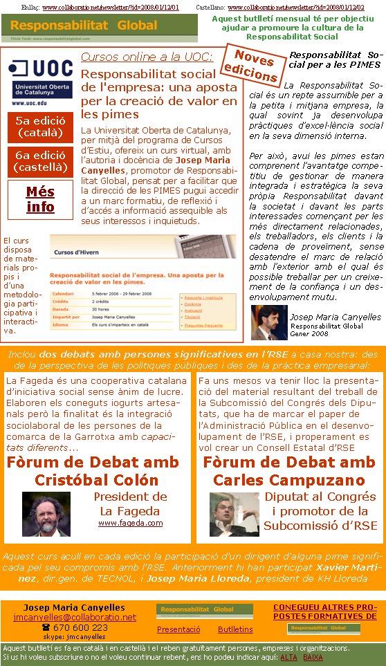 Enllaç:  www.collaboratio.net/newsletter/?id=2008/01/12/01           Castellano:  www.collaboratio.net/newsletter/?id=2008/01/12/02   Josep Maria Canyellesjmcanyelles@collaboratio.net( 670 600 223 skype: jmcanyellesPresentació       ButlletinsAquest butlletí es fa en català i en castellà i el reben gratuïtament persones, empreses i organitzacions. Si us hi voleu subscriure o no el voleu continuar rebent, ens ho podeu indicar aquí: ALTA   BAIXA CONEGUEU ALTRES PROPOSTES FORMATIVES DE Aquest butlletí mensual té per objectiu  ajudar a promoure la cultura de la          Responsabilitat SocialCursos online a la UOC:Responsabilitat social de l'empresa: una aposta per la creació de valor en les pimesLa Universitat Oberta de Catalunya, per mitjà del programa de Cursos d’Estiu, ofereix un curs virtual, amb l’autoria i docència de Josep Maria Canyelles, promotor de Responsabilitat Global, pensat per a facilitar que la direcció de les PIMES pugui accedir a un marc formatiu, de reflexió i d’accés a informació assequible als seus interessos i inquietuds.   El curs disposa de materials propis i d’una metodologia participativa i interactiva.Responsabilitat Social per a les PIMESLa Responsabilitat Social és un repte assumible per a la petita i mitjana empresa, la qual sovint ja desenvolupa pràctiques d’excel·lència social en la seva dimensió interna. Per això, avui les pimes estan comprenent l’avantatge competitiu de gestionar de manera integrada i estratègica la seva pròpia Responsabilitat davant la societat i davant les parts interessades començant per les més directament relacionades, els treballadors, els clients i la cadena de proveïment, sense desatendre el marc de relació amb l’exterior amb el qual és possible treballar per un creixement de la confiança i un desenvolupament mutu.Josep Maria CanyellesResponsabilitat GlobalGener 2008Inclou dos debats amb persones significatives en l’RSE a casa nostra: des de la perspectiva de les polítiques públiques i des de la pràctica empresarial: Aquest curs acull en cada edició la participació d’un dirigent d’alguna pime significada pel seu compromís amb l’RSE. Anteriorment hi han participat Xavier Martínez, dir.gen. de TECNOL, i Josep Maria Lloreda, president de KH LloredaFa uns mesos va tenir lloc la presentació del material resultant del treball de la Subcomissió del Congrés dels Diputats, que ha de marcar el paper de l’Administració Pública en el desenvolupament de l’RSE, i properament es vol crear un Consell Estatal d’RSEFòrum de Debat amb Carles CampuzanoDiputat al Congrés i promotor de la La Fageda és una cooperativa catalana d’iniciativa social sense ànim de lucre. Elaboren els coneguts iogurts artesanals però la finalitat és la integració sociolaboral de les persones de la comarca de la Garrotxa amb capacitats diferents...Fòrum de Debat amb Cristóbal ColónPresident de La Fagedawww.fageda.com  5a edició (català) 6a edició (castellà) Més   infoNoves edicions