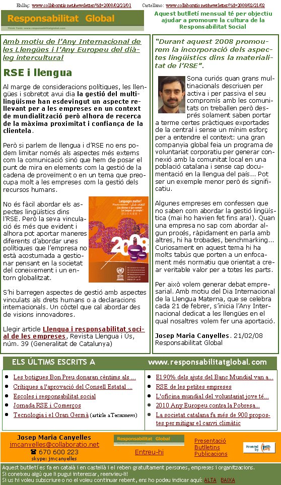 Amb motiu de l’Any Internacional de les Llengües i l’Any Europeu del diàleg interculturalRSE i llenguaAl marge de consideracions polítiques, les llengües i sobretot avui dia la gestió del multilingüisme han esdevingut un aspecte rellevant per a les empreses en un context de mundialització però alhora de recerca de la màxima proximitat i confiança de la clientela.Però si parlem de llengua i d’RSE no ens podem limitar només als aspectes més externs com la comunicació sinó que hem de posar el punt de mira en elements com la gestió de la cadena de proveïment o en un tema que preocupa molt a les empreses com la gestió dels recursos humans.No és fàcil abordar els aspectes lingüístics dins l’RSE. Però la seva vinculació és més que evident i alhora pot aportar maneres diferents d’abordar unes polítiques que l’empresa no està acostumada a gestionar pensant en la societat del coneixement i un entorn globalitzat. S’hi barregen aspectes de gestió amb aspectes vinculats als drets humans o a declaracions internacionals. Un còctel que cal abordar des de visions innovadores.Llegir article Llengua i responsabilitat social de les empreses, Revista Llengua i Ús, núm. 39 (Generalitat de Catalunya)Enllaç:  www.collaboratio.net/newsletter/?id=2008/02/21/01          Castellano:  www.collaboratio.net/newsletter/?id=2008/02/21/02   Josep Maria Canyellesjmcanyelles@collaboratio.net( 670 600 223 skype: jmcanyellesEntreu-hi             Aquest butlletí es fa en català i en castellà i el reben gratuïtament persones, empreses i organitzacions. Si coneixeu algú que li pugui interessar, reenvieu-li!  Si us hi voleu subscriure o no el voleu continuar rebent, ens ho podeu indicar aquí: ALTA   BAIXA PresentacióButlletinsPublicacionsAquest butlletí mensual té per objectiu  ajudar a promoure la cultura de la          Responsabilitat Social“Durant aquest 2008 promourem la incorporació dels aspectes lingüístics dins la materialitat de l’RSE”.Sona curiós quan grans multinacionals descriuen per activa i per passiva el seu compromís amb les comunitats on treballen però després solament saben portar a terme certes pràctiques exportades de la central i sense un mínim esforç per a entendre el context: una gran companyia global feia un programa de voluntariat corporatiu per generar connexió amb la comunitat local en una població catalana i sense cap documentació en la llengua del país... Pot ser un exemple menor però és significatiu. Algunes empreses em confessen que no saben com abordar la gestió lingüística (mai ho havien fet fins ara!). Quan una empresa no sap com abordar algun procés, ràpidament en parla amb altres, hi ha trobades, benchmarking... Curiosament en aquest tema hi ha molts tabús que porten a un enfocament més normatiu que orientat a crear veritable valor per a totes les parts. Per això volem generar debat empresarial. Amb motiu del Dia Internacional de la Llengua Materna, que se celebra cada 21 de febrer, s’inicia l’Any Internacional dedicat a les llengües en el qual nosaltres volem fer una aportació.Josep Maria Canyelles. 21/02/08Responsabilitat GlobalLes botigues Bon Preu donaran cèntims als ...Crítiques a l'aprovació del Consell Estatal ...Escoles i responsabilitat socialJornada RSE i ComerçosTecnologia i el Gran Germà (article a Tecnonews)El 90% dels ajuts del Banc Mundial van a...RSE de les petites empresesL'oficina mundial del voluntariat jove té...2010 Any Europeu contra la Pobresa...La societat catalana fa més de 900 propostes per mitigar el canvi climàtic   ELS ÚLTIMS ESCRITS A                      www.responsabilitatglobal.com